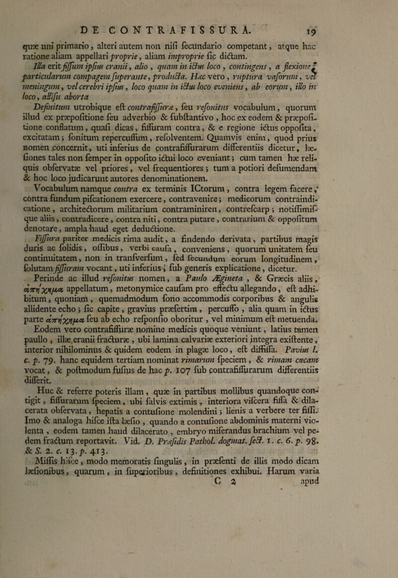 quae uni primario, alteri autem non nili fecUndario competant, atque hac ratione aliam appellari proprie, aliam improprie fle didam. Illa erit fifjfum ipfm cranii, alio , quam in i Eius loco , contingens, a flexione 1 particularum compagem fuperante, produEla. Hzc vero, ruptura vafonim, vel meningum, vel cerebri ipjius,. loco quam in i&us loco eveniens, ab eorum, illo in loco, aUifu aborta Definitum utrobique eft contrafiffura, feu refonitus vocabulum, quorum illud ex praepofitione feu adverbio & fubftantivo , hoc ex eodem & praepofi- tione conflatum, quali dicas, fifliiram contra, & e regione i dius oppofita, excitatam; fonitum repercuflum, refolventem. Quamvis enim, quod prius nomen concernit, uti inferius de contrafiflurarum differentiis dicetur, lae- Cones tales non femper in oppolito idtui loco eveniant; cum tamen hae reli¬ quis obfervatae vel priores , vel frequentiores ; tum a potiori defumendam. & hoc loco judicarunt autores denominationem. Vocabulum namque contra ex terminis ICtoruni, contra legem facere contra fundum pifcationem exercere, contravenire j medicorum contraindi- catione , architedlorum militarium contraminiren, contrefcarp i notiffimif que aliis, contradicere , contra niti, contra putare, contrarium & oppofitum denotare , ampla haud eget dedudtione. Fiffura pariter medicis rima audit, a findendo derivata, partibus magis duris ac folidis , ollibus, verbi caufa , conveniens , quorum unitatem feu continuitatem, non in tranfverfum, fed fecundum eorum longitudinem, {hlutzmfijfuram vocant, uti inferius » fub generis explicatione, dicetur. Perinde ac illud refonitus nomen, a Paulo JEgineta , & Graecis aliis, aTrfixyfLct appellatum, metonymice caufam pro effedu allegando, eft adhi¬ bitum., quoniam, quemadmodum fono accommodis corporibus & angulis allidente echo ; lic capite, gravius praefertim, perculfo , alia quam in idus parte «sn/feu ab echo refponfio oboritur , vel minimum eft metuenda. Eodem vero contrafiflurae nomine medicis quoque veniunt, latius tamen paullo , illae cranii fradurae , ubi lamina calvariae exteriori Integra exiftente, interior nihilominus & quidem eodem in plagae loco, eft diffifla. Pavius L c. p. 79. hanc equidem tertiam nominat rimarum fpeciem , & rimam ceecam vocat, & poftmodum fufius de hac p. 107 fub contrafiflurarum differentiis diflerit. Huc & referre poteris illam, quae in partibus mollibus quandoque con¬ tigit , fiflurarum fpeciem, ubi ialvis extimis , interiora vifcera fiffa & dila¬ cerata obfervata, hepatis a eontufione molendini ; lienis a verbere ter fifli. Imo & analoga hifce ifta laefio , quando a eontufione abdominis materni vio¬ lenta , eodem tamen haud dilacerato , embryo miferandus brachium vel pe¬ dem fradum reportavit. Vid. D. Prfidis Pathol, dogmat.feSl. I. c. 6. p. 98. & S. 2. c. 13.p. 413. Miflis hifce , modo memoratis fingulis , in praefenti de illis modo dicam laefionibus, quarum, in fuporioribus, definitiones exhibui. Harum varia G 2 apud