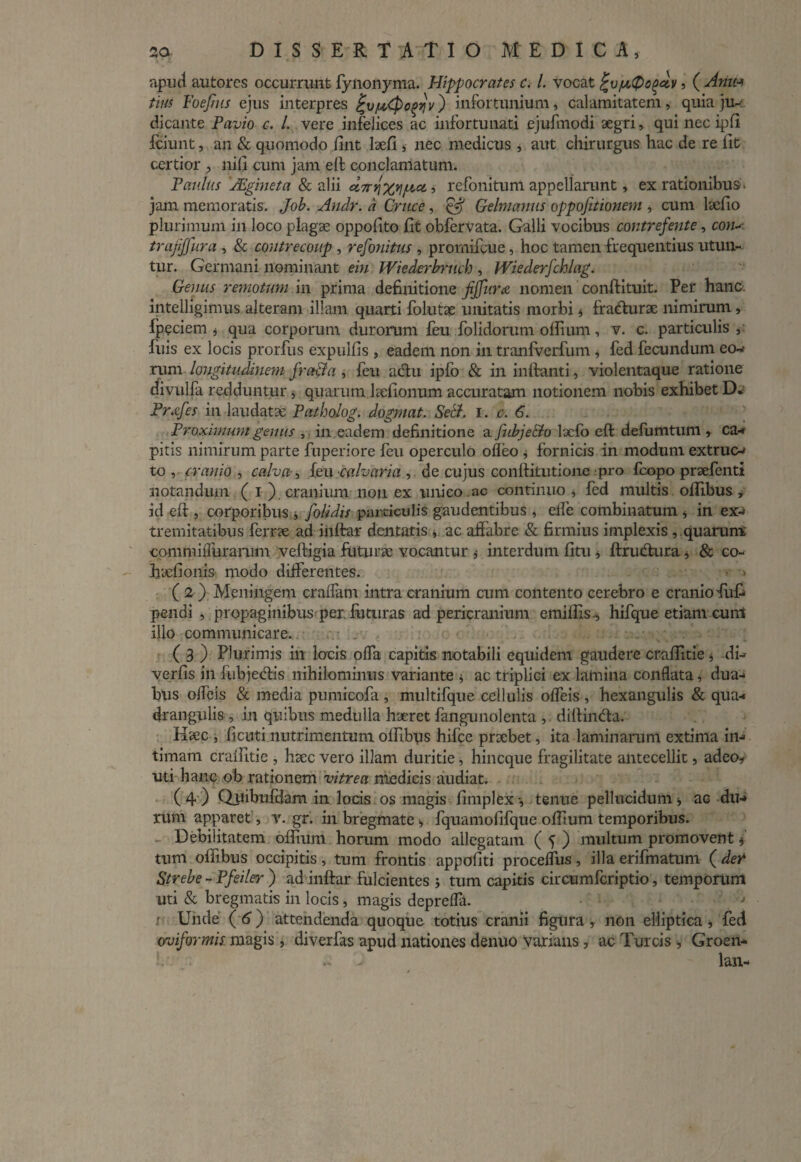 apud autores occurrunt fynonyma. Hippocrates c. /. vocat %v/u.Qopciv, ( Anu* tini Foejhts ejus interpres ^v/utpc^v) infortunium, calamitatem, quia ju¬ dicante Pavio c. L vere infelices ac infortunati ejufmodi aegri, qui nec ipfi fciunt, an & quomodo fint Iaefi , nec medicus , aut chirurgus hac de re iit certior , nili cum jam eit conclamatum. Paulus 'JEgineta & alii d7rY\%Y\/t,ci, refonitum appellarunt, ex rationibus. jam memoratis. Job. Andr. a Cruce, Gelmanus oppojitionem , cum laeiio plurimum in loco plagae oppofito fit obfervata. Galli vocibus contrefente, coiu trajijfura , & coutrecoup , refonitus , promifcue, hoc tamen frequentius utun¬ tur. Germani nominant em Wiederbruch , Wiederfchlag. Genus remotum in prima definitione fijfura nomen conftituit. Per hanc, intelligimus alteram illam quarti folutae unitatis morbi * fradturae nimirum, fpeciem j qua corporum durorum feufolidorum oifium, v. c. particulis,: luis ex locis prorfus expulfis , eadem non in tranfverfum * fed fecundum eo- rum longitudinem fracta , feu actu ipfo & in initanti, violentaque ratione divulfa redduntur , quarum heiionum accuratam notionem nobis exhibet D* Prafes in laudatae Patholog. dogmat. Setl. i. c. 6. Proximum genus , in eadem definitione a fubje&o laefo eft defumtuni, ca- pitis nimirum parte fuperiore feu operculo ofleo , fornicis in modum extruc- to , cranio , calva, feu calvaria , de cujus conftitutione pro fcopo prsefenti notandum ( i ) cranium non ex unico ac continuo , fed multis ollibus , id eft , corporibus j [olidis particulis gaudentibus , elfe combinatum , in ex¬ tremitatibus ferr?e ad inltar dentatis , ac affabre & firmius implexis , .quarum commiiTurarum veftigia futurae vocantur * interdum fitu j ftrudura j & co- hicfionis modo differentes. ■ > (2 ) Meningem craffam intra cranium cum contento cerebro e cranio fufi pendi , propaginibus per. futuras ad pericranium emiftis., hifque etiam cunl illo communicare. ( 3 ) Plurimis in locis offa capitis notabili equidem gaudere craflitie j di- verfis in fubjectis nihilominus variante , ac triplici ex lamina conflata, dua¬ bus offeis & media pumicofa , multifque cellulis ofleis , hexangulis & qua¬ drangulis , in quibus medulla haeret fangunolenta , diftintfta. Haec , fi cuti nutrimentum offibus hifce praebet, ita laminarum extima in¬ timam craflitie , haec vero illam duritie, hin eque fragilitate antecellit, adeo* uti hanc ob rationem vitrea medicis audiat. (4) Quibufdam in locis os magis fimplex-, tenue pellucidum * ac du¬ rum apparet, v. gr. in bregmate , fquamofifque oftium temporibus. Debilitatem offiura horum modo allegatam ( f ) multum promovent * tum offibus occipitis, tum frontis appofiti procefflis, illa erifmatum (de? Strebe - Pfeiler ) ad inftar fulcientes 5 tum capitis circumfcriptio, temporum uti & bregmatis in locis, magis depreffa. r Unde ( 6) attendenda quoque totius cranii figura , non elliptica * fed oviformis. magis, diverfas apud nationes denuo varians, ac Tureis Groen- f ... lan-