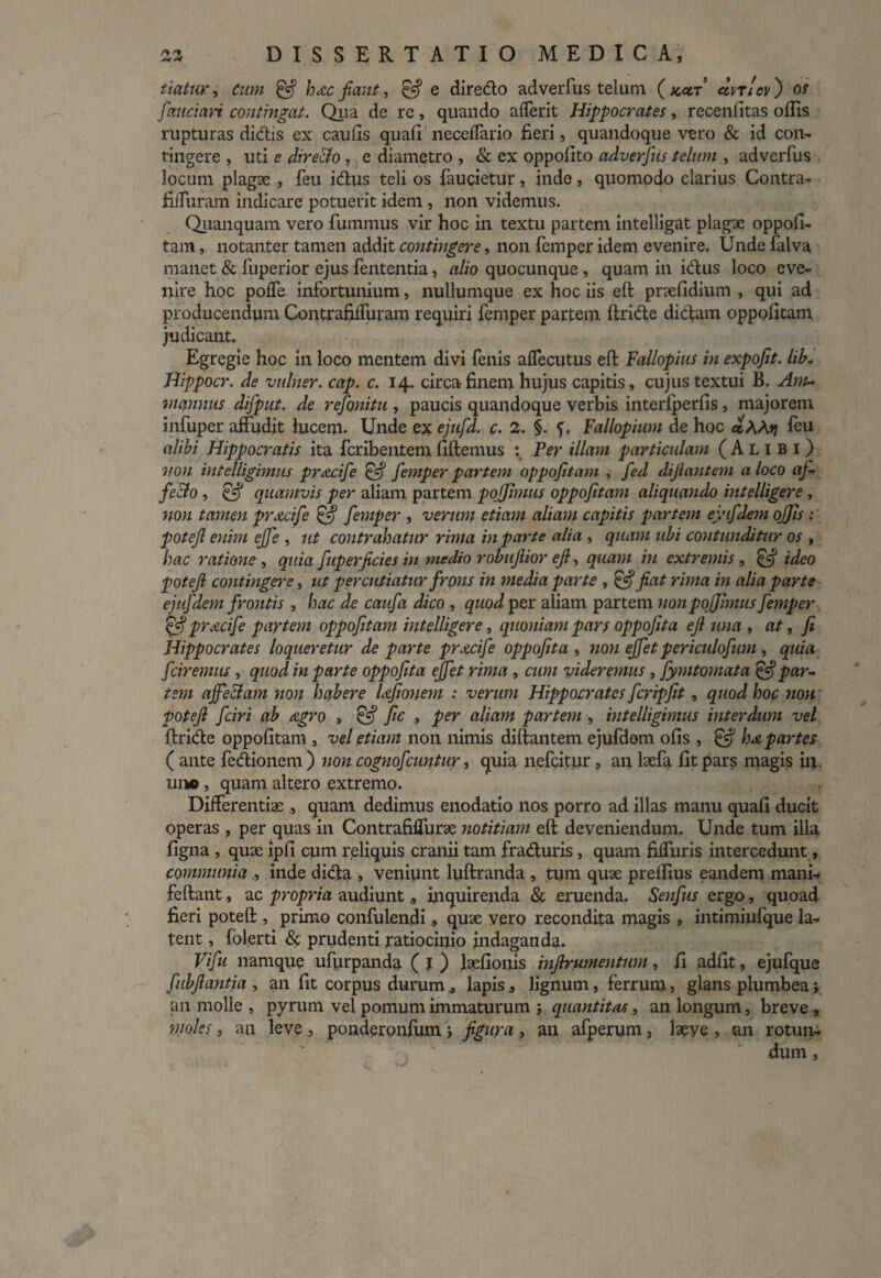 tiatur, Cum & hxc fiant, & e diredo adverfus telum ( kcct avr!ov ) os fiaucian contingat. Qua de re , quando afferit Hippocrates, recenfitas offis rupturas didis ex caulis quali neceffario fieri, quandoque vero & id con¬ tingere , liti e directo , e diametro , & ex oppolito adverfus telum , adverfus locum plagae , feu idus teli os faucietur, inde , quomodo clarius Contra- filfuram indicare potuerit idem , non videmus. Quanquam vero fummus vir hoc in textu partem intelligat plagae oppofi- tam, notanter tamen addit contingere, non femper idem evenire. Unde falva manet & fuperior ejus lententia, alio quocunque , quam in idus loco eve¬ nire hoc polfe infortunium, nullumque ex hoc iis eft pnelidium , qui ad producendum Contrafiffuram requiri femper partem ftride didam oppofitam judicant. Egregie hoc in loco mentem divi fenis alfecutus eft Fallopius in expojit. lib. Hippocr. de vulner. cap. c. 14. circa finem hujus capitis, cujus textui B. Anu mannus difput. de refionitu , paucis quandoque verbis interfperlis, majorem infuper affudit lucem. Unde ex ejufd. c. 2. §. f, Fallopium de hoc ctAA>j feu alibi Hippocratis ita fcribentem fiftemus : Fer illam particulam (Alibi) von intelligimus prxcife & femper partem oppofitam , fed difiantem a loco af¬ fecto , & quamvis per aliam partem pojjimus oppofitam aliquando intelligere, non tamen prxcife Ifjj femper , verum etiam aliam capitis partem ejufdem offis potefi enim ejfe , ut contrahatur rima in par te alia , quam ubi contunditur os , hac ratione , quia fuperficies in medio robufiior efi, quam in extremis, ideo potefi contingere, ut percutiatur frons in media parte , & fiat rima in alia parte ejufdem frontis , hac de caufa dico , quod per aliam partem non pojjimus femper pYAcife paytem oppofitam intelligere, quoniam pars oppofita efi una , at, fi Hippocrates loqueretur de parte prxcife oppofita , non ejfet periculofum , quia fciremus, quod in parte oppofita ejfet rima , cum videremus, fymtomata £5* par¬ tem ajfe&am non habere Ufionem : verum Hippocrates fcripfit., quod hoc non • potefi fciri ab agro , fic , per aliam partem, intelligimus interdum vel ftride oppofitam , vel etiam non nimis diftantem ejufdem olis , & hx partes ( ante fedionem ) non cognofcuntur, quia nefcitur, an laefa fit pars magis in un®, quam altero extremo. Differentiae , quam dedimus enodatio nos porro ad illas manu quafi ducit operas , per quas in ContrafifTurae notitiam eft deveniendum. Unde tum illa figna , quae ipli cum reliquis cranii tam fraduris, quam fiffuris intercedunt, communiainde dida , veniunt luftranda , tum quae preffius eandem mani-. feftant, ac propria audiunt, inquirenda & eruenda. Senfus ergo, quoad fieri poteft , primo confulendi, quae vero recondita magis , intimiufque la¬ tent , (olerti & pmdenti ratiocinio indaganda. Vifu namque uffirpanda ( I ) laefionis infirumentum, fi adiit, ejufque fubfiantia , an fit corpus durum * lapis, lignum, ferrum, glans plumbea; an molle , pyrum vel pomum immaturum ; quantitas, an longum, breve , moles, an leve , ponderonfum; figura , an afperum, laeye , an rotun¬ dum ,