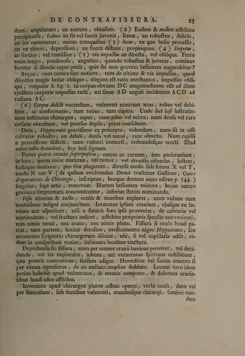 dum, angulatum, an acutum , obtufum. ( 2 ) Eodem & auditu adhibito percipienda , Ludens an fit vel fuerit juvenis , fenex , an robuftus , debilis, an ira cummutus , animo tranquillus ( 3 ) locus , ex quo lxfio procellit, an ex altiori, depreifiori; an fuerit diftails , propinquus. ( 4 ) Impetus , an fortior > vel remillior > ( 5 ) via impaBus an direda, vel obliqua. Ferro enim longo , ponderofo , angulato , quando robuftus & juvenis , cominus fortiter & direde caput petiit, quis ibi non gravem lxfionem augurabitur ? Atque ^ cum extera fint notiora , tum de ultimo & via impulfus, quod diredus magis lxdat obliquo , elegans eft ratio mechanica , impulfus obli¬ qui j corporis A fig. 1. in corpus obvium D C magnitudinem eife ad illam ejufdem corporis impulfus redi, uti finus A D anguli incidenti» A C D ad radium AC. (6) Corpus deliBi vocandum, vulnerati nimirum xtas , robur vel debi¬ litas , ac conformatio, tum totius , tum capitis. Unde loci UJi luftratio- nem inditurus chirurgus * caput, num pileo vel mitra; num denfa vel rara exfarie obtedum , vel prorfus depile „ prius confideret. Dein , Hippocratis graviffimo ex prxeepto, videndum, num fit in ofle calvarix robulfo , an debili, denfa vel tenui, cute obtedo. Num capilli a percuftione dilfedi, num vulneri immerfi, redeundefque eredi. Illud enim olfis denudati, hoc lxfi lignum. Partes porro cranio fuperpofitas , cutem ac carnem, imo pericranium , in loco , quem color mutatus > vel tumor» vel divulfio oftendet, luftret * fadaque incifione > pro fitu plagarum , diverfa modo fub forma X vel T, modo N aut V ( de quibus evolvendus Dionis tradatus Gallicus, Cours dioperations de Chirurgie, inferiptus , hocque demum anno editus^. 344. ) lingulas > lege artis , removeat. Illarum lxfionem minora , hujus autem graviora fimptomata concomitantur , inferius ftatim nominanda. Vifu ulterius & taBu, oculis & manibus exploret, num vulnus cum tontufione infigni conjundum. Intueatur ipfum cranium , ejufque ex Ix- vitate aut afperitate» nifi a futuris hxc ipfa proveniat, de calvariae vel continuitate , vel fradura judicet > adhibito prxprimis fpecillo convenienti, non nimis tenui, nec acuto » nec nimis pleno. Filfura fi oculo haud pa¬ teat » tum partem, leniter derafam, medicamento nigro Hippocratis, feu atramento feriptorio chirurgorum illiniat, ubi, fi vel capillaris adfit, ea¬ dem in confpedum veniet, infinuata localiter tindura. Deprehenfa fic filfura, num per omnes cranii laminas penetret, vel dera¬ dendo , vel ita explorabit» jubens , uti vulneratus fpiriturn cohibitum > qua poterit contentione, furfiim adigat. Humiditas vel finies cruenta fi jer riman egrediatur, de eo nullum amplius dubium. Locum vero idem potius habebit apud vulneratos, & mentis compotes, & dolorum crucia¬ tibus haud adeo afflidosv Inveniens apudrchirurgos plures adhuc operas, verbi caufi, dum vel per funiculum, fub dentibus vulnerati, manibufaue chirurgi, fortiter eun- . dem