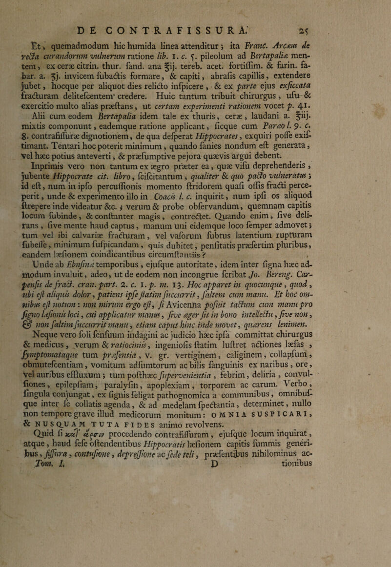 Et, quemadmodum hic humida linea attenditur; ita FranC. Art&us de re&a curandorum vulnerum ratione lib. I. c. pileolum ad Bertapalia men¬ tem , ex cerx citrin. thur. fand. ana ^ij. tereb. acet, fortiflim. & farin. fa¬ bar. a. 5j. invicem fuba&is formare, & capiti, abrafis capillis, extendere jubet, hocque per aliquot dies relido infpicere , & ex parte ejus exficcata fraduram delitefcentem* credere. Huic tantum tribuit chirurgus, ufu & exercitio multo alias prxftans, ut certam experimenti rationem vocet p. 41 • Alii cum eodem Bertapalia idem tale ex thuris, cerx, laudani a. §iij. mixtis componunt, eademque ratione applicant, licque cum Parao /. 9. c. g. contrafilfurx dignotionern, de qua defperat Hippoci-ates, exquiri poiTe exit timant. Tentari hoc poterit minimum, quando fanies nondum eft generata, vel hxc potius anteverti, & prxfumptive pejora quxvis argui debent. Inprimis vero non tantum ex xgro prxter ea, qux vilu deprehenderis , jubente Hippocrate cit. libro, fcilcitantum, qualiter & quo pa&o vulneratus s id eft, num in ipfo percuflionis momento ftridorem quali ollis fradi perce¬ perit , unde & experimento illo in Coacis L c. inquirit, num ipli os aliquod ftrepere inde videatur &c. j verum & probe obfervandum, quemnam capitis locum fubinde , & conftanter magis , contredet. Quando enim, live deli¬ rans , five mente haud captus, manum uni eidemque loco femper admovet i tum vel ibi calvarix fraduram, vel valorum fubtus latentium rupturam {libelle, minimum fufpicandam, quis dubitet, penlitatis prxfertim pluribus, eandem lxfionem coindicantibus circumftantiis > Unde ab Ebnfina temporibus , ejufque autoritate, idem inter ligna hxc ad¬ modum invaluit, adeo, ut de eodem non incongrue fcribat Jo. Bereng. Car- penfis de fraB. cran.part. 2. c. i.p. m. 13. Hoc apparet in quocunque, quod, ubi ejl aliquis dolor, patiens ipfeJlatim fuccurrit, faltem cum manu. Et hoc om¬ nibus ejl notum : non mirum ergo ejl, fi Avicenna pofiuit taBum cum manu pro figno lafionis loci, cui applicatur manus, five ager fit in bono intellectu, five non, & non faltim fuccurrit manu, etiam caput hinc inde movet, quaerens lenimen. Neque vero foli fenfuum indagini ac judicio hxc ipfa committat chirurgus & medicus , verum 8$ ratiociniis, ingeniolis ftatim luftret adiones lxfas , fymptomataque tum pr&fentia , v. gr. vertiginem, caliginem, collapfuni, obmutefcentiam, vomitum adlumtorum ac bilis fanguinis ex naribus , ore, vel auribus effluxum > tum pofthxc fupervenientia , febrim, deliria , convul- - fiones, epilepfmm, paralylin, apoplexiam, torporem ac carum. Verbo, jlingula conjungat, ex lignis feligat pathognomica a communibus, omnibut que inter fe collatis agenda, & ad medelam fpedantia, determinet, nullo non tempore grave illud medicorum monitum: omnia SUSPICARI, & N u s Q_U AM tuta fides animo revolvens. Quid li xaf ci^sriv procedendo contrafilfuram, ejufque locum inquirat, atque , haud fefe offendentibus Hippocratis lxfionem capitis fummis generi¬ bus , fijfura, contufivne, deprejfione ac fede teli, prxfentibus nihilominus ac- Tom. 1, D tionibus