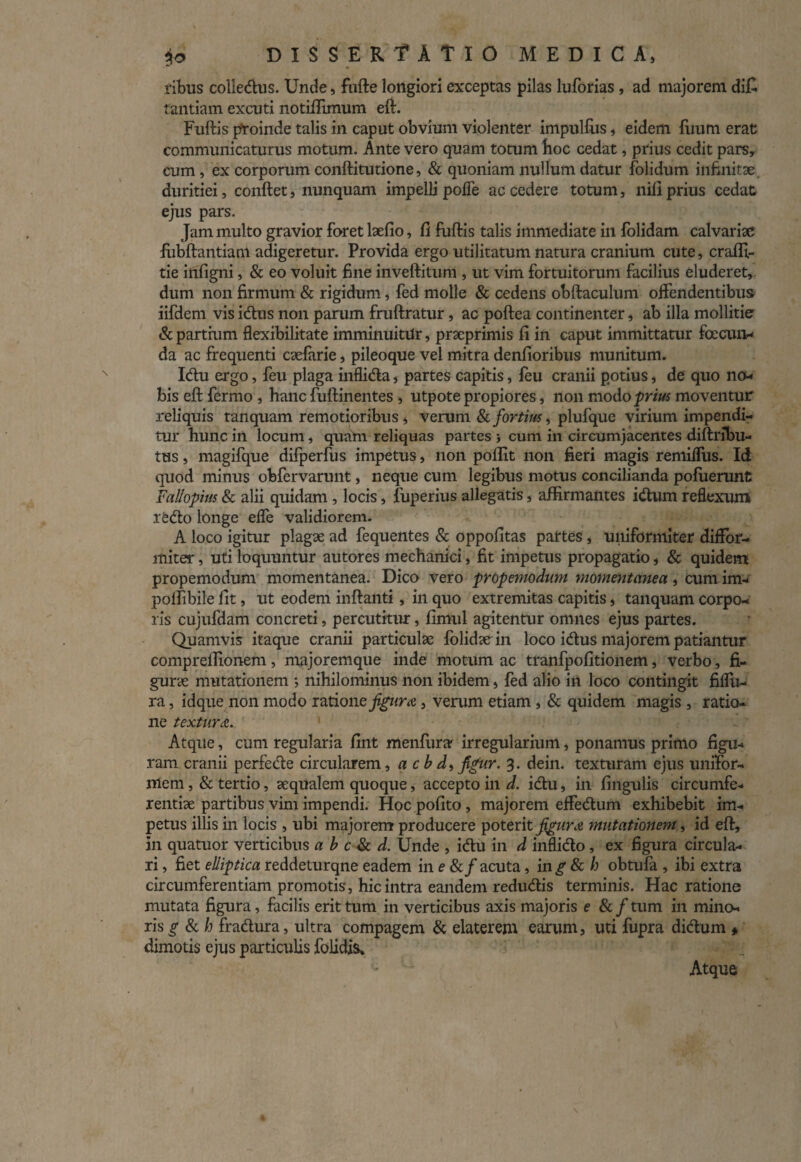 ribus colledus. Unde, fufte longiori exceptas pilas luforias, ad majorem di£ tantiam excuti notiftlmum eft. Fuftis pfroinde talis in caput obvium violenter impulfus, eidem finim erat communicaturus motum. Ante vero quam totum boc cedat, prius cedit pars, cum, ex corporum conftitutione, & quoniam nullum datur folidum infinitae, duritiei, conftet, nunquam impelli polle accedere totum, nili prius cedat ejus pars. Jam multo gravior foret laefio, li fuftis talis immediate in folidam calvariae fubftantiam adigeretur. Provida ergo utilitatum natura cranium cute, crafft- tie infigni, & eo voluit fine inveftitum , ut vim fortuitorum facilius eluderet, dum non firmum & rigidum, fed molle & cedens obftaculum offendentibus iifdem vis idus non parum fruftratur, ac poftea continenter, ab illa mollitie & partium flexibilitate imminuitur, praeprimis fi in caput immittatur facun¬ da ac frequenti caelarie, pileoque vel mitra denfioribus munitum. Idu ergo, feu plaga inflida, partes capitis, feu cranii potius, de quo no¬ bis eft fermo , hanc fuftinentes , utpote propiores, non modo prius moventur reliquis tanquam remotioribus , verum & fortius, plufque virium impendi¬ tur hunc in locum, quam reliquas partes i cum in circumjacentes diftribu- tus, magifque difperfus impetus, non poflit non fieri magis remiffus. Id quod minus obfervarunt, neque cum legibus motus concilianda pofuerunt Fal/opius & alii quidam , locis, fuperius allegatis, affirmantes idum reflexum ledo longe effe validiorem. A loco igitur plagae ad fequentes & oppofitas partes, uniformiter diffor- miter, uti loquuntur autores mechanici, fit impetus propagatio, & quidem propemodum momentanea. Dico vero propemodum momentanea, cum im- polfibile fit, ut eodem inftanti, in quo extremitas capitis, tanquam corpo¬ ris cujufdam concreti, percutitur, fimul agitentur omnes ejus partes. Quamvis itaque cranii particulae folidacin loco idus majorem patiantur comprelfionem, majoremque inde motum ac tranfpofitionem, verbo, fi¬ gurae mutationem •> nihilominus non ibidem, fed alio in loco contingit fiflu- ra, idque non m odo ratione figura, verum etiam , & quidem magis , ratio¬ ne textura.. 1 Atque, cum regularia fint menfurar irregularium, ponamus primo figu¬ ram cranii perfede circularem, a c b d> jtfur. 3. dein. texturam ejus unifor¬ mem , & tertio, aequalem quoque, accepto in d. idu, in lingulis circumfe¬ rentiae partibus vim impendi. Hoc pofito , majorem effedum exhibebit im¬ petus illis in locis , ubi majorem producere poterit figura mutationem, id eft, in quatuor verticibus a b c & d. Unde , idu in d inflido, ex figura circula¬ ri , fiet elliptica reddeturqne eadem in e &/acuta, in^ & h obtufa , ibi extra circumferentiam promotis, hic intra eandem redudis terminis. Hac ratione mutata figura, facilis erit tum in verticibus axis majoris e & / tum in mino¬ ris g & h fradura, ultra compagem & elaterem earum, uti fupra didum » dimotis ejus particulis folidis» Atque