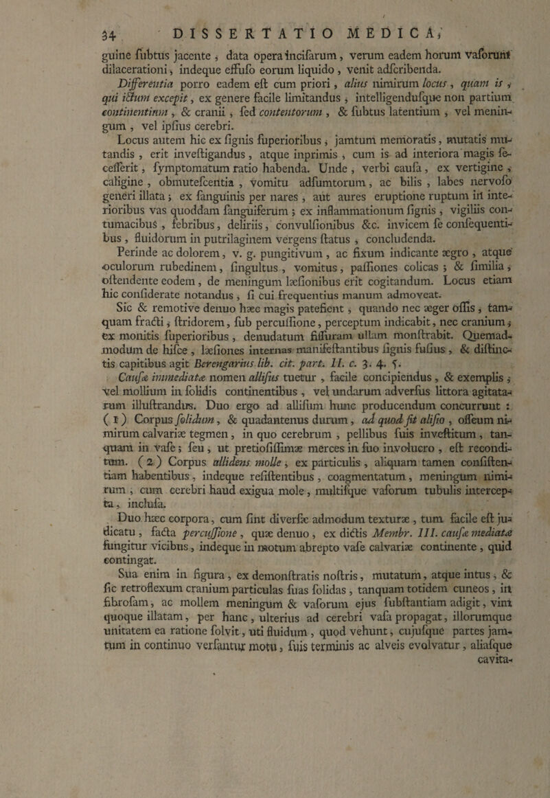 guine fubtus jacente , data opera incifarum, verum eadem horum vaforunt dilacerationi, indeque effufo eorum liquido , venit adfcribenda. Differentia porro eadem eft cum priori, alius nimirum locus , quam is i qui iihim excepit, ex genere facile limitandus , intelligendufque non partium continentium , & cranii , fed contentorum , & fubtus latentium , vel menin¬ gum , vel ipfius cerebri. Locus autem hic ex fignis fuperioribus , jamtum memoratis, mutatis mu¬ tandis , erit inveftigandus, atque inprimis , cum is ad interiora magis fe- celferit, fymptomatum ratio habenda. Unde , verbi caufa, ex vertigine , caligine , obmutefcentia , vomitu adfumtorum, ac bilis , labes nervofo generi illata; ex fanguinis per nares , aut aures eruptione ruptum iil inte¬ rioribus vas quoddam fanguiferum ; ex inflammationum fignis , vigiliis con¬ tumacibus > febribus, deliriis, convulfionibus &c. invicem fe confequenti- bus , fluidorum in putrilaginem vergens ftatus * concludenda. Perinde ac dolorem, v. g. pungitivum , ac fixum indicante aegro , atque' oculorum rubedinem, fingultus , vomitus, pafliones colicas ; & fimilia, oftendente eodem , de meningum laefionibus erit cogitandum. Locus etiam hic confiderate notandus , fi cui frequentius manum admoveat. Sic & remotive denuo haec magis patefient, quando nec aeger offis , tam¬ quam fratfti * ftridorem, fub percufiione, perceptum indicabit, nec cranium ex monitis fuperioribus , denudatum fifluram ullam monftrabit. Quemad¬ modum de hifce , laefion.es internas manifeftantibus fignis fufius , & diftinc- tis capitibus agit Berengarius lib. cit. part. 11. c. 3.4. f. Caufa immediata nomen allifus tuetur , facile concipiendus , & exemplis j vel mollium in folidis continentibus , vel undarum adverfus littora agitata¬ rum illuftrandrrs. Duo ergo ad allifum hunc producendum concurrunt : ( I) Corpus folidum, & quadantenus durum, ad quod Jit alif o , olfeum ni¬ mirum calvariae tegmen, in quo cerebrum , pellibus fuis inveftitum , tan- quam in vafe; feu, ut pretiofiflimae merces in fuo involucro , eft recondi¬ tum. (2) Corpus allidens molle , ex particulis , aliquam tamen confiden¬ tiam habentibus, indeque refiftentibus , coagmentatum, meningum nimi¬ rum , cum cerebri haud exigua mole, multifque vaforum tubulis intercep¬ ta, inclufa. Duo haec corpora, cum fint diverfie admodum texturae , tum facile eft ju¬ dicatu , fadta perciiffione , quae denuo , ex ditftis Mernbr. 111. caufa mediata fungitur vicibus, indeque in motum abrepto vafe calvariae continente , quid contingat. Sua enim in figura , ex deinonftratis noftris, mutatum, atque intus , & fic retroflexum cranium particulas fuas folidas , tanquam totidem cuneos , in fibrofam, ac mollem meningum & vaforum ejus fubftantiam adigit, vim quoque illatam, per hanc , ulterius ad cerebri vafa propagat, iliorumque unitatem ea ratione folvit, uti fluidum , quod vehunt, cujufque partes jam¬ tum in continuo ver fantur motu, fuis terminis ac alveis evolvatur, aliafque cavita-