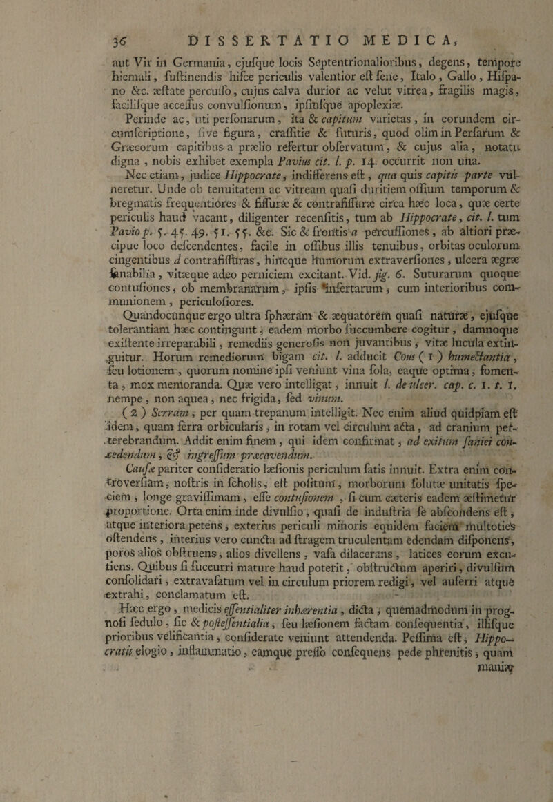 aut Vir in Germania, ejufque locis Septentrionalioribus, degens, tempore hiemali, fuftinendis hifce periculis valentior eft fene, Italo , Gallo , Hifpa- no &c. xftate percudo, cujus calva durior ac velut vitrea, fragilis magis, facilifque acceiius convullionum, iplinfque apoplexiae. Perinde ac, uti perfonarum, ita & capitum varietas , in eorundem cir- cumfcriptione, live figura, craftitie & futuris, quod olim in Perfarum & Graecorum capitibus a praelio refertur obfervatum, & cujus alia, notatu digna , nobis exhibet exempla Pavitu cit. I. p. 14. occurrit non una. Nec etiam, judice Hippocrate, indifferens eft , qua quis capitis parte vul¬ neretur. Unde ob tenuitatem ac vitream quali duritiem offium temporum & bregmatis frequentiores & fifliirae & contrafilltirae circa haec loca, quae certe periculis haud vacant, diligenter recenfitis, tum ab Hippocrate, cit. I. tum Pavio p, 5. 45. 49. <j 1. 5f. &e. Sic 8c frontis a percuffiones , ab altiori prae¬ cipue loco defeendentes, facile in olfibus illis tenuibus, orbitas oculorum cingentibus d contrafilfuras, hitfcque humorum extraverliones , ulcera aegrae innabilia , vitxque adeo perniciem excitant. Vid. jig. 6. Suturarum quoque contufiones, ob membranarum, ipfis ‘infertarum, cum interioribus com~ munionem, periculofiores. Quandocunqueergo ultra fphacram & aequatorem quali naturae , ejufqtte tolerantiam haec contingunt, eadem morbo fuccumbere cogitur, damnoque exiftente irreparabili, remediis generolis non juvantibus , vitae lucida extiil- ,guitur. Horum remediorum bigam cit. I. adducit Cous ( I ) Immellantia, feu lotionem , quorum nomine ipli veniunt vina fola, eaque optima, fomen¬ ta , mox memoranda. Quae vero intelligat, innuit /. deulcer. cap. c. 1. t. 1. nempe, nonaquea, nec frigida, fed vinum. ( 3 ) Serram, per quam trepanum inteiligit. Nec enim aliud quidpiam eft idem, quam ferra orbicularis , in rotam vel circulum a&a, ad cranium per¬ terebrandum. Addit enim finem , qui idem confirmat, ad exitum [aniei con¬ cedendum , & ingrejjim pracavendum. Caufa pariter conlideratio laefionis periculum fatis innuit. Extra enim co'i> troverfiam, noftris in fcholis, eft politum, morborum folutae unitatis fpe- ciem , longe gravilfimam, elfe contufionem , fi cum caeteris eadem aeftimetu’r proportione. Orta enim inde divullio, quali de induftria fe abfeondens eft, atque interiora petens , exterius periculi mihoris equidem faciem multoties oftendens , interius vero cumffca ad ftragem truculentam edendam dilponens', poros alios obftruens, alios divellens , vafa dilacerans , latices eorum excu- tiens. Quibus li fuceurri mature haud poterit, obftru&um aperiri, divulfiim confolidari, extravafatum vel in circulum priorem redigi, vel auferri atquC extrahi, conclamatum eft. H;ec ergo , medicis ejfentialiter inh arenti a , didta , quemadmodum in prog- lioli fedulo , lic 8c pojiejfentialia, leu lselionem fadam confequentia, illifque prioribus velificantia, conliderate veniunt attendenda. Pellima eft $ Hippo¬ cratis elogio, inflammatio, eamque preflo confequens pede phrenitis j quam - .-i mani??