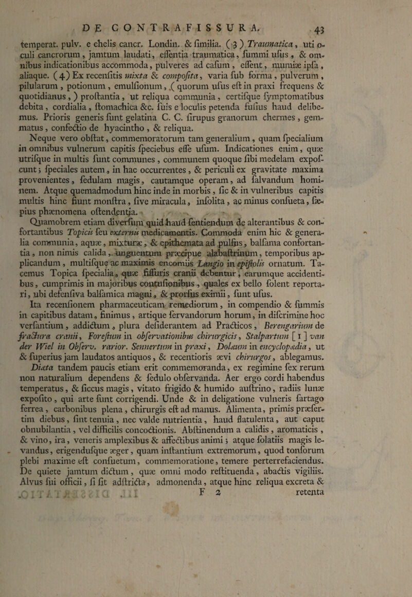 temperat, pulv. e chelis cancr, Londin. & fimilia. ( 3 ) Traumatica, uti o- culi cancrorum, jamtum laudati, e flentia traumatica, fummi ufus , & om¬ nibus indicationibus accommoda, pulveres ad cafum , edent, mumiae ipfa , aliaque. (4) Ex recenfitis mixta & compofita, varia fub forma , pulverum , pilularum , potionum., emulfionum,.( quorum ufus eft in praxi frequens & quotidianus , ) proftantia , ut reliqua communia , certifque fymptomatibus debita, cordialia , ftomachica &c. fuis e loculis petenda fufius haud delibe¬ mus. Prioris generis funt gelatina C. C. firupus granorum ehermes , gem¬ matus , confodio de hyacintho , & reliqua. Neque vero obftat, commemoratorum tam generalium, quam fpecialium in omnibus vulnerum capitis fpeciebus eflfe ufum. Indicationes enim, quae utrifque in multis funt communes , communem quoque libi medelam expof. eunt j fpeciales autem, in hac occurrentes , & periculi ex gravitate maxima provenientes, fedulam magis, cautamque operam, ad falvandum homi¬ nem. Atque quemadmodum hinc inde in morbis , fic & in vulneribus capitis multis hinc fiunt monftra, live miracula, infolita, ac minus confoeta, fae- pius phaenomena oftendentia. Quamobrem etiam diverfum quid haud fontiendum de alterantibus & con¬ fortantibus Topicis feu externis medicamentis. Commoda enim hic & genera¬ lia communia, aquae, mixturae, & epithemata ad pullus, balfama confortan¬ tia , non nimis calida, unguentum praecipue alabaftrinum, temporibus ap¬ plicandum , multifque ac maximis .encomiis Langio in epiftolis ornatum. Ta¬ cemus Topica fpecialia , quae fiflTuris cranii debentur, earumque accidenti¬ bus , cumprimis in majoribus contufionibus , quales ex bello folent reporta¬ ri, ubi defenfiva balfamica magni , & prorliis eximii, funt ufus. Ita receniionem pharmaceuticam remediorum, in compendio & fommis in capitibus datam, finimus , artique forvandorum horum, in diferimine hoc verfantium , addictumplura defiderantem ad Pradicos , Berengarium de fraStura cranii, Forejtum in observationibus chirurgicis, Stalpartum [ 1 ] vnn der Wiel in Obferv, rarior. Sennertum in praxi, DoUum in encyclopadia, ut & fuperius jam laudatos antiquos, & recentioris aevi chirurgos, ablegamus. Duta tandem paucis etiam erit commemoranda, ex regimine fex rerum non naturalium dependens & fodulo obforvanda. Aer ergo cordi habendus temperatus, & ficcus magis , vitato frigido & humido auftrino, radiis lunae expolito, qui arte funt corrigendi. Unde & in deligatione vulneris fartago ferrea , carbonibus plena, chirurgis eft ad manus. Alimenta, primis praefer- tim diebus, fint tenuia , nec valde nutrientia, haud flatulenta, aut caput obnubilantia , vel difficilis concodionis. Abftinendum a calidis , aromaticis , & vino, ira, veneris amplexibus & affodibus animi 3 atque folatiis magis le¬ vandus, erigendufque aeger, quam initantium extremorum, quod tonforum plebi maxime eft confuetum, commemoratione, temere perterrefaciendus. De quiete jamtum didum, quae omni modo reftituenda, abadis vigiliis. Alvus fui officii, fi fit adftrida, admonenda, atque hinc reliqua excreta & F 2 retenta