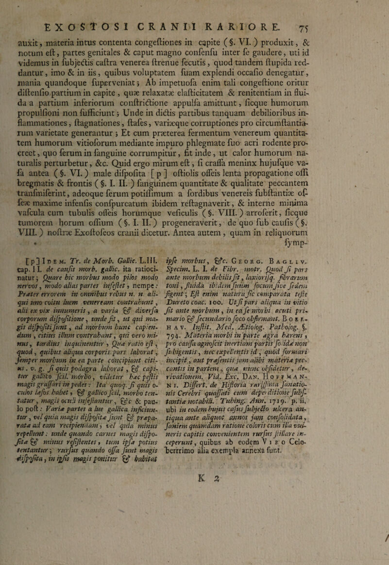 auxit, materia intus contenta congeftiones in capite ( §. VI. ) produxit, & notum eft, partes genitales & caput magno confenfu inter fe gaudere, uti id videmus in fubjedis caftra venerea ftrenue fecutis, quod tandem flupida red¬ dantur, imo & in iis, quibus voluptatem fuam explendi occafio denegatur, mania quandoque fuperveniat > Ab impetuofa enim tali congeftione oritur diftenfio partium in capite , quae relaxatae elafticitatem & renitentiam in flui¬ da a partium inferiorum conftridione appulfa amittunt, ficque humorum propulfioni non fufficiunt 5 Unde in didis partibus tanquam debilioribus in¬ flammationes , ftagnationes, ftafes, variaeque corruptiones pro circumftantia- rum varietate generantur 5 Et cum praeterea fermentum venereum quantita¬ tem humorum vitioforum mediante impuro phlegmate fuo acri rodente pro¬ creet , quo ferum in fanguine corrumpitur, fit inde, ut calor humorum na¬ turalis perturbetur, &c. Quid ergo mirum eft, fi crafla meninx hujufque va- fa antea ( §. VI. ) male difpofita [ p ] oftiolis ofleis lenta propagatione ofii bregmatis & frontis ( §. I. II. ) fanguinem quantitate & qualitate peccantem tranfmiferint, adeoque ferum potilfimum a fordibus venereis fubftantitc o£ fe'de maxime infenfis confpurcatum ibidem reftagnaverit, & interne minima vafcula cum tubulis ofleis horumque veficulis ( §. VIII. ) arroferit, ficque tumorem horum oflium ( §. I. II. ) progeneraverit, de quo fub caufis ( §. VIII.) noftrx Exoltofeos cranii dicetur. Antea autem , quam in reliquorum • x fymp- £ p 3 I e m. Tr. de Morb. Gallic. L.HI. cap. 11. de caufis morb. gallic. ita ratioci¬ natur ; Quare hic morbus modo pilos modo nervos, modo alias partes infefiet, nempe : Prater errorem in omnibus rebus n. n ali¬ qui uno coitu luem veneream contrahunt, alii ex vix innumeris, a varia & diverfa corporum difptfitione, unde fit, ut qui ma¬ gis difpofitifiunt, ad morbum hunc capien¬ dum , citius illum contrahant, qui vero mi¬ nus , tardius inquinentur , Qua ratio efi, quod, quibus aliqua corporis-pars laborat, fiemper morbum in ea parte concipiant citi¬ us • v. g. fi quis podagra laborat , & capi¬ tur gallico ficil. morbo , videtur hac fefilis magis graffari in pedes ■: Ita quoq. fi quis o- culos lafibs habet, & gallico ficil. morbo ten- tatur, magis oculi infefirantur, Ific & pau¬ lo poft : Varia partes a lue gallica inficiun¬ tur , vel quia magis difipofita fiunt $fi prapa- rata ad eam recipiendam, vel quia minus repellunt; unde quando carnes magis difipo¬ fita gs? minus refifientes, tum ipfa potius tentantur; rurfus quando ojfia Junt magis difipofita, in ipfis magis ponitur & habitat ipfie morbus, £fc. Georg. Bagliv. Specim. L. I. de Fibr. motr. Quod fi pars ante morbum debilisfit, laxiorifiq. fibrarum toni, fiuida ibidem futim focum five fiedem figent; Efi enim natura fic comparata tefie Dureto coac. i oo. Ut fi pars aliqua in vitio fit ante morbum , in ea fe morbi acuti pri¬ mario efi fecundario fioco obfirmant. B o k r- h a v. lnfiit. Med. JEtiolog. Patholog. §. 794. Materia morbi in par te agra h arens , pro caufia agnofeit inertiam partis fio Uda non Jhbigentis, nec expellentis id , quod formari incipit, aut prafentis jam alibi materia pec¬ cantis in partem,, qua nunc uifidetur, de¬ rivationem. Vid. Exc. Dan. H of.ixa n- N 1. Differt, de Hifioria rarifiima fianatio- nis Cerebri quajfiati cum depei ditione fiubfi- tantia notabili. Tuhing. dnn. 1719. p. ii. ubi in eodem hujus cafusfubjeflo ulcera an¬ tiqua ante aliquot annos jam confoiidata, fianiem quamdam ratione coloris cum illa vul¬ neris capitis convenientem rurfus fiillare in¬ ceperunt , quibus ab eodem Viro Celo- berrrimo alia exempla annexa funt. K 3 /