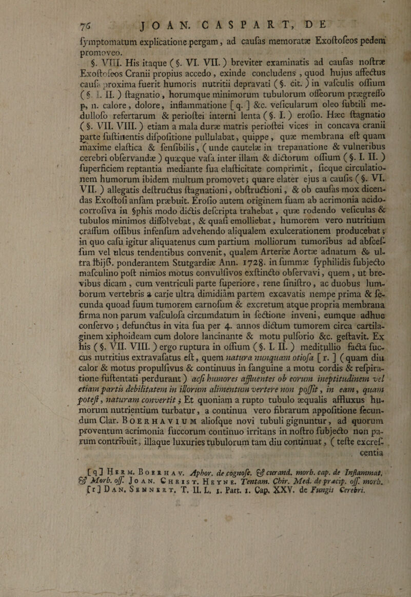 fjqnptomatum explicatione pergam, ad caufas memoratae Exoftofeos pedem promoveo. §. VIIL His itaque ( §. VI. VII. ) breviter examinatis ad caulas noftrse Exoftofeos Cranii propius accedo , exinde concludens , quod hujus affedus cauft proxima fuerit humoris nutritii depravati ( §. cit. ) in vafculis odium ( § L II. ) ftagnatio , horumque minimorum tubulorum ofleorum pnegreflo p, n. calore, dolore, inflammatione [ q. ] &c. veficularum oleo fubtili me- dullofo refertarum & perioftei interni lenta ( §. I. ) erofio. Haec ftagnatio ( §. VII. VIII. ) etiam a mala durae matris perioftei vices in concava cranii parte fuftinentis difpofitione pullulabat, quippe , quae membrana eft quam maxime elaftica & fenfibilis , ( unde cautelae in trepanatione & vulneribus cerebri obfervandae ) quaeque vafa inter illam & didorum ollium ( §. I. II. ) fuperficiem reptantia mediante fua elafticitate comprimit, ficque circulatio¬ nem humorum ibidem multum promovet j quare elater ejus a caulis ( §. VI. VII. ) allegatis deftrudus ftagnationi, obftrudioni, & ob caufas mox dicen¬ das Exoftoli anfam praebuit. Erofio autem originem fuam ab acrimonia acido- corrofiva in §phis modo didis defcripta trahebat, quae rodendo veficulas & tubulos minimos diflolvebat, & quafi emolliebat, humorem vero nutritium crafliim ollibus infenfum advehendo aliqualem exulcerationem producebat > in quo cafu igitur aliquatenus cum partium molliorum tumoribus ad abfcefi fum vel ulcus tendentibus convenit, qualem Arteriae Aortae adnatum & ul¬ tra tbijfi. ponderantem Stutgardiae Ann. 1728- infummae fyphilidis fubjedo mafculino poft nimios motus eonvuifivos exftindo obfervavi, quem , ut bre¬ vibus dicam , cum ventriculi parte fuperiore, rene finiftro, ac duobus lum¬ borum vertebris a carie ultra dimidiam partem excavatis nempe prima & fe¬ cunda quoad fuum tumorem carnofum & excretum atque propria membrana firma non parum vafculofa circumdatum in fedione inveni, eumque adhuc confervo ; defundus in vita fua per 4. annos didum tumorem circa cartila¬ ginem xiphoideam cum dolore lancinante & motu pulforio &c. geftavit. Ex: his ( §. VII. VIII. ) ergo ruptura in olfium ( §. I. II. ) meditullio fada fuc- cus nutritius extravafatus eft, quem natura nunquam otiofa [ r. ] ( quam diu calor & motus propulfivus & continuus in fanguine a motu cordis & refpira- tione fuftentati perdurant) acfi humores affluentes ob eorum ineptitudinem vel etiam partis debilitatem in illorum alimentum vertere non pojjit, in eam, quam potejl, naturam convertit j Et quoniam a rupto tubulo aequalis affluxus hu¬ morum nutrientium turbatur, a continua vero fibrarum appofitione fecun¬ dum Clar. Boerhavium aliofque novi tubuli gignuntur, ad quorum proventum acrimonia fuccorum continuo irritans in noftro fubjedo non pa¬ rum contribuit, illaque luxuries tubulorum tam diu continuat, (tefte excreft centia [q 1 Herm. Boeihav. Apbor. de cognofc. & cur and. morb. cap. de Inflammat, £9’ Morb. offl. J o a n. Christ. Hkyne. Tentam. Cbir. Med. de pracip. offl morb.