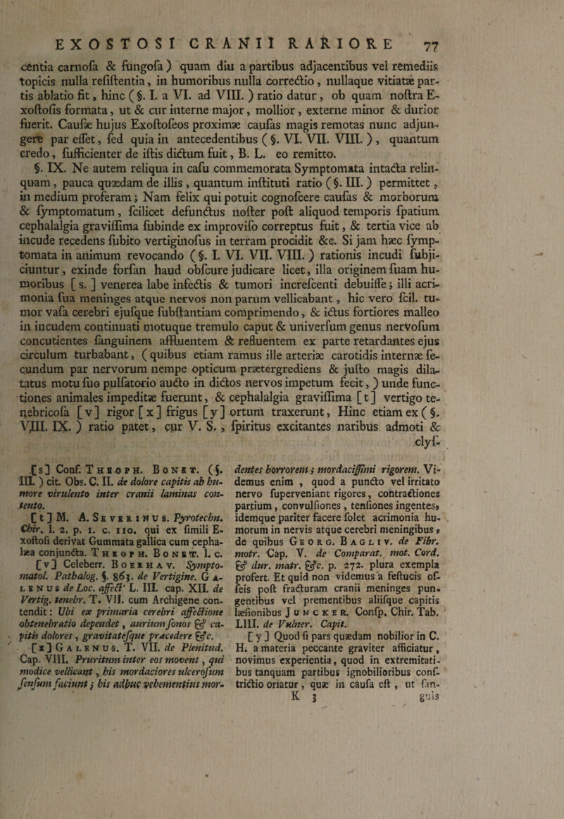 centia carnofa & ftmgofa ) quam diu a partibus adjacentibus vel remediis topicis nulla refiftentia, in humoribus nulla corre&io, nullaque vitiatse par¬ tis ablatio fit, hinc ( §. I. a VI. ad VIII. ) ratio datur, ob quam noftra E- xoftofis formata, ut & cur interne major, mollior, externe minor & durior fuerit. Caufae hujus Exoftofeos proximae caufas magis remotas nunc adjun¬ gere par eflet, led quia in antecedentibus ( §. VI. VII. VIII. ) , quantum credo, fiifficienter de iftis didum fuit, B. L. eo remitto. §. IX. Ne autem reliqua in cafu commemorata Symptomata intada relin¬ quam, pauca quaedam de illis , quantum inftituti ratio (§. III. ) permittet, in medium proferam ; Nam felix qui potuit cognofcere caufas & morborum & fymptomatum, fcilicet defundus nofter poft aliquod temporis fpatium cephalalgia graviflima fubinde ex improvifo correptus fuit, & tertia vice ab incude recedens fubito vertiginofus in terram procidit &e. Si jam haec fymp- tomata in animum revocando ( §. I. VI. VII. VIII. ) rationis incudi fubji- ciuntur, exinde forfan haud obfcure judicare licet, illa originem fuam hu¬ moribus [ s. ] venerea labe infedis & tumori increfcenti debuifle; illi acri¬ monia fua meninges atque nervos non parum vellicabant, hic vero fcil. tu¬ mor vafa cerebri ejufque fubftantiam comprimendo, & idus fortiores malleo in incudem continuati motuque tremulo caput & univerfum genus nervofum concutientes fanguinem affluentem & refluentem ex parte retardantes ejus circulum turbabant, ( quibus etiam ramus ille arteriae carotidis internae fe- c.undum par nervorum nempe opticum praetergrediens & jufto magis dila¬ tatus motu fuo pulfatorio audo in didos nervos impetum fecit, ) unde func¬ tiones animales impeditae fuerunt, & cephalalgia graviflima [ t ] vertigo te- nebricofa [ v ] rigor [ x ] frigus [ y ] ortum traxerunt, Hinc etiam ex ( §. VJH. IX. ) ratio patet, cur V. S., fpiritus excitantes naribus admoti & clyf- ts] Conf. Thi oph. B 0 n r t. (5. III. ) cit. Obs. C. II. de dolore capitis ab hu¬ more virulento inter cranii laminas con¬ tento. C t 3 M. A. Severimus. Vyrotechn. Chir. 1. 2. p. 1. c. 110. qui ex fimili E- xoftofi derivat Gummata gallica cum cepha¬ laea conjuncta. Thisph. Bone®. 1. c. fv3 Celeberr. Boekhav. Sympto- tnatol. Patbalog. $. 8^}. de Vertigine. G a- linus de Loc. ajfett' L. III. cap. XII. de Vertig. tenebr. T. VII. cum Archigene con¬ tendit : Ubi ex primaria cerebri ajfeclione obtenebratio dependet, aurium fonos & ca¬ pitis dolores, gravitatefque pracedere &c. [x]Galenus. T. VII. de Plenitud. Cap. VIII. Pruritum inter eos movent, qui modice vellicant, his mordaciores ulcerofum fenfum faciunt} his adhuc vehementius mor¬ dentes horrorem; mordaciffimi rigorem. Vi¬ demus enim , quod a puntto vel irritato nervo fuperveniant rigores, contraftiones partium, convulfiones , tenfiones ingentes* idemque pariter facere folet acrimonia hu¬ morum in nervis atque cerebri meningibus * de quibus Georg. Bagliv. de Fibr. motr. Cap. V. de Comparat, mot. Cor A. gf dur. matr. &c. p. 272. plura exempla profert. Et quid non videmus a feftucis of. feis poft fradturam cranii meninges pun¬ gentibus vel prementibus aliifque capitis laefionibus J u n c k e r. Confp. Chir. Tab. LIII. de Vulner. Capit. [ y ] Quod fi pars quaedam nobilior in C. H. a materia peccante graviter afficiatur, novimus experientia, quod in extremitati¬ bus tanquam partibus ignobilioribus conf- tridio oriatur, quae in caufa eft , ut fin¬ it j gnis