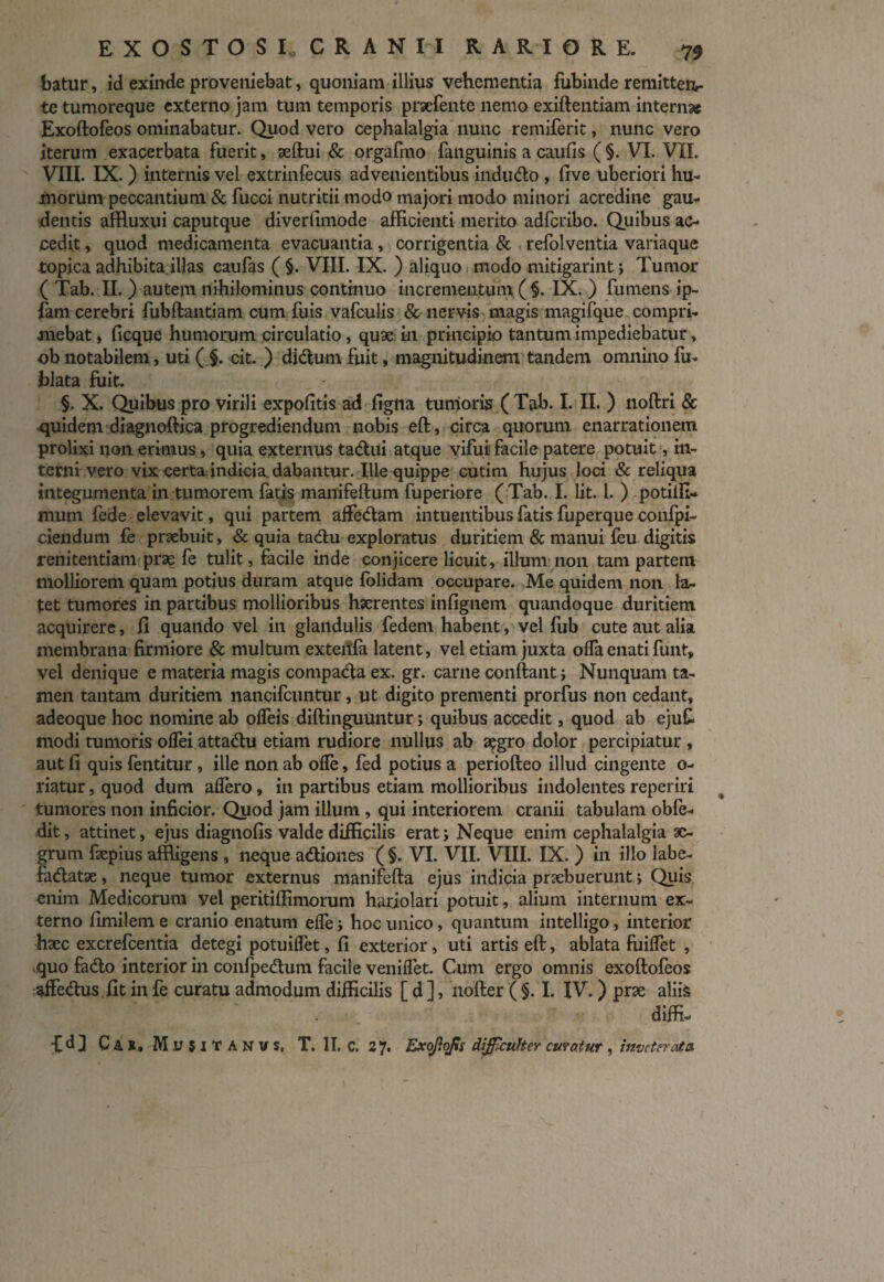 batur, id exinde proveniebat, quoniam illius vehementia fubinde remitten¬ te tumoreque externo jam tum temporis praefente nemo exiftentiam internae Exoftofeos ominabatur. Quod vero cephalalgia nunc remiferit, nunc vero iterum exacerbata fuerit, aeftui & orgafmo fanguinis a caulis ( §. VI. VII. VIII. IX. ) internis vel extrinfecus advenientibus indudo , five uberiori hu¬ morum peccantium & fucci nutritii modo majori modo minori acredine gau¬ dentis affluxui caputque diverfimode afficienti merito adferibo. Quibus ac¬ cedit , quod medicamenta evacuantia, corrigentia & refolventia variaque topica adhibita illas caufas ( §. VIII. IX. ) aliquo modo mitigarint; Tumor ( Tab. II. ) autem nihilominus continuo incrementum ( §. IX. ) fumens ip- fam cerebri fubftantiam cum fuis vafculis & nervis magis magifque compri¬ mebat , ficque humorum circulatio, quae in principio tantum impediebatur, ob notabilem, uti ( §. cit. ) didum fuit, magnitudinem tandem omnino fu- blata fuit. §. X. Quibus pro virili expolitis ad ligna tumoris (Tab. I. II. ) noftri & quidem diagnoftica progrediendum nobis eft, circa quorum, enarrationem prolixi non erimus, quia externus tadui atque vifui facile patere potuit, in¬ terni vero vix certa indicia, dabantur. Ille quippe cutim hujus loci & reliqua integumenta in tumorem fatis manifeftum fuperiore ( Tab. I. Iit. 1. ) potiffi- mum fede elevavit, qui partem affedam intuentibus fatis fuperque confi¬ ciendum fe prxbuit, & quia tadu exploratus duritiem & manui feu digitis renitentiam prae fe tulit, facile inde conjicere licuit, illum non tam partem molliorem quam potius duram atque {olidam occupare. Me quidem non la¬ tet tumores in partibus mollioribus haerentes infignem quandoque duritiem acquirere, fi quando vel in glandulis fedem habent, vel fub cute aut alia membrana firmiore & multum exteilfa latent, vel etiam juxta oflfa enati funt, vel denique e materia magis compada ex. gr. carne conflant; Nunquam ta¬ men tantam duritiem nancifcuntur, ut digito prementi prorfus non cedant, adeoque hoc nomine ab olfeis diftinguuntur; quibus accedit, quod ab ejufc modi tumoris olfei attadu etiam rudiore nullus ab a^gro dolor percipiatur , aut fi quis fentitur , ille non ab ofle, fed potius a periofteo illud cingente o- riatur, quod dum allero , in partibus etiam mollioribus indolentes reperiri tumores non inficior. Quod jam illum , qui interiorem cranii tabulam obfe- dit, attinet, ejus diagnofis valde difficilis erat; Neque enim cephalalgia ae¬ grum fxpius affligens , neque adiones ( §. VI. VII. VIII. IX. ) in illo labe- fadatae, neque tumor externus manifefta ejus indicia pnebuerunt; Quis enim Medicorum vei peritiffimorum hariolari potuit, alium internum ex¬ terno fimilem e cranio enatum elfe; hoc unico, quantum intelligo, interior haec excrefcentia detegi potuilfet, fi exterior, uti artis eft, ablata fiiiflet , quo fado interior in confpedum facile venilfet. Cum ergo omnis exoftofeos affedus fit in fe curatu admodum difficilis [ d ], nofter ( §. I. IV.) prae aliis diffi- ■CdJ Car. Mujit A N v s, T. II. C. 27. Exojlofs difficulter ematur , inveterata.