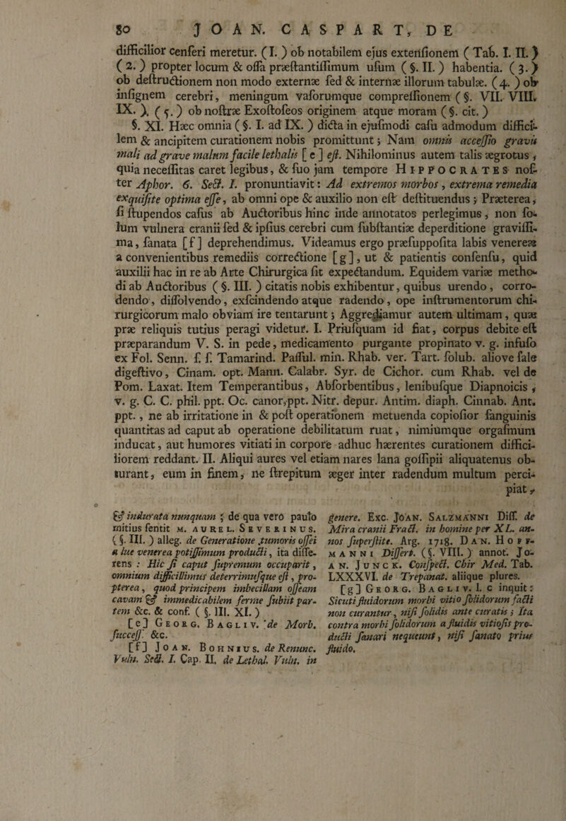 difficilior cenferi meretur. (I. ) ob notabilem ejus extenfionem ( Tab. I. II.} ( 2. ) propter locum & oiTa praeftantiffimum ufum ( §. II. ) habentia. ( 3. J ob deftru&ionem non modo externae fed & internae illorum tabulae. ( 4. ) oW infignem cerebri, meningum vaforumque comprelfionem ( §. VII. VIII» IX. \ ( 5. ) obnoftrae Exoftofeos originem atque moram (§. cit. ) §. XI. Haec omnia ( §. I. ad IX. ) di&a in ejufmodi cafu admodum difficit- lem & ancipitem curationem nobis promittunt; Nam omnis accejjio gravi* mali ad grave malnm facile lethalis [ e ] ejl. Nihilominus autem talis aegrotus , quia neceffitas caret legibus, & fuo jam tempore Hippocrates nof- ter Aphor. 6. Se&. I. pronuntiavit: Ad extremos morbos, extrema remedia exquifite optima ejfe, ab omni ope & auxilio non eft deftituendus j Praeterea, b ftupendos caliis ab Au&oribus hinc inde annotatos perlegimus, non fo- Ium vulnera cranii fed & ipfius cerebri cum fubftantiae deperditione graviffi- ma, fanata [ f ] deprehendimus. Videamus ergo praefuppofita labis venereaa a convenientibus remediis corretftione [ g ], ut & patientis confenfu, quid auxilii hac in re ab Arte Chirurgica fit expe&andum. Equidem variae metho* di ab Au&oribus ( §. III. ) citatis nobis exhibentur, quibus urendo , corro¬ dendo, diffolvendo, exfcindendo atque radendo, ope inftrumentorum chi¬ rurgicorum malo obviam ire tentarunt j Aggrediamur autem ultimam, quas prae reliquis tutius peragi videtur. I. Priufquam id fiat, corpus debite eft praeparandum V. S. in pede, medicamento purgante propinato v. g. infufo ex Fol. Senn. £ £ Tamarind. Pafful. min. Rhab. ver. Tart. folub. aliove fale digeftivo, Cinam. opt. Manii. Galabr. Syr. de Cichor. cum Rhab. vel de Pom. Laxat. Item Temperantibus, Abforbentibus, lenibufque Diapnoicis * v. g. C. C. phil. ppt. Oc. canor,ppt. Nitr. depur. Antim. diaph. Cinnab. Ant» ppt., ne ab irritatione in & poft operationem metuenda copiofior fanguinis quantitas ad caput ab operatione debilitatum ruat, nimiumque orgafmum inducat, aut humores vitiati in corpore adhuc haerentes curationem diffici¬ liorem reddant. II. Aliqui aures vel etiam nares lana goffipii aliquatenus ob- ftirant, eum in finem, ne ftrepitum aeger inter radendum multum perci¬ piat £■? indurata nunquam ' de qua vero pauto mitius fentit m. avrel. Seveeinus. (§. III. ) alleg. de Generatione tumoris ojfei a lue venerea potffimum produlli, ita diffe¬ rens ; Hic Ji capit fupremum occupcirit, omnium difficillimus deterrimufque eji, pro¬ pter ea , quod principem imbecillam ojfeam cavam £«? immedicabilem ferme fubiit par¬ tem &c. & conf. ( §. III. Xl. ) [cd Geokg. Bagliv. Morb. fuccej]'. &c. [f] JOAK. BO h N i u s. de Renunc. Vuln. Se&, L Cap. II, de Lethal Vuht. in genere. Exc. JOan. SalZmanni Diff. de Mira cranii FraEl. in bomine per XL. an¬ nos fuperjiitt. Arg. 1718- D A N. Hopf- manni Differt. (§. VIII. ) annot. Jo- a n. J u n c k. Confpecl. Cbir Med. Tab. LXXXVI. de Trepanat. aliique plures. [g] Gkorg. Bagliv. 1. c inquit: Sicutiffuidorum morbi vitio Jolidorum falli non curantur, nifi f olidis ante curatis s Ita contra morbi /olidorum a fluidis vitiofis pro- ducli fanari nequeunt, nifi fanato priw fluido.