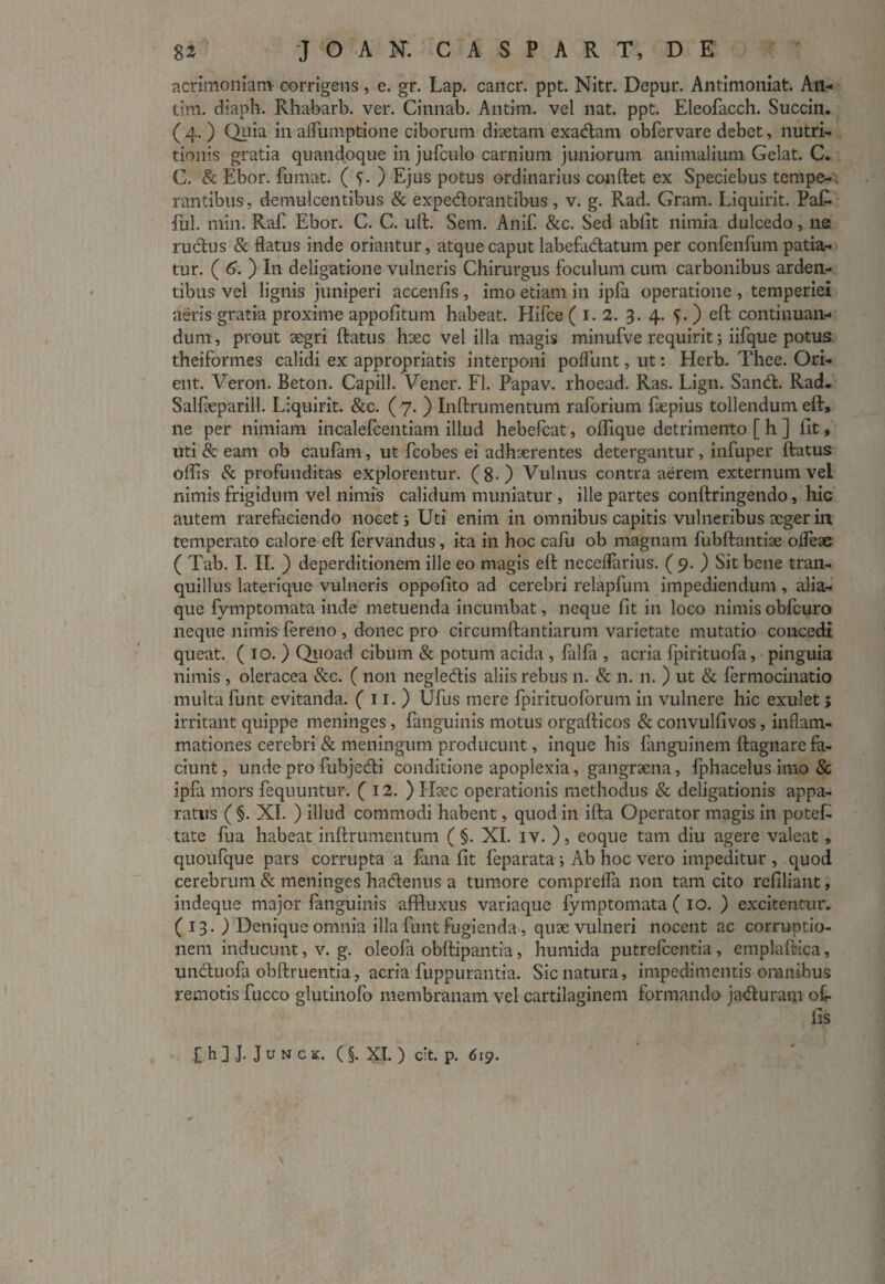 acrimoniam corrigens, e. gr. Lap. cancr. ppt. Nitr. Depur. Antimoniat. An- tim. diaph. Rhabarb. ver. Cinnab. Antim. vel nat. ppt. Eleofacch. Succin. ( 4. ) Quia in aflumptione ciborum diaetam exadam obfervare debet, nutri- tionis gratia quandoque in jufculo carnium juniorum animalium Gelat. C. C. & Ebor. fumat. ( f. ) Ejus potus ordinarius conftet ex Speciebus tempe-. rantibus, demulcentibus & expedorantibus, v. g. Rad. Gram. Liquirit. PaR fui. min. Raf Ebor. C. C. uft. Sem. Anif. &c. Sed abfit nimia dulcedo, ne. rudus & flatus inde oriantur, atque caput labefadatum per confenfum patia¬ tur. ( 6. ) I11 deligatione vulneris Chirurgus foculum cum carbonibus arden¬ tibus vel lignis juniperi accenfis , imo etiam in ipfa operatione , temperiei aeris gratia proxime appofitum habeat. Hifce ( I. 2. 3. 4. C ) eft continuan¬ dum , prout aegri ftatus haec vel illa magis minufve requirit; iifque potus theiformes calidi ex appropriatis interponi poliunt, ut: Herb. Thee. Ori- ent. Veron. Beton. Capill. Vener. FI. Papav. rhoead. Ras. Lign. Sand. Rad. Salfteparill. Liquirit. &c. ( 7. ) Inftrumentum raforium faepius tollendum eft, ne per nimiam incalefcentiam illud hebefcat, offique detrimento [ h ] fit, uti & eam ob caufarn, ut fcobes ei adhaerentes detergantur, infuper ftatus offis & profunditas explorentur. (8-) Vulnus contra aerem externum vel nimis frigidum vel nimis calidum muniatur , ille partes conftringendo, hic autem rarefaciendo nocet i Uti enim in omnibus capitis vulneribus aeger in temperato calore eft fervandus, ita in hoc calli ob magnam fubftantiae olfeae ( Tab. I. II. ) deperditionem ille eo magis eft neceflarius. ( 9. ) Sit bene tran¬ quillus laterique vulneris oppofito ad cerebri relapfum impediendum , alia¬ que fymptomata inde metuenda incumbat, neque fit in loco nimisobfcuro neque nimis fereno , donec pro circumftantiarum varietate mutatio concedi queat. ( 10. ) Quoad cibum & potum acida , falfa , acria fpirituofa, pinguia nimis , oleracea &c. ( non negledis aliis rebus n. & 11. n. ) ut & fermocinatio multa funt evitanda. ( 11. ) Ufus mere fpirituoforum in vulnere hic exulet; irritant quippe meninges, fanguinis motus orgafticos & convulfivos, inflam¬ mationes cerebri & meningum producunt, inque his fanguinem ftagnare fa¬ ciunt , unde pro fubjedi conditione apoplexia, gangraena, fphacelus imo & ipfa mors fequuntur. ( 12. ) Haec operationis methodus & deligationis appa¬ ratus ( §. XI. ) illud commodi habent, quod in ifta Operator magis in poteR tate fua habeat inftrumentum ( §. XI. iv. ), eoque tam diu agere valeat, quoufque pars corrupta a fana fit feparata; Ab hoc vero impeditur, quod cerebrum & meninges hadenus a tumore comprefla non tam cito refiliant, indeque major fanguinis affluxus variaque fymptomata ( 10. ) excitentur. (13. ) Denique omnia illa funt fugienda, quae vulneri nocent ac corruptio¬ nem inducunt, v. g. oleofa obftipantia, humida putrefcentia , emplaftica, unduofa obftruentia, acria fuppurantia. Sic natura, impedimentis omnibus remotis fucco glutinofo membranam vel cartilaginem formando jaduram of¬ fis [h].J. Junck. (§. XI. ) c:t. p. 619.