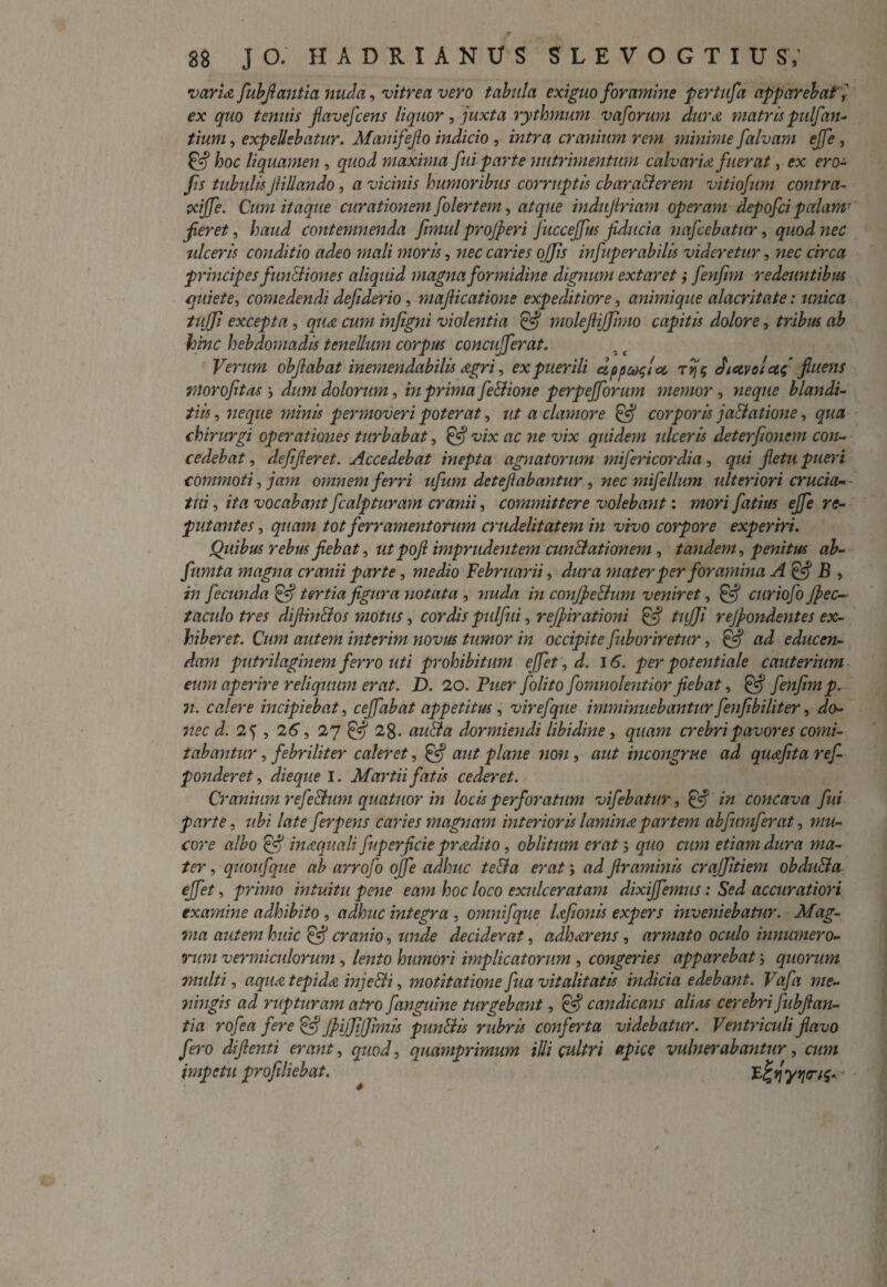 varia fubflantia nuda, vitrea vero tabula exiguo foramine per tufa apparebat \ ex quo tenuis flavefcens liquor, juxta rythmum vaforum dura matris pulfan¬ tium , expellebatur. Manifefo indicio , intra cranium rem minime falvam ejfe , £7* hoc liquamen , quod maxima fui parte nutrimentum calvaria fuerat, ex ero- fis tubulisJtillando, a vicinis humoribus corruptis cbaraBerem vitiofum contra- ocijfe. Cum itaque curationem folertem, atque indujiriam operam depofci palam' jieret, haud contemnenda fmul projperi Jiicceffus fiducia nafcebatur, quod nec ulceris conditio adeo mali moris, nec caries offis infuperabilis videretur, nec circa principes fimlliones aliquid magna formidine dignum extaret; fenfim redeuntibus quiete, comedendi defiderio, mafiicatione expeditiore, animique alacritate: unica tuffi excepta, qua cum infigni violentia & molefiijfimo capitis dolore, tribus ab hinc hebdomadis tenellum corpus concufferat. s ( Verum obfiabat inemendabilis Agri, ex puerili eippc^lcc, t^? fictvolctf fluens moro fit as y dum dolorum, in prima fe&ione perpejforum memor , neque blandi¬ tiis, neque minis permoveri poterat, ut a clamore & corporis jablatione, qua chirurgi operationes turbabat, & vix ac ne vix quidem ulceris deterfionem con¬ cedebat , defifteret. Accedebat inepta agnatorum mifericordia, qui fletu pueri commoti, jam omnem ferri ufum detefiabantur , nec mifellum ulteriori crucia¬ tui , ita vocabant fcalpturam cranii, committere volebant: mori fatius ejfe re¬ putantes , quam tot ferramentorum crudelitatem in vivo corpore experiri. Quibus rebus fiebat, ut pofl imprudentem cunBationem , tandem, penitus ab- fumta magna cranii parte, Februarii, /Azra mater per foramina A& B , 277 fecunda & tertia figura notata , m conJpeBum veniret, & curiofo Jpec- taculo tres diflinBos motus, cordis pulfui, refpirationi & tujji rejpondentes ex¬ hiberet. Cum autem interim novus tumor in occipite fuboriretur, & ad educen¬ dam putrilaginem ferro uti prohibitum effiet, d. 16. per potentiale cauterium eum aperire reliquum erat. D. 20. Puer fiolito fiomnolentior fiebat, & fenfim p. 7i. calere incipiebat, ceffabat appetitus, virefque imminuebantur fenfibiliter, do- nec d. , 26, 27 05 28- azzc?# dormiendi libidine, quam crebri pavores comi¬ tabantur , febriliter caleret, & aut plane non , aut incongrue ad quafita ref- ponderet, dieque I. Martii fatis cederet. Cranium refeBum quatuor in locis perforatum vifebatur, & in concava fui parte, ubi late fierpens caries magnam interioris lamina partem abfumferat, mu¬ core albo £«? inaquali fuperficie pradito, oblitum erat; quo cum etiam dura ma¬ ter , quoufque ab arrofo ojfe adhuc te&a erat j ad Jlraminis craffitiem obduBa effiet, primo intuitu pene eam hoc loco exulceratam dixiffiemus: Sed accuratiori examine adhibito , adhuc integra , omnifque lafionis expers inveniebatur. Mag¬ ma autem huic Qf cranio, unde deciderat, adherens, armato oculo innumero¬ rum vermiculorum , lento humori implicatorum , congeries apparebat; quorum multi, aqua tepida injeBi, motitatione fua vitalitatis indicia edebant. Vafa me- 7iingis ad rupturam atro fianguine turgebant, & candicans alias cerebri fubfian- tia rofea fere & JpifiJiJfimis punBis rubris conferta videbatur. Ventriculi flavo fero difienti erant, quod, quamprimum illi cultri apice vulnerabantur, cum impetu profiliebat.