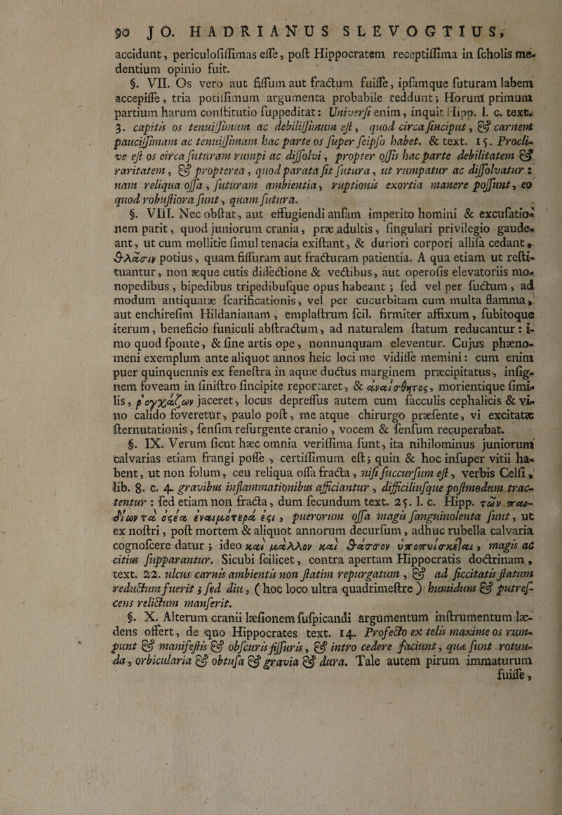 accidunt, periculofiflimas effe, poft Hippocratem receptiffima in fcholis me¬ dendum opinio fuit. §. VII. Os vero aut filium aut fradum fuiffe, ipfmique futuram labem accepilfe, tria potilfimum argumenta probabile reddunt; Horunl primum partium harum conldtutio fuppeditat: Vniverfi enim, inquit Hipp. 1. c. text* 3. capitis os tenmjjimum ac debili/Jimwn ejl, quod circa finciput, & carnem paucijjimam ac temujjimam hac parte os fuper feipfo habet. & text. 15. Procli¬ ve eft os circa futuram rumpi ac dijfolvi, propter ojjis hac parte debilitatem & raritatem, & propter ea, quod parata fit futura, ut rumpatur ac dijfolvatur : nam reliqua ojfa , futuram ambientia, ruptionis exortia manere poffunt, eo quod robufiiora fiunt, quam futura. §. Vili. Nec obftat, aut effugiendi anfam imperito homini & excufatio* nem parit, quod juniorum crania, prae adultis, lingulari privilegio gaude* ant, ut cum mollitie finuil tenacia exiftant, & duriori corpori allifa cedant , 3-A.dicnv potius, quam fiffuram aut fraduram patientia. A qua etiam ut refti- tuantur, non aeque cutis didedione & vedibus, aut operofis elevatoriis mo- nopedibus , bipedibus tripedibufque opus habeant ; fed vel per fudum , ad modum antiquatae fcarificationis, vel per cucurbitam cum multa flamma» aut enchirefim Hildanianam , emplaftrum fcil. firmiter affixum, fubitoque iterum, beneficio funiculi abftradum, ad naturalem ftatum reducantur: i- mo quod fponte, & fine artis ope, nonnunquam eleventur. Cujus phaeno¬ meni exemplum ante aliquot annos heic loci me vidille memini: cum enim puer quinquennis ex feneftra in aquae dudus marginem prsecipitatus, infig- nem foveam in finiftro fincipite reportaret , & dvct!<r6ifTo$, morientique fimi- lis, f oy%ocfuv jaceret, locus depreffus autem cum faeculis cephalicis & vi¬ no calido foveretur, paulo poft, me atque chirurgo praefente, vi excitatx fternutationis, fenfim refingente cranio , vocem & fenfum recuperabat. §. IX. Verum ficut haec omnia veriflima funt, ita nihilominus juniorum calvarias etiam frangi poffe , certiffimum eft; quin & hoc infuper vitii ha¬ bent , ut non folum, ceu reliqua offa frada, nifi fuccurfum ejl, verbis Celfi, lib. 8- c. 4. gravibus inflammationibus afficiantur, dijficiliufquepojlmodnm trac¬ tentur : fed etiam non frada, dum fecundum text. 25.1. c. Hipp. xcav x cu¬ di m tec efleet evcttfjcotepal > puerorum offa magis fanguinolenta funt, ut ex noftri, poft mortem & aliquot annorum decurfum, adhuc rubella calvaria cognofcere datur ; ideo zcet futAAov kou 3-ct<r<rov vxo7rul<ncflcu, magis ad citius fupparantur. Sicubi fcilicet, contra apertam Hippocratis dodrinam , text. 22. ulcus carnis ambientis non fiatim repurgatum , @ ad ficcitatis ftatum reduBumfuerit; fed diu, ( hoc loco ultra quadrimeftre ) humidum £5? putrefi cens reli&um manferit. §. X. Alterum cranii lsefionem fufpicandi argumentum inftrumentum lae¬ dens offert, de quo Hippocrates text. 14. Profe&o ex telis maxime os rum¬ punt & manifeftis & obfcuris fijfuris, & intro cedere faciunt, qu<z funt rotun¬ da , orbicularia & obtufa & gravia & dura. Tale autem pirum immaturum fuiffe,