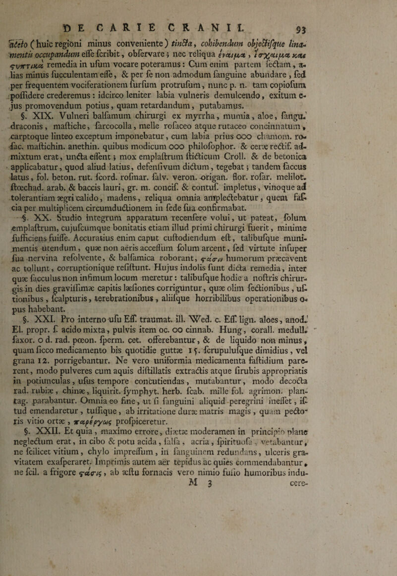 nicto (huic regioni minus conveniente) tin&a, cohibendum objetlifque lina- mentis occupandum efle fcribit, obfervare > nec reliqua e vataci, itrxai^a K<tt ^■vyrrsKci remedia in ufum vocare poteramus: Cum enim partem fedam, a- lias minus fucculentam elfe, & per fe non admodum fanguine abundare , fed per frequentem vociferationem furfum protrufum, nuncp. n. tam copiofutn poflidere crederemus : idcirco leniter labia vulneris demulcendo, exitum c- jus promovendum potius, quam retardandum, putabamus. §. XIX. Vulneri balfamum chirurgi ex myrrha, mumia, aloe, fangu. draconis, maftiche, farcocolla, meile rofaceo atquerutaceo concinnatum, carptoque linteo exceptum imponebatur, cum labia prius ooo chamom. ro- fac. maftichin. anethin. quibus modicum ooo philofophor. & cene redif. ad¬ mixtum erat, unda elfent ; mox emplaftrum ftidicum Croll. & de betonica applicabatur, quod aliud latius, defenfivum didum, tegebat; tandem faccus latus, fol. beton. rut. fcord. rofmar. falv. veron. -origan. flor, rofar. melilot. ftoechad. arab. & baccis lauri, gr. m. concif. & contuf impletus, vinoque ad tolerantiam aegri calido, madens, reliqua omnia ampledebatur, quem fa£ cia per multiplicem circumdudionem in fede fua confirmabat. XX. Studio integrum apparatum recenfere volui, ut pateat, folum ■emplaftrum, cujufcumque bonitatis etiam illud primi chirurgi fuerit, minime fufficiens fuiffe. Accuratius enim caput cuftodiendum eft, talibufque muni¬ mentis utendum, quae non aerisaccefliim folum arcent, fed virtute infuper fua nervina refolvente, & balfamica roborant, humorum pnecavent ac tollunt , corruptionique refiftunt. Hujus indolis funt dida remedia, inter quae facculus non infimum locum meretur: talibufque hodie a noftris chirur¬ gis in dies graviirimae capitis laefiones corriguntur, quae olim fedionibus, ut tionibus, fcalpturis, terebrationibus, aliifque horribilibus operationibus o- pus habebant. §. XXI. Pro interno ufu Ef£ traumat. ili. Wed. c. EflT. lign. aloes, anocL' EI. propr. £ acido mixta, pulvis item oc. oo cinnab. Hung, corall. medull* faxor. o d. rad. pceon. Iperm. cet. offerebantur, & de liquido non minus, quam ficco medicamento bis quotidie guttae i f. fcrupulufque dimidius, vel grana 12. porrigebantur. Ne vero uniformia medicamenta faftidium pare¬ rent , modo pulveres cum aquis diftillatis extradis atque firubis appropriatis in potiunculas , ufus tempore concutiendas , mutabantur, modo decoda rad. rubiae , chinae, liquirit. fymphyt. herb. fcab. mille fol. agrimon. plan- tag. .parabantur. Omnia eo fine, ut fi fanguini aliquid peregrini meifet, i£ tud emendaretur , tufiique , ab irritatione durae matris magis , quam, pedo¬ ris vitio ortae , xctpepycog profpiceretur. §. XXII. Et quia , maximo errore, diaetae moderamen in principio plane negledum erat, in cibo & potu acida, falfa , acria , fpirituofa , vetabantur, ne fcilicet vitium, chylo impreifum , in fanguinem redundans, ulceris gra¬ vitatem exafperaret. Imprimis autem aer tepidus ac quies commendabantur * ne fcil. a frigore , ab xftu fornacis vero nimio fuiio humoribus indu- M 3 cere-