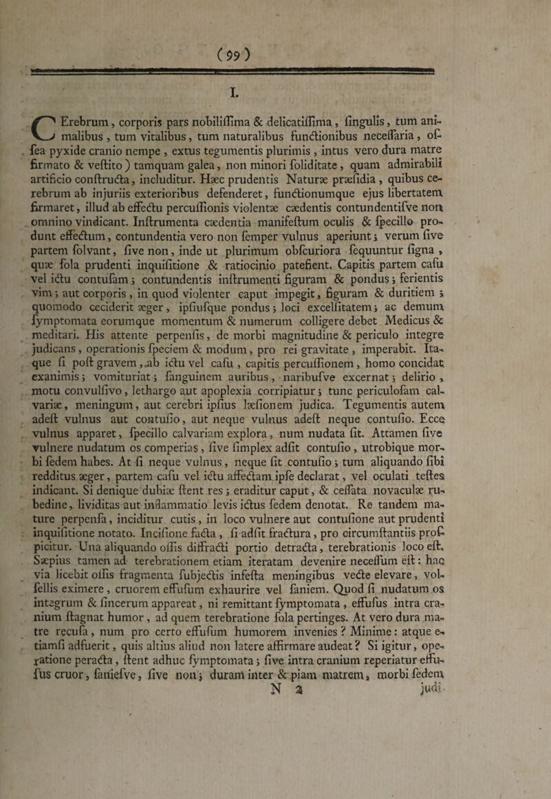 I. CErebrum, corporis pars nobiliffima & delicatifiima, fingulis, tum ani¬ malibus , tum vitalibus, tum naturalibus fundionibus neceffaria , o£ fea pyxide cranio nempe , extus tegumentis plurimis , intus vero dura matre firmato & veftito ) tamquam galea, non minori foliditate , quam admirabili artificio conftruda, includitur. Haec prudentis Naturae praefidia , quibus ce¬ rebrum ab injuriis exterioribus defenderet, fundionumque ejus libertatem firmaret, illud ab effedu percullionis violentae caedentis contundentifve non omnino vindicant. Inftrumenta caedentia manifeftum oculis & fpecillo pro¬ dunt effedum, contundentia vero non femper vulnus aperiunt i verum five partem folvant, five non, inde ut plurimum obfcuriora fequuntur figna » quae fola prudenti inquifitione & ratiocinio patefient. Capitis partem cafu vel idu contufam; contundentis inftrumenti figuram & pondus i ferientis vim •, aut corporis , in quod violenter caput impegit, figuram & duritiem j quomodo ceciderit aeger, ipfiufque pondus; loci excelfitatem ; ac demum fymptomata eorumque momentum & numerum colligere debet Medicus & meditari. His attente perpenfis, de morbi magnitudine & periculo integre judicans , operationis fpeciem & modum, pro rei gravitate , imperabit. Ita¬ que fi poft gravem ,„ab idu vel cafu , capitis percullionem, homo concidat, exanimis; vomituriat j fanguinem auribus , naribufve excernat j delirio , motu convulfivo, lethargo aut apoplexia corripiatur i tunc periculofam cal¬ variae, meningum, aut cerebri ipfius laefionem judica. Tegumentis autem adeft vulnus aut contufio, aut neque vulnus adeft neque contufio. Ecce vulnus apparet, fpecillo calvariam explora, num nudata fit. Attamen five vulnere nudatum os comperias , five fimplex adfit contufio , utrobique mor¬ bi fedem habes. At fi neque vulnus, neque fit contufio i tum aliquando fibi redditus aeger, partem cafu vel idu affedam ipfe declarat, vel oculati teftess indicant. Si denique dubiae fient res ; eraditur caput, & ceffata novaculae ru¬ bedine , lividitas aut inflammatio levis idus fedem denotat. Re tandem ma¬ ture perpenfa, inciditur cutis, in loco vulnere aut contufione aut prudenti inquifitione notato. Incifione fada , fi adfit fradura, pro circumftantiis profi picitur. Una aliquando offis diffradi portio detrada, terebrationis locoeft. Saepius tamen ad terebrationem etiam iteratam devenire neceffum eft: hac via licebit offis fragmenta fubjedis infefta meningibus vede elevare, vol- fellis eximere , cmorem effufum exhaurire vel faniem. Quod fi nudatum os integrum & fincerum appareat, ni remittant fymptomata , effufus intra cra¬ nium ftagnat humor , ad quem terebratione fola pertinges. At vero dura ma¬ tre recufa , num pro certo effufum humorem invenies ? Minime: atque e- tiamfi adfuerit, quis altius aliud non latere affirmare audeat ? Si igitur, ope¬ ratione perada , fient adhuc fymptomata; five intra cranium reperiatur effn- fus eruor, faniefve, five non* duram inter & piam matrem * morbi fedem N» 5 * % JUGI - /