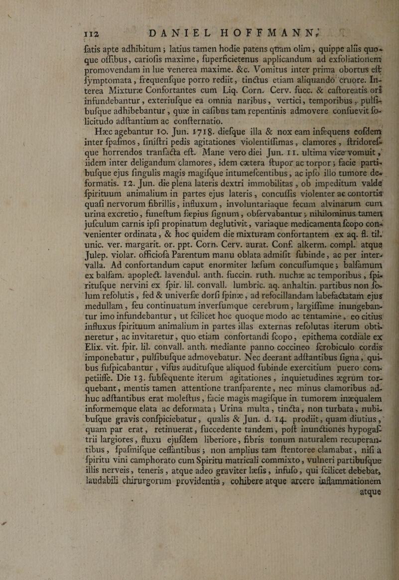 fatis apte adhibitum; latius tamen hodie patens qtram olim, quippe aliis quo» que offibus, cariolis maxime, fuperficietenus applicandum ad exfoliationem promovendam in lue venerea maxime. &c. Vomitus inter prima obortus eft fymptomata, frequenfque porro rediit, tindus etiam aliquando crijpre. In¬ terea Mixturse Confortantes cum Liq. Corn. Cerv. fucc. & caftoreatis ori infundebantur, exteriufque ea omnia naribus, vertici, temporibus ,. pulli- bufque adhibebantur, quse in cafibus tam repentinis admovere confuevit fo- licitudo aditantium ac confternatio. Haec agebantur io. Jun. 1718- diefque illa & nox eam infequens eofdem inter fpafmos, liniffcri pedis agitationes violentiffimas, clamores, ftridoref* que horrendos tranfada eft. Mane vero diei Jun. 11. ultima vice*'vomuit, iidem inter deligandum clamores, idem caetera ftupor ac torpor j facie parti» bufque ejus lingulis magis magifque intumefcentibus, ac ipfo illo tumore de» formatis. 12. Jun. die plena lateris dextri immobilitas, ob impeditum valde fpirituum animalium in partes ejus lateris, concullis violenter ac contortis quali nervorum fibrillis, influxum, involuntariaque fecum alvinarum cum urina excretio, funeftum faepius lignum, obfervabantur , nihilominus tamen jufculum carnis ipli propinatum deglutivit, variaque medicamenta fcopo con¬ venienter ordinata, & hoc quidem die mixturam confortantem ex aq. fl. tih unie. ver. margarit. or. ppt. Corn. Cerv. aurat. Conf. alkerm. compL atque Julep. violar. officiofa Parentum manu oblata admilit fubinde, ac per inter¬ valla. Ad confortandum caput enormiter laefum concuflumque > balfamum ex balfam. apopled. lavendul. anth. fuccin. ruth. nuchae ac temporibus , fpi» ritufque nervini ex fpir. lil. convall. lumbric. aq. anhaltin. partibus non lum refolutis , fed & univerfae dorli fpinae, ad refocillandam labefadatam ejus medullam, feu continuatum inverfumque cerebrum, largillime inungeban¬ tur imo infundebantur, ut fcilicet hoc quoque modo ac tentamine, eo citius influxus fpirituum animalium in partes illas externas refolutas iterum obti¬ neretur , ac invitaretur, quo etiam confortandi fcopo, epithema cordiale ex Elix. vit. fpir. lil. convall. anth. mediante panno coccineo fcrobiculo cordis imponebatur, pullibufque admovebatur. Nec deerant aditantibus ligna, qui¬ bus fufpicabantur , vifus auditufque aliquod fubinde exercitium puero com- petiilfe. Die 13. fubfequente iterum agitationes, inquietudines aegrum tor¬ quebant , mentis tamen attentione tranfparente, nec minus clamoribus ad¬ huc aditantibus erat moleftus, facie magis magifque in tumorem inaequalem informemque elata ac deformata; Urina multa, tinda, non turbata, nubi- bufque gravis confpiciebatur, qualis & Jun. d. 14. prodiit, quam diutius, quam par erat, retinuerat, fuccedente tandem, poli inundiones hypogaf trii largiores, fluxu ejufdem liberiore, fibris tonum naturalem recuperan¬ tibus , fpafmifque celfantibus i non amplius tam ftentoree clamabat, nili a fpiritu vini camphorato cum Spiritu matricali commixto, vulneri partibufque illis nerveis, teneris , atque adeo graviter laelis, infufo, qui fcilicet debebat, laudabili chirurgorum providentia, cohibere atque arcere inflammationem atque