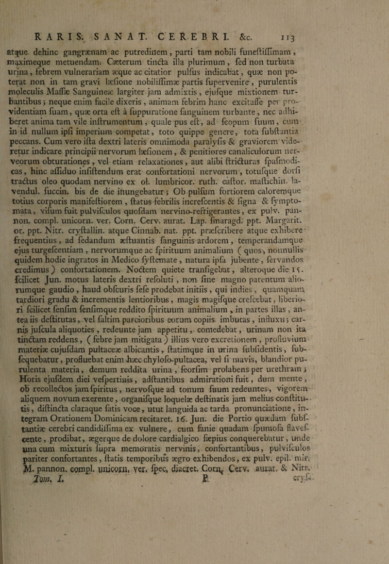 atque- dehinc gangraenam ac putredinem, parti tam nobili funeftiftimam , maximeque metuendam. Caeterurn tinda illa plurimum, fed non turbata urina, febrem vulnerariam aeque ac citatior pulfus indicabat, quae non po¬ terat non in tam gravi laefione nobiliffimae partis fupervenire, purulentis moleculis Maflae Sanguineae largiter jam admixtis, ejufque mixtionem tur¬ bantibus i neque enim facile dixeris , animam febrim hanc excitaife per pro¬ videntiam fuam, quae orta eft a fuppuratione fanguinem turbante , nec adhi¬ beret anima tam vile inftrumentum, quale pus eft, ad fcopum finitu, cum■ in id nullum ipft imperium competat, toto quippe genere, tota fubftamia peccans. Cum vero ifta dextri lateris omnimoda paralyfis & graviorem vide¬ retur indicare principii nervorum laefionem, & penitiores canaliculorum ner- veorum obturationes r vel etiam relaxationes , aut alibi ftriduras fpafmodi- cas, hinc affiduo infiftendum erat confortationi nervorum , totufque dorfi tradus oleo quodam nervino ex ol. lumbricor. ruth. caftor. maftichin. la- vendul. fuccin. bis de die inungebatur; Ob pulfiim fortiorem caloremque totius corporis manifeftiorem , ftatus febrilis increfcentis & ligna & fvmpto- xnata, vifum fuit pulvifculos quofdam nervino-refrigerantes, ex pulv. pan- non. compl. unicorn. ver. Corn. Cerv. aurat. Lap. fmaragd. ppt. Margarit. or. ppt. Nitr. cryftallin. atque Cinnab. nat. ppt. praefcribere atque exhibere/ frequentius , ad fedandum zeftuantis fanguinis ardorem, temperandamque ejus turgefcentiam , nervorumque ac fpirituum animalium ( quos-, nonnullis quidem hodie ingratos in Medico lyftemate , natura ipfa jubente , fervandos credimus) confortationem. Nodem quiete tranfigebat, alteroque die 1 . fcilicet Jun. motus lateris dextri refoluti , non line magno parentum alio¬ rumque gaudio , haud obfcuris fefe prodebat initiis , qui indies , quamquam tardiori gradu & incrementis lentioribus, magis magifque crefcebat, liberio¬ ri fcilicet fenfim fenfimque reddito fpirituum animalium vin partes illas , an¬ tea iis deftitutas, vel faltitn parcioribus eorum copiis imbutas , influxu > car¬ nis jufcula aliquoties , redeunte jam appetitu , comedebat, urinam non ita tindam reddens , ( febre jam mitigata ) illius vero excretionem , profluvium materiae cujufdam pultaceae albicantis, ftatimque in urina fubfidentis, fub- fequebatur, profluebat enim haec chylofo-pultacea, vel fi mavis, blandior pu¬ rulenta materia, demum reddita urina , feorfim prolabens per urethram j Horis ejufdem diei vefpertinis, adftantibus admirationi fuit, durii mente , ob recolledos jamfpiritus , nervofque ad tonum fuum redeuntes , vigorem aliquem novum exerente, organifque loquelae deftinatis jam melius conftitu- ■ tis, diftinda claraque fatis voce * utut languida ac tarda pronunciatione, in¬ tegram Orationem Dominicam recitaret. 16. Jun. die Portio quaedam fubf- tantiae cerebri candidillima ex vulnere, cum fanie quadam fpumofa flavef- cente , prodibat, aegerque de dolore cardialgico ftepius conquerebatur, unde una cum mixturis fupra memoratis nervinis, confortantibus, pulvifculos pariter confortantes, ftatis temporibus aegro exhibendos, ex pulv. epil. nnV. M. pannon. compl. unicofii, Yer, fpec, diacret. Coum Cerv, aurat. & Nitr. 2'om, L , R crjfi