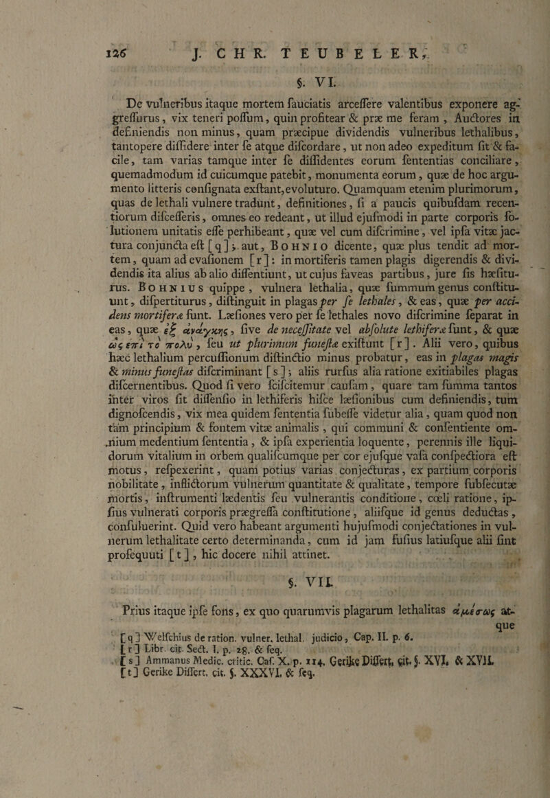 §. VI. De vulneribus itaque mortem fauciatis arceffere valentibus exponere ag- greffurus, vix teneri polium, quin profitear & prae me feram , Au&ores in definiendis non minus, quam praecipue dividendis vulneribus lethalibus, tantopere diffidere inter fe atque difcordare, ut non adeo expeditum fit & fa¬ cile , tam varias tamque inter fe diffidentes eorum fententias conciliare, quemadmodum id cuicumque patebit, monumenta eorum, quae de hoc argu¬ mento litteris confignata exftant, evoluturo. Quamquam etenim plurimorum, quas de lethali vulnere tradunt, definitiones , fi a paucis quibufdam recen- tiorum difcelferis, omnes eo redeant, ut illud ejufmodi in parte corporis fo- Iutionem unitatis elfe perhibeant, quae vel cum difcrimine, vel ipfa vitae jac¬ tura conjun&aeft [q] j. aut, Bohnio dicente, quae plus tendit ad mor¬ tem , quam ad evafionem [r ]: in mortiferis tamen plagis digerendis & divi¬ dendis ita alius ab alio dilfentiunt, ut cujus faveas partibus, jure fis haefitu- rus. Bohnius quippe, vulnera lethalia, quae fummum genus conftitu- unt, difpertiturus, diftinguit in plagas per fe lethales, &eas, quae per acci¬ dens mortifer a limt. Laefiones vero per fe lethales novo difcrimine feparat in eas, quae e% civdyxviq, five de necejjltate vel abfolute lethifera funt, & quae coq €7Ti t o 7toAv , feu ut plurimum fuuefla exiftunt [r]. Alii vero, quibus haec lethalium percuffionum diftindtio minus probatur, vas m plagas magis & minus funejlas difcriminant [ s ] ; aliis rurfus alia ratione exitiabiles plagas difcernentibus. Quod fi vero fcifcitemur caufam, quare tam fumrna tantos inter viros fit dilfenfio in lethiferis hifce laefionibus cum definiendis, tum dignofcendis, vix mea quidem fententia fubelfe videtur alia, quam quod non tam principium & fontem vitae animalis , qui communi & confentiente om- .niuni medentium fententia , & ipfa experientia loquente, perennis ille liqui¬ dorum vitalium in orbem qualifcumque per cor ejufque vafa confpedtiora eft motus, refpexerint, quam potius varias conjecturas, ex partium corporis nobilitate , infli&orum vulnerum quantitate & qualitate, tempore fubfecutae mortis, inftrumenti laedentis feu vulnerantis conditione, coeli ratione, ip- fius vulnerati corporis praegrefla conftitutione , aliifque id genus dedudtas , confuluerint. Quid vero habeant argumenti hujufmodi conjedationes in vul¬ nerum lethalitate certo determinanda, cum id jam fufius latiufque alii finfc profequuti [ t ] , hic docere nihil attinet. §. VIL Prius itaque ipfe fons, ex quo quarumvis plagarum lethalitas dfjcstrwq at¬ que fq 1 Welfchius de ration. vulner. lethal. judicio, Cap. II. p. 6. t r ] Libr. cit- Sedt. I. p. 2g. & feq. [ s] Ammanus Medie, critic. Caf. X. p. 1x4. Ger&eDiffert, StfA XYI. & XY1L f t] Gerdie Differt, cit. $. XXXVI. & feq.