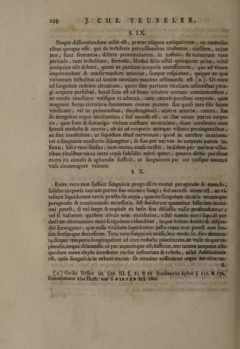 $. IX. Neque diflimulandum mihi eft, prxter aliquos antiquiorum , ex recentib- ribus quoque ede, qui de lethiferis percuftionibus tradentes , ejufdem, cujus? nos, funt fententix, diferte pronuntiantes, in judicio, de vulnerum tum periculo , tum lethalitate , ferendo, Medici filiis nihil quicquam prius, nihil antiquius eiie debere , quam ut partium corporis neceffitatem, qua ad vitam impetrandam & confervandam utuntur, femper refpiciant, quippe ex qua vulnerum lethalitas ad unum omnium maxime xftimanda eft [u] . Ut vero adfanguinis redeam circuitum, quem fine partium vitalium adtionibus pera-, gi nequire perhibui, haud fatis eft ad hunc vitalem motum continuandum, ut cordis machinx vafifque ei adnexis, cum exteris partibus corporis, quae magnam hujus circularis humorum motus partem fuo quafi jure fibi fuam vindicant, vel ut pulmonibus, diaphragmati, afperx arteriae, extera, fua fit integritas atque incolumitas fed neeelfe eft, ut iftx etiam partes corpo¬ ris , qux fons & fcaturigo virium exiftunt motricium, ficut cerebrum cum Ipinali medulla & nervis , ab iis ad corporis quseque vifcera pertingentibus, ea fint conditione, ut liquidum illud nervorum, quod in cerebro continen¬ ter a fanguinis confortio fejungitur, & fuo per nervos in corporis partes in¬ fluxu , hifce tum fenfus, tum motus eaufa exiftit, indidem per nervos vifce- ribus vitalibus tanta certe copia fubfidio mitti queat, quanta ditiis partibus motu ita ciendis & agitandis fufficit, ut fanguinem per cor ejufque annexa Vafa circumagere valeant. §. X. Enim vero non fufficit faiiguinis progreflivo motui peragendo & tuendo,’ folidas corporis tantum partes fuo muliere fungi; fed neeelfe etiam eft, ut vi¬ talium liquidorum tanta prxfto fit copia, quanta fanguinis circulo utcumque peragendo & continuando neceflaria. Aft fluidorum quantitas bifariam immi¬ nui poteft, fi vel large & copiofe ex lsefis feu diftiftis vafis profunduntur; velli vaforum quidem alveis non exciderint, nihil tamen novi liquidiper dutium thoracicum mari fanguineo refunditur, inque locum dstriti & difper- diti furrogatur, quo cafu vitalium liquidorum jufta copia non poteft non fen- fim fenfimque decrefcere. Tota vero faiiguinis mafla,hocmodo in dies diminu¬ ta, ficque temporis longinquitate ad eam redatia paucitatem,ut vafis neque re¬ plendis,neque dilatandis,ut par xquumque eft,fufticiat,nec tamen unquam ullo quodam novo chylo accedente rurfus inftaurata & refetia, nihil dubitationis eft, quin fanguinis in orbem motus fit omnino ceflaturus atque interituras.  it ■ _■ ' ‘ /' [u] Gerike Differt. cit. Cap. 111. j. (S5.&6<5. Boerhaarius Aptior. §.T$o. & 170.