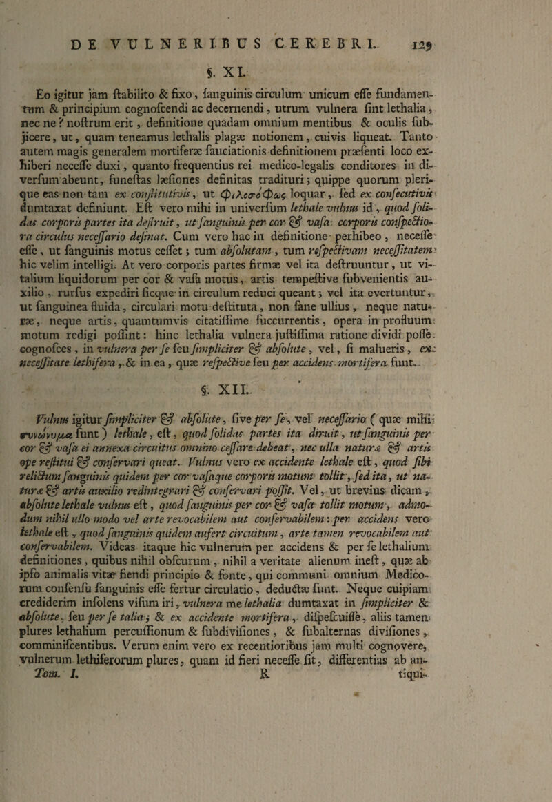 $. XI. Eo igitur jam ftabilito & fixo, fanguinis circulum unicum efle fundamen¬ tum & principium cognofcendi ac decernendi, utrum vulnera fint lethalia, nec ne ? noftrum erit, definitione quadam omnium mentibus & oculis fub- }icere,ut, quam teneamus lethalis plagae notionem, cuivis liqueat. Tanto autem magis generalem mortiferae fauciationis definitionem praefenti loco ex¬ hiberi neceffe duxi, quanto frequentius rei medico-legalis conditores in di- verfum abeunt, funeftas laefiones definitas tradituri j quippe quorum pleri- que eas non* tam ex conjlitutivis, ut QiXca-oQcc^ loquar , fed ex confectstivis dumtaxat definiunt. Eft vero mihi in univerfum lethale vulnus id , quod [oli- das corporis partes ita dejlruit, ut [anguinis per cor & vafa: corporis confpe&io- ra circulus neceJ[ario dejinat. Cum vero hac in definitione • perhibeo , necefle efle, ut fanguinis motus ceflet; tum abfolutam , tum refpe&ivam necejfitatem: hic velim intelligi. At vero corporis partes firmae vel ita deftruuntur , ut vi¬ talium liquidorum per cor & vafa motus, artis tempeftive fubvenientis au¬ xilio , rurfus expediri ficquein circulum reduci queant j vel ita evertuntur. Ut fanguinea fluida, circulari motu deftituta, non fane ullius , neque natu¬ rae, neque artis, quamtumvis citatilfime fuccurrentis, opera in profluum motum redigi poflint: hinc lethalia vulnera juftiflima ratione dividi pofle - Gognofces , in vulnera per fe feu[impliciter & ab[olute , vel, fi malueris , ex,: necejjitate lethifera ,& in ea , quae re[peEHve feu per- accidens mortifera funt, - $v XII.. Vulnus igitur [impliciter & abfelute, Cive per [e , vel necejfario ( quae mihi rvvutvvfjcet funt) lethale, eft, quod [olidas partes ita diruit, ut [anguinis per cor & va[a ei annexa circuitus omnino cej[are debeat, nec ulla natura (fej artis ope rejlitui Cfej confervari queat. Vulnus vero ex accidente lethale eft, quod [ibi veli&um[anguinis quidem per cor vafeque corporis motum tollit, fed ita, ut na¬ tura & artis auxilio redintegrari ifej confervari pojjit. Vel, ut brevius dicam s abfelute lethale vulnus eft , quod [anguinis per cor & vafa tollit motum, admo¬ dum nihil ullo modo vel arte revocabilem aut confervabilem: per accidens vero lethale eft , quod [anguinis quidem aufert circuitum, arte tamen revocabilem aut confervabilem. Videas itaque hic vulnerum per accidens & per fe lethalium definitiones, quibus nihil obfcurum , nihil a veritate alienum ineft, quae ab ipfo animalis vitae fiendi principio & fonte, qui communi omnium Medico¬ rum confenfu fanguinis efle fertur circulatio , dedudtae funt. Neque cuipiam crediderim infolens vifum iri, vulnera me lethalia dumtaxat in [impliciter & abfelute, feu per fe talia j & ex accidente mortifera, difpefcuifle , aliis tamen plures lethalium percuflionum & fubdivifiones , & fubaltcrnas divifiones , eomminifcentibus. Verum enim vero ex recentioribus jam multi cognovere, vulnerum lethiferorum plures, quam id fieri necefle fit, differentias ab an- Tom. I, R tiqui-