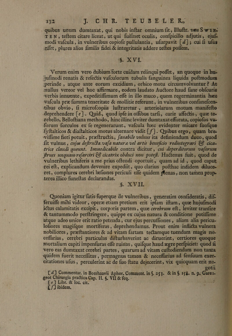 quibus unum dumtaxat, qui nobis inftar omnium fit, Illuftr. vrn S ri& TEN, teftem citare liceat, ut qui fuifmet oculia, confpicillo adjutis , ejut modi vafcula, in vulneribus copiofe pullulantia, ufurpavit \_d~\ j cuifi ufus j^lfet, plures alios fimilis fidei & integritatis addere teftes poifem. ^. XVI. Verum enim vero dubium Forte cuidam relinqui polfet, an quoque inhu- jufmodi renatis & refedis vafculorum tubulis fanguinea liquida poftmodum perinde , atque ante eorum excidium, orbico motu circumvolvantur? At nullus vereor vel hoc affirmare, eodem laudato Audore haud fane obfcuris verbis innuente, expeditiffimum effe in illo muco, quem regerminantia haec vafcula prae fumma teneritate & mollitie referunt, in vulneribus confanefcen- .tibus obvio, fi microfcopiis luftraretur , arteriolarum motum manifefto deprehendere [<?]. Quid., quod ipfe in offibus tarfi, carie affedis, quae te- rebello, Belloftiana methoda, hinc illinc leviter dumtaxat efForata, copiofos va- forum furculos ex fe regenerarunt, vafcula haec evidenter micare fuofque fyftalticos & diaftalticos motus alternare vidit [/] . Quibus ergo, quam bre- viffime fieri potuit, prseftrudis., fanabile vulnus ita. definiendum duco, quod fit vulnus, cujus defiru&a.vafa natura vel artis beneficio redintegrari & cica¬ trice claudi queunt. Immedicabile contra dicitur, cui deperditorum vaforum finies unquam refarciri & cicatrix obduci non potefi. Hadenus fuit , quod de vulneribus lethiferis a me prius oftendi oportuit, quam ad id , quod caput -reieft, explicandum devenire expediit, quo clarius pofthac indidem diluce¬ ret, complures cerebri laefiones periculi dfe quidem jflenas, non tamen prop- terea illico funeftas declarandas. §. XVII. Quoniam igitur fatis luperque de vulneribus , generatim confideratis, dif feruiffe mihi videor , operae etiam pretium erit ipfam iftam, quae hujufmodi idus calamitatis excipit, corporis partem, quae cerebrum eft, leviter tranfire & tantummodo perftringere, quippe ex cujus natura & conditione potiffime atque adeo unice erit ratio petenda, cur ejus percuffiones , aliam alia pericu- lofiores magifque mortiferas, deprehendamus. Prout enim inflidavulnera nobiliores, praeftantiores & ad vitam fartam tedamque tuendam magis ne- ceffarias, cerebri particulas difturbaverint ac diruerint, certiores quoque mortalium capiti impenfuras effe ruinas, quifque haud aegre perfpiciet: quod fi vero eas dumtaxat cerebri partes, quarum ad vitam cuftodiendam non tanta quidem fuerit neceffitas , permagnus tamen & neceffarius ad fenfuum exer¬ citationes ufus, perculerint ac de fuo ftatu dejecerint, vix quicquam erit ne- gotii Commentar, in Boerhaavii Aphor. Comment. in §. & in §. i$8. n. 9, Garea- geot Chirurgia pradica Cap. II. VII & feq. Libr. & loc. cit. £/] ibidem.