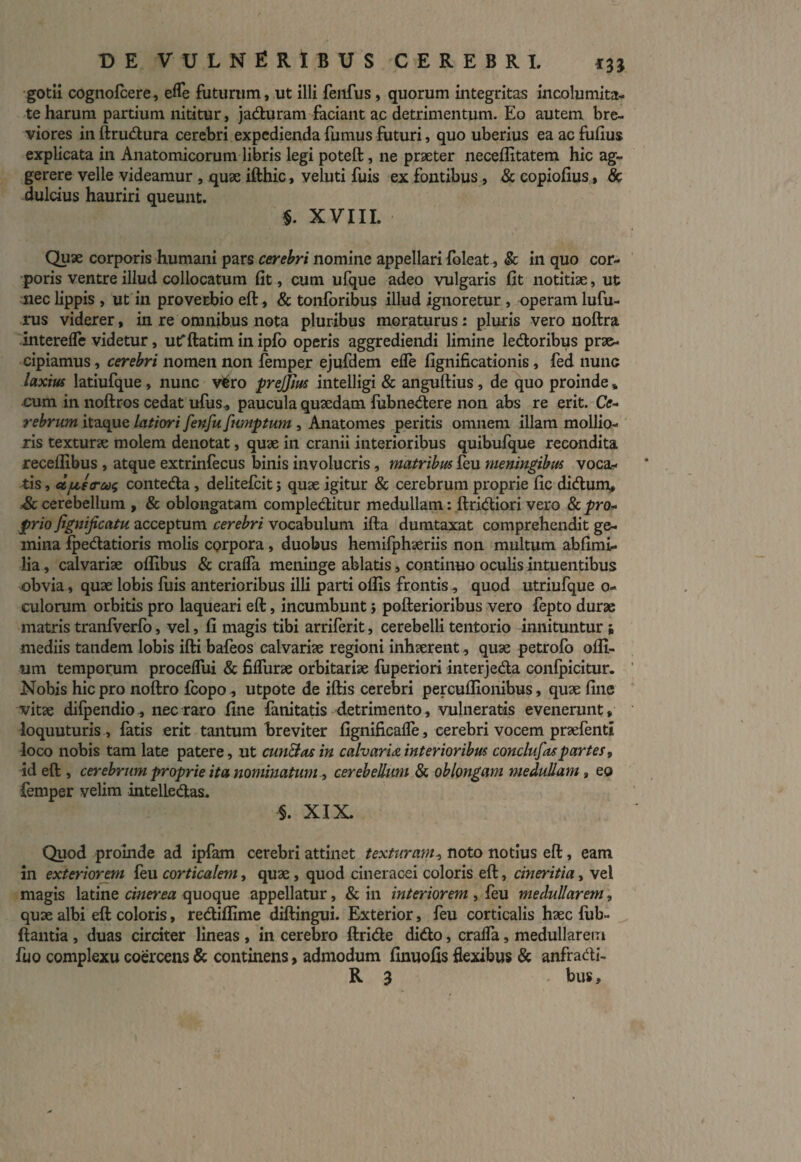 gotii cognofcere, efle futurum, ut illi fenfus , quorum integritas incolumita¬ te harum partium nititur, jaduram faciant ac detrimentum. Eo autem bre¬ viores in ftrudura cerebri expedienda fumus futuri, quo uberius ea ac fufius explicata in Anatomicorum libris legi poteft, ne praeter neceflitatem hic ag¬ gerere velle videamur , quae ifthic, veluti fuis ex fontibus , & copiofius, & dulcius hauriri queunt. $. XVIII. Quae corporis humani pars cerebri nomine appellari foleat, §c in quo cor¬ poris ventre illud collocatum fit, cum ufque adeo vulgaris fit notitiae, ut nec lippis , ut in proverbio eft, & tonforibus illud ignoretur , operam lufu- rus viderer, in re omnibus nota pluribus moraturus: pluris vero noftra interefle videtur, utfftatim in ipfo operis aggrediendi limine ledoribus prae¬ cipiamus , cerebri nomen non femper ejufdem efle fignificationis, fed nunc laxius latiufque , nunc vfcro prejjius intelligi & anguftius , de quo proinde» cum in noftros cedat ufus., paucula quaedam fubnedere non abs re erit. Ce- rebrum itaque latiori fenfu fumptum , Anatomes peritis omnem illam mollio¬ ris texturae molem denotat, quae in cranii interioribus quibufque recondita receffibus , atque extrinfecus binis involucris, matribus feu meningibus voca¬ tis, d/u,e<ru$ conteda, delitefcit 5 quae igitur & cerebrum proprie fic didum, &. cerebellum , & oblongatam compleditur medullam: ftridiori vero & pro¬ prio jignijicatu acceptum cerebri vocabulum ifta dumtaxat comprehendit ge¬ mina fpedatioris molis CQrpora, duobus hemifphaeriis non multum abfimif lia, calvariae offibus & crafla meninge ablatis, continuo oculis intuentibus obvia, quae lobis fuis anterioribus illi parti oflis frontis, quod utriufque o- culorum orbitis pro laqueari eft, incumbunt j pofterioribus vero fepto durae matris tranfverfo, vel, fi magis tibi arriferit, cerebelli tentorio innituntur i mediis tandem lobis ifti bafeos calvariae regioni inhaerent, quae petrofo ofli- um temporum procefliii & fiflurae orbitariae fuperiori interjeda conlpicitur. Nobis hic pro noftro fcopo^ utpote de iftis cerebri percuflionibus, quae fine vitae difpendio , nec raro fine fanitatis detrimento, vulneratis evenerunt, loquuturis , fatis erit tantum breviter fignificafle, cerebri vocem praefenti loco nobis tam late patere, ut cunelas in calvaria interioribus conclufas partes, id eft , cerebrum proprie ita nominatum, cerebellum & oblongam medullam , eo femper velim intelLedas. §. XIX. Quod proinde ad ipfam cerebri attinet texturam, noto notius eft, eam in exteriorem feu corticalem, quae , quod cineracei coloris eft, cineritia, vel magis latine cinerea quoque appellatur, & in interiorem , feu medullarem, quae albi eft coloris, rediflime diftingui. Exterior, feu corticalis haec fub- ftantia , duas circiter lineas , in cerebro ftride dido, crafla, medullarem fuo complexu coercens & continens, admodum finuofis flexibus & anfradi- R 3 - bus.