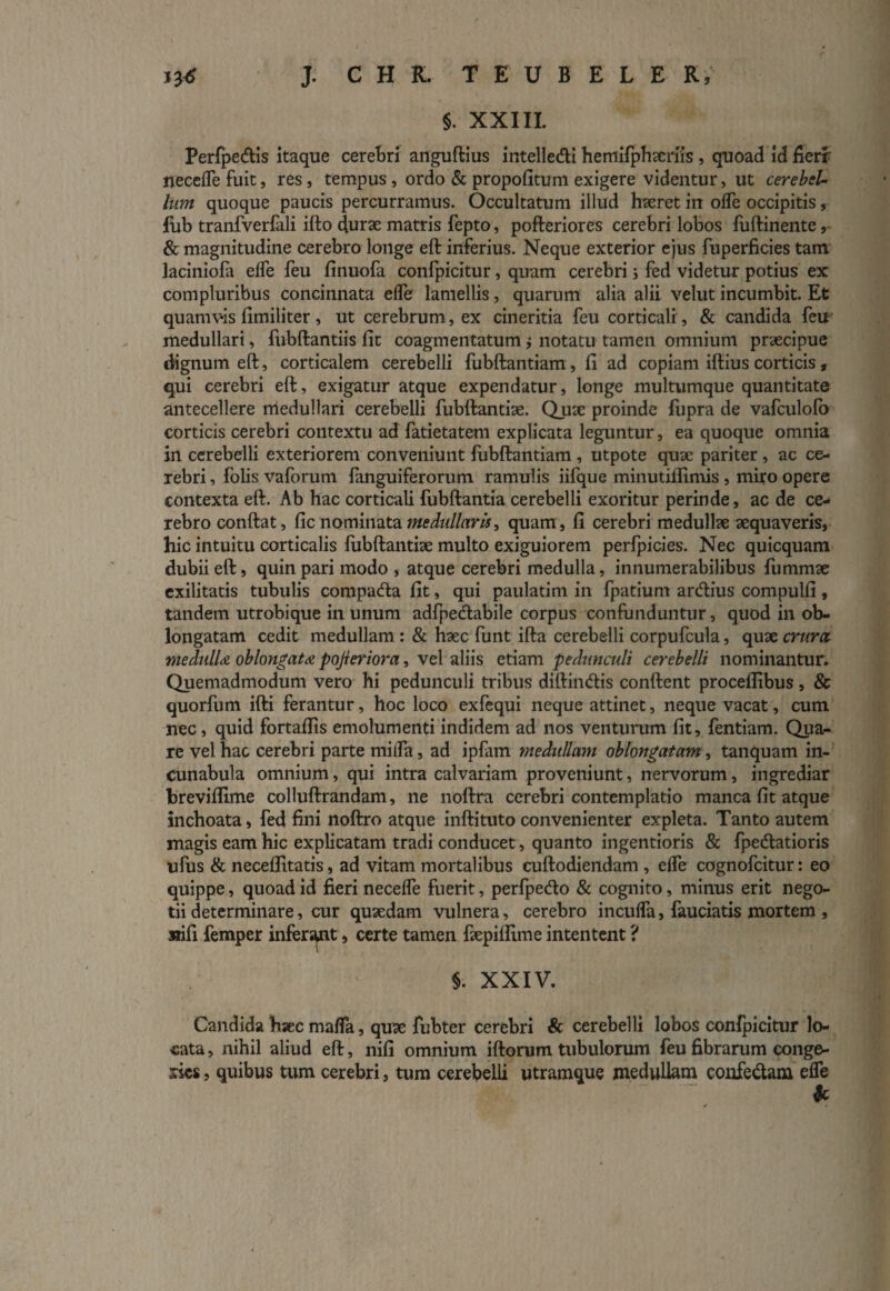 §. XXIII. Perfpe&is itaque cerebri anguftius intelledi hemifphseriis , quoad id fieri necefle fuit, res , tempus , ordo & propofitum exigere videntur, ut cerebel¬ lum quoque paucis percurramus. Occultatum illud haeret in oflfe occipitis, fub tranfverfali ifto durae matris fepto, pofteriores cerebri lobos fuftinente, & magnitudine cerebro longe eft inferius. Neque exterior ejus fuperficies tam laciniofa eife feu finuofa confpicitur, quum cerebri i fed videtur potius ex compluribus concinnata elfe lamellis, quarum alia alii vellit incumbit. Et quamvis fimiliter, ut cerebrum, ex cineritia feu corticali , & candida feir medullari, fubftantiis fit coagmentatum ; notatu tamen omnium praecipue dignum eft, corticalem cerebelli fubftantiam, fi ad copiam iftius corticis, qui cerebri eft, exigatur atque expendatur, longe multumque quantitate antecellere medullari cerebelli fubftantiae. Quae proinde fupra de vafculofo corticis cerebri contextu ad fatietatem explicata leguntur, ea quoque omnia in cerebelli exteriorem conveniunt fubftantiam , utpote quae pariter , ac ce¬ rebri , folis vaforum fanguiferorum ramulis iifque minutiflimis , miro opere contexta eft. Ab hac corticali fubftantia cerebelli exoritur perinde, ac de ce¬ rebro conftat, fic nominata Medullaris, quam, fi cerebri medullae aequaveris, hic intuitu corticalis fubftantiae multo exiguiorem perfpicies. Nec quicquam dubii eft, quin pari modo , atque cerebri medulla, innumerabilibus fummae exilitatis tubulis compacfta fit, qui paulatim in fpatium areftius compulfi, tandem utrobique in unum adfpedtabile corpus confunduntur, quod in ob¬ longatam cedit medullam : & haec funt ifta cerebelli corpufcula, quae crura meclulU oblongata pojleriora, vel aliis etiam pedunculi cerebelli nominantur. Quemadmodum vero hi pedunculi tribus diftimftis conftent procellibus , & quorfum ifti ferantur, hoc loco exfequi neque attinet, neque vacat, cum nec, quid fortaflis emolumenti indidem ad nos venturum fit, fentiam. Qua¬ re vel hac cerebri parte mi fla, ad ipfam medullam oblongatam , tanquam in¬ cunabula omnium, qui intra calvariam proveniunt, nervorum, ingrediar breviflime colluftrandam, ne noftra cerebri contemplatio manca fit atque inchoata, fed fini noftro atque inftituto convenienter expleta. Tanto autem magis eam hic explicatam tradi conducet, quanto ingentioris & fpe&atioris ufus & neceffitatis, ad vitam mortalibus cuftodiendam , effe cognofcitur: eo quippe, quoad id fieri necelfe fuerit, perfpe&o & cognito, minus erit nego¬ tii determinare, cur quaedam vulnera, cerebro incuifa, fauciatis mortem , sifi femper inferant, certe tamen ftepiftime intentent ? §. XXIV. Candida hsec maflfa, quae fubter cerebri & cerebelli lobos confpicitur lo¬ cata , nihil aliud eft, nifi omnium iftorum tubulorum feu fibrarum conge¬ ries , quibus tum cerebri, tum cerebelli utramque medullam confe&am effe k