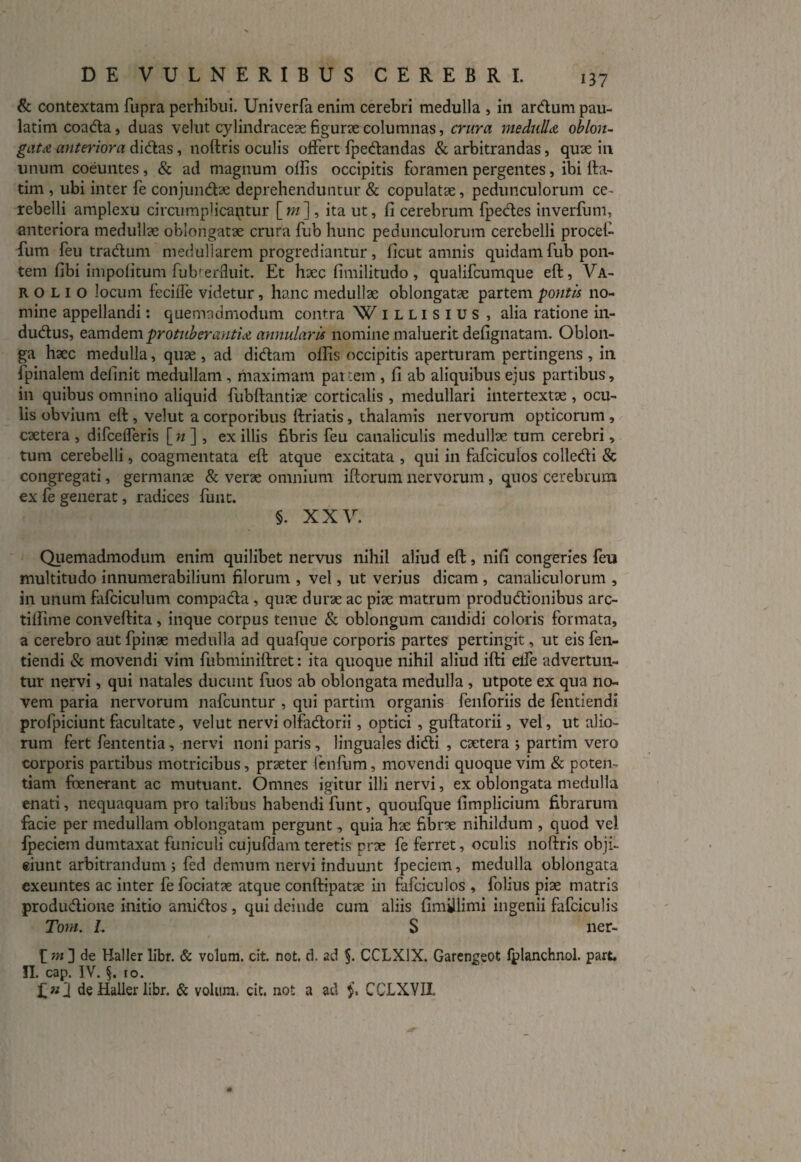 & contextam fupra perhibui. Univerfa enim cerebri medulla , in ardum pau- latimcoada, duas velut cylindracex figurx columnas, crura medulla oblon¬ gata anteriora didas, noftris oculis offert fpedandas & arbitrandas, quae in unum coeuntes, & ad magnum olfis occipitis foramen pergentes, ibi fta- tim , ubi inter fe conjundx deprehenduntur & copulatae, pedunculorum ce¬ rebelli amplexu circumplicantur [m] , ita ut, fi cerebrum fpedes inverfum, anteriora medullae oblongatae crura fub hunc pedunculorum cerebelli procet- fum feu tradum medullarem progrediantur, ficut amnis quidam fub pon¬ tem libi impolitum fub^erfluit. Et haec fimilitudo , qualifcumque eft, Va¬ ro L I o locum feciile videtur, hanc medullae oblongatae partem pontis no¬ mine appellandi: quemadmodum contra W illisius , alia ratione in- dudus, eamdem protuberantia annularis nomine maluerit defignatam. Oblon¬ ga haec medulla, quae , ad didam olfis occipitis aperturam pertingens , in fpinalem delinit medullam , maximam partem , fi ab aliquibus ejus partibus, in quibus omnino aliquid fubftantiae corticalis , medullari intertextae , ocu¬ lis obvium eft , velut a corporibus ftriatis, thalamis nervorum opticorum , caetera , difcefferis [«] , ex illis fibris feu canaliculis medullae tum cerebri, tum cerebelli, coagmentata eft atque excitata , qui in fafciculos colledi & congregati, germanae & verae omnium iftcrum nervorum , quos cerebrum ex fe generat, radices funt. §. XXV. Quemadmodum enim quilibet nervus nihil aliud eft, nifi congeries feu multitudo innumerabilium filorum , vel, ut verius dicam , canaliculorum , in unum fafciculum compada , quae durae ac piae matrum produdionibus arc- tiifime conveftita, inque corpus tenue & oblongum candidi coloris formata, a cerebro aut fpinae medulla ad quafque corporis partes pertingit, ut eis fen- tiendi & movendi vim fubminiftret: ita quoque nihil aliud ifti eife advertun¬ tur nervi, qui natales ducunt fuos ab oblongata medulla, utpote ex qua no¬ vem paria nervorum nafcuntur , qui partim organis fenforiis de fentiendi profpiciunt facultate, velut nervi olfadorii, optici , guftatorii, vel, ut alio¬ rum fert fententia, nervi noni paris, linguales didi , extera ; partim vero corporis partibus motricibus, prxter ienfum, movendi quoque vim & poten¬ tiam foene-rant ac mutuant. Omnes igitur illi nervi, ex oblongata medulla enati, nequaquam pro talibus habendi funt, quoufque fimplicium fibrarum facie per medullam oblongatam pergunt, quia hx fibrx nihildum , quod vel Ipeciem dumtaxat funiculi cujufdam teretis prx fe ferret, oculis noftris obji¬ ciunt arbitrandum ; fed demum nervi induunt Ipeciem, medulla oblongata exeuntes ac inter fe fociatx atque conftipatx in fafciculos , folius pix matris produdione initio amidos , qui deinde cum aliis fimillimi ingenii fafciculis Tom. L S ner- f m ] de Haller libr. & volum. cit. not. d. ad §. CCLX1X. Garengeot fplanchnol. part. II. cap. IV. §. 10. de Haller libr. & volum. cit. not a ad §, CCLXVII