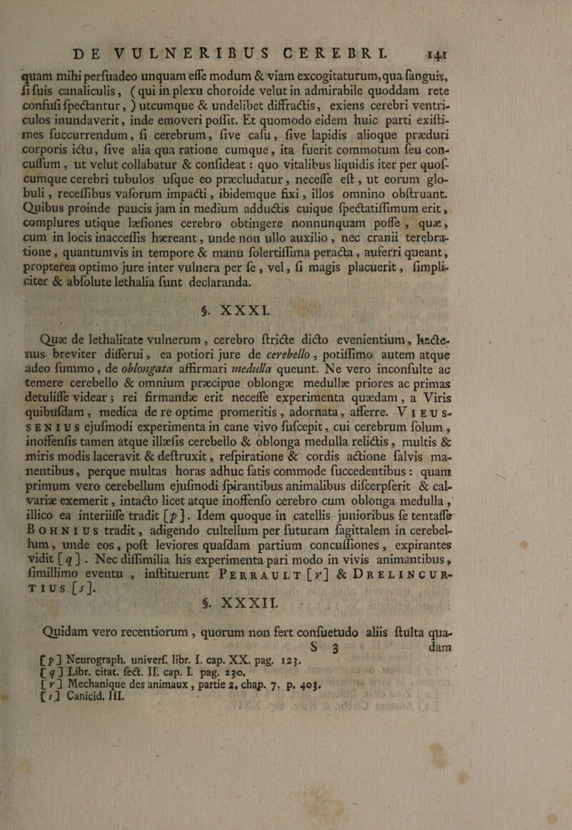 quam mihi perfuadeo unquam effe modum & viam excogitaturum,qua fanguis, fi fuis canaliculis, ( qui in plexu choroide velut in admirabile quoddam rete confufi (pedantur, ) utcumque & undelibet diffradis, exiens cerebri ventri¬ culos inundaverit, inde emoveri poffit. Et quomodo eidem huic parti exifti- mes fuccurrendum, fi cerebrum, five cafu, five lapidis alioque praeduri corporis idu, five alia qua ratione cumque, ita fuerit commotum feu con- cuflum , ut velut collabatur & confideat: quo vitalibus liquidis iter per quofi- cumque cerebri tubulos ufque eo praecludatur, necefle eft , ut eorum glo¬ buli , recefiibus vaforum impadi, ibidemque fixi, illos omnino obftruant. Quibus proinde paucis jam in medium addudis cuique fpedatiffimum erit, complures utique laefiones cerebro obtingere nonnunquam pofle , quae, cum in locis inaccefiis haereant, unde non ullo auxilio , nec cranii terebra¬ tione , quantumvis in tempore & manu folertiflima perada, auferri queant, propterea optimo jure inter vulnera per fe , vel, fi magis placuerit, fimpli- citer & abfolute lethalia funt declaranda. §. XXXI. Quae de lethalitate vulnerum , cerebro (Iride dido evenientium, hsde- mis breviter diflerui, ea potiori jure de cerebello, potiflimo autem atque adeo fummo, de oblongata affirmari medulla queunt. Ne vero inconfulte ac temere cerebello & omnium praecipue oblongae medullae priores ac primas detulilfe videar; rei firmandae erit neceffe experimenta quaedam , a Viris quibufdam, medica de re optime promeritis , adornata, afferre. Vieus- senius ejufinodi experimenta in cane vivo fufcepit, cui cerebrum folum, inoffenfis tamen atque illaefis cerebello & oblonga medulla relidis, multis & miris modis laceravit & deftruxit, refpiratione & cordis adione falvis ma¬ nentibus , perque multas horas adhuc fatis commode fuccedentibus : quam primum vero cerebellum ejufinodi (parantibus animalibus difcerpferit & cal¬ variae exemerit, intado licet atque inoffenfo cerebro cum oblonga medulla , illico ea interiiffe tradit [p ] . Idem quoque in catellis junioribus fe tentaffe B o h N 1 u s tradit, adigendo cultellum per futuram fagittalem in cerebel¬ lum , unde eos, poft leviores quafdam partium concuffiones, expirantes vidit [ q ] . Nec diflimilia his experimenta pari modo in vivis animantibus, fimillimo eventu , inftituerunt Perrault [r] & Drelincur- t ius [s]. $. XXXII. Quidam vero recentiorum, quorum non fert confuetudo aliis fluita qua- S 3 dam f p] Neurograph. univerf. libr. I. cap. XX. pag. 12 j. £ <7] Libr. citat, fed. II. cap. I. pag. 250. [ r ] Mechanique des animaux, partie 2, chap. 7. p. 40$. Canicid. III.