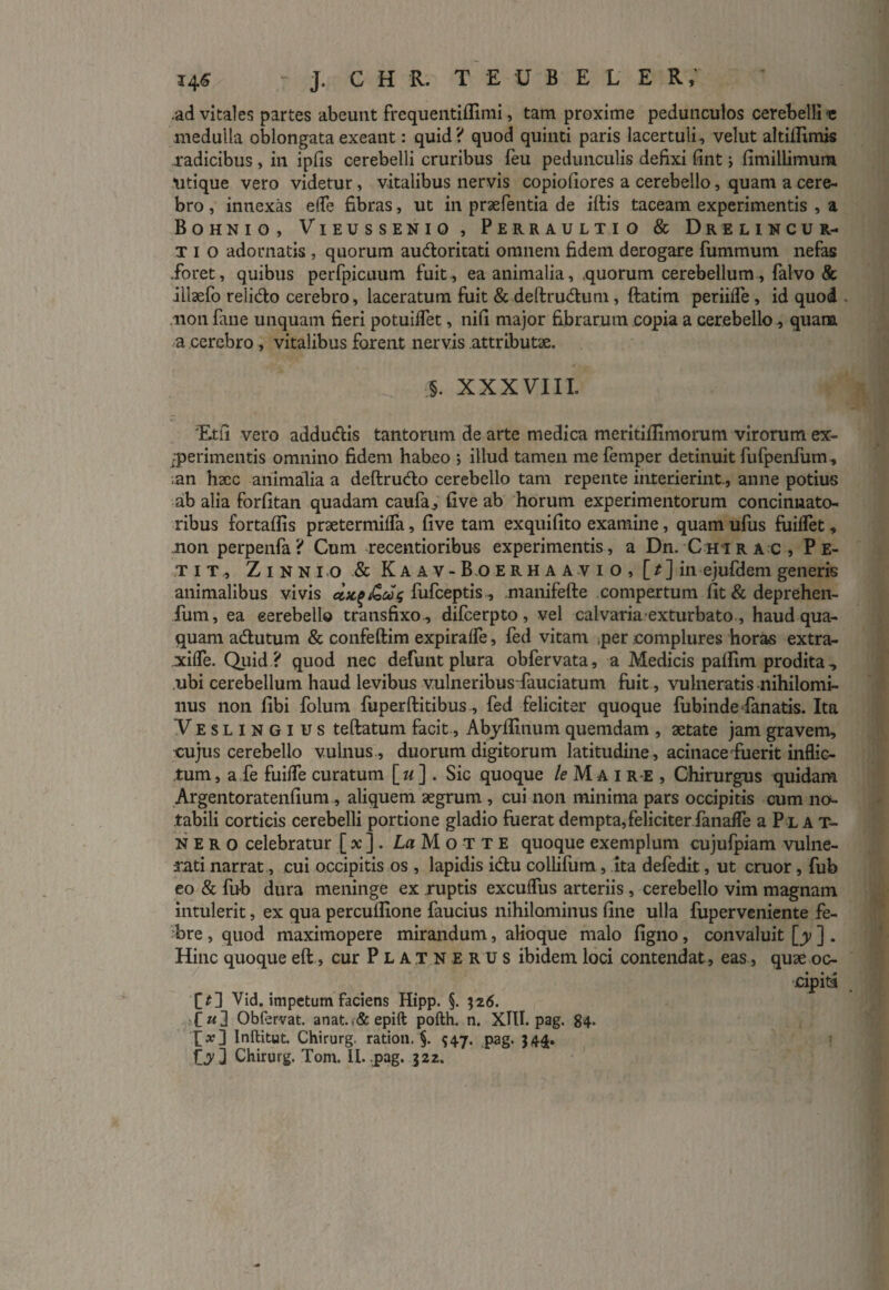 ,ad vitales partes abeunt frequentiffimi, tam proxime pedunculos cerebelli e medulla oblongata exeant: quid? quod quinti paris lacertuli, velut altiflimis radicibus , in ipfis cerebelli cruribus feu pedunculis defixi fint; fimillimum utique vero videtur, vitalibus nervis copiofiores a cerebello, quam a cere¬ bro , innexas ede fibras, ut in praefentia de iftis taceam experimentis , a Bohnio, Vieussenio , Perraultio & Drelincur- t i o adornatis , quorum audoritati omnem fidem derogare fummum nefas .foret, quibus perfpicuum fuit, ea animalia, .quorum cerebellum, falvo & illaefo relido cerebro, laceratum fuit & deftrudum, ftatim perfide , id quod non fane unquam fieri potuiflet, nifi major fibrarum copia a cerebello, quam a cerebro , vitalibus forent nervis attributae. §. XXXVIII. Etfi vero addudis tantorum de arte medica meritiflimorum virorum ex¬ perimentis omnino fidem habeo ; illud tamen me femper detinuit fufpenfum , ■an haec animalia a deftrudo cerebello tam repente interierint., anne potius ab alia forfitan quadam caufa, five ab horum experimentorum concinnato¬ ribus fortaflis praetermifla, five tam exquifito examine, quam ufus fuiffet, non perpenfa? Cum recentioribus experimentis, a Dn. C hir ac, Pe¬ tit, Zinnio&Kaav - B.o erhaavio, \_t~\ in ejufdem generis animalibus vivis fufceptis, .manifefte compertum fit & deprehen- fum, ea eerebello transfixo., difcerpto, vel calvaria exturbato, haud qua¬ quam adutum & confeftim expiraffe, fed vitam per .complures horas extra- xifle. Quid ? quod nec defunt plura obfervata, a Medicis patfim prodita, ubi cerebellum haud levibus vulneribusfauciatum fuit, vulneratis nihilomi¬ nus non fibi folum fuperftitibus, fed feliciter quoque fubinde fanatis. Ita Veslingius teftatum facit, Abyffinum quemdam , aetate jam gravem, cujus cerebello vulnus , duorum digitorum latitudine, acinace fuerit inflic¬ tum , a fe fuiffe curatum [ w ] . Sic quoque le M a i r e , Chirurgus quidam Argentoratenfium , aliquem aegrum , cui non minima pars occipitis cum no¬ tabili corticis cerebelli portione gladio fuerat dempta, feliciter fanafle a P l A t- n e r o celebratur [ x ]. LaMotte quoque exemplum cujufpiam vulne¬ rati narrat, cui occipitis os , lapidis idu collifum, ita defedit, ut eruor, fub eo & fub dura meninge ex ruptis excuffus arteriis, cerebello vim magnam intulerit, ex qua percuflione faucius nihilominus fine ulla fuperveniente fe¬ bre , quod maximopere mirandum, alioque malo figno, convaluit [y ] . Hinc quoque eft, cur Platnerus ibidem loci contendat, eas, quae oc¬ cipita [£] Vid. impetum faciens Hipp. §. 326. [«] Obfervat. anat.,&epift pofth. n. XIII. pag. 84. Inftitut. Chirurg. ration. §. ^47. pag. }4£. Cy3 Chirurg. Tom. II. pag. 322.