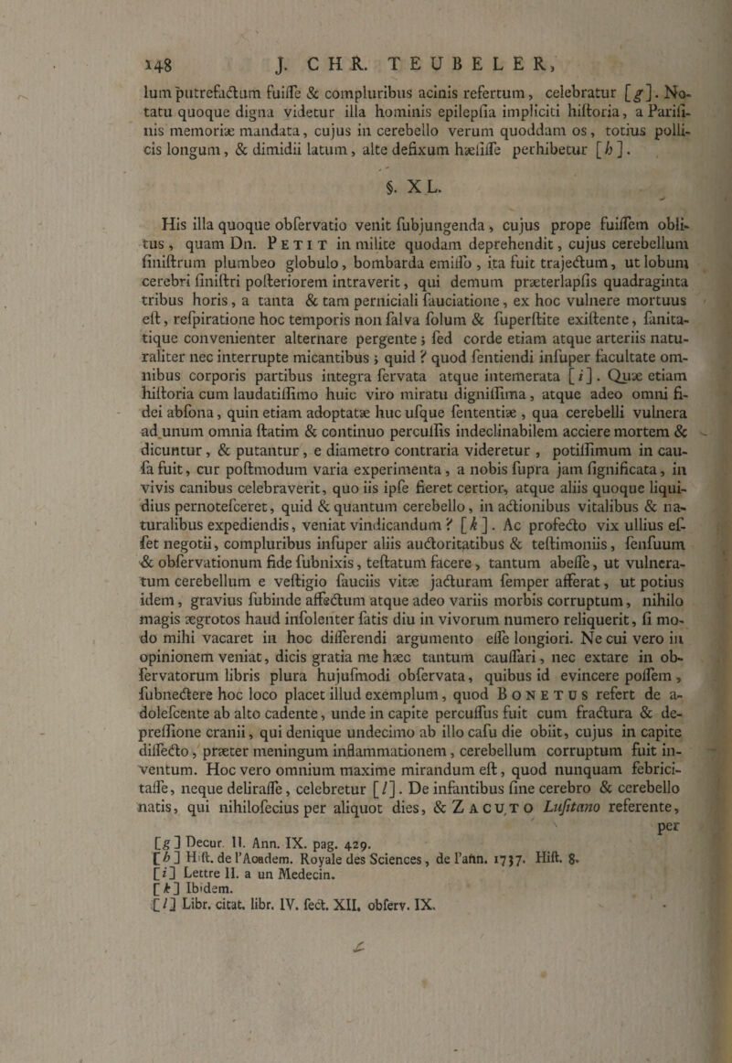 lum putrefa&um fuiiTe & compluribus acinis refertum, celebratur [^]. No¬ tatu quoque digna videtur illa hominis epilepfia impliciti hiftoria, a Parifi- uis memoriae mandata, cujus in cerebello verum quoddam os, totius polli¬ cis longum, & dimidii latum, alte defixum haelifTe perhibetur [ h ] . §. X L. His illa quoque obfervatio venit fubjungenda, cujus prope fuiffem obli¬ tus , quam Dn. Petit in milite quodam deprehendit, cujus cerebellum finiftrum plumbeo globulo, bombarda emiifo , ita fuit trajedum, ut lobum cerebri finiftri polferiorem intraverit, qui demum praeterlaplis quadraginta tribus horis, a tanta & tam perniciali fauciatione, ex hoc vulnere mortuus eft, refpiratione hoc temporis non falva folum & fuperftite exiffente, fanita- tique convenienter alternare pergente ; fed corde etiam atque arteriis natu¬ raliter nec interrupte micantibus ; quid ? quod fentiendi infuper facultate om¬ nibus corporis partibus integra fervata atque intemerata [ i ] . Quae etiam hiltoria cum laudatilhmo huic viro miratu digniffima, atque adeo omni fi¬ dei abfona, quin etiam adoptatae huc ufque fententiae , qua cerebelli vulnera ad unum omnia ftatim & continuo perculfis indeclinabilem acciere mortem & •- dicuntur, & putantur , e diametro contraria videretur , potiflimum in cau- fafuit, cur poftmodum varia experimenta, a nobis fupra jam fignificata, in vivis canibus celebraverit, quo iis ipfe fieret certior, atque aliis quoque liqui¬ dius pernotefceret, quid & quantum cerebello, in adtionibus vitalibus & na¬ turalibus expediendis, veniat vindicandum ? [k ] . Ac profe&o vix ullius e£ fet negotii, compluribus infuper aliis audloritatibus & teftimoniis, fenfuum & obfervationum fide fubnixis, teftatuni facere , tantum abefle, ut vulnera¬ tum cerebellum e veftigio fauciis vita; jadluram femper afferat, ut potius idem, gravius fubinde affsdhim atque adeo variis morbis corruptum, nihilo magis aegrotos haud infolenter fatis diu in vivorum numero reliquerit, fi mo¬ do mihi vacaret in hoc differendi argumento elfe longiori. Ne cui vero in opinionem veniat, dicis gratia me haec tantum caulfari, nec extare in ob- fervatorum libris plura hujufmodi obfervata, quibus id evincere poffem , fubne&ere hoc loco placet illud exemplum, quod Bonetus refert de a- dolefcente ab alto cadente, unde in capite perculfus fuit cum fra<ftura & de- preflione cranii, qui denique undecimo ab illo cafu die obiit, cujus in capite dilfe&o, praeter meningum inflammationem, cerebellum corruptum fuit in¬ ventum. Hoc vero omnium maxime mirandum eft, quod nunquam febrici- talfe, neque deliralfe, celebretur [/]. De infantibus fine cerebro & cerebello natis, qui nihilofecius per aliquot dies, &Zacu,to Lufitano referente, ' per [g ] Decur. 11. Ann. IX. pag. 429. [\b~\ Hift. de 1’Academ. Royale des Sciences, de 1’aftn. 1757. Hift. g, fz'3 Lettre H. a un Medecin. £ Ib'dem. £ Q Libr. cieat, libr. IV. fect. XII. obferv. IX. £