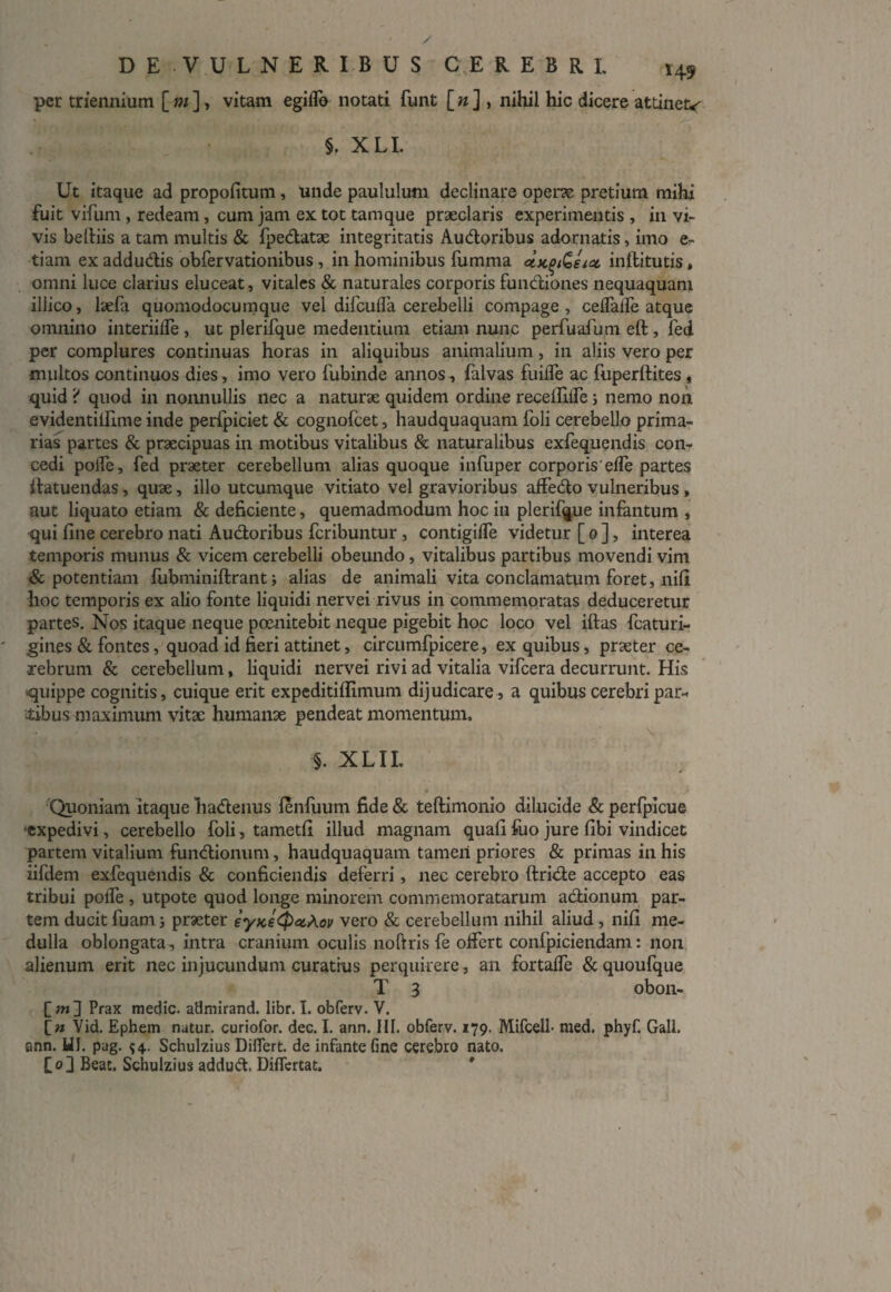 per triennium [ m ], vitam egiflb notati funt [ n ] , nihil hic dicere attinet* §. XLI. Ut itaque ad propofitum, Unde paululum declinare operae pretium mihi fuit vifum, redeam, cum jam ex tot tamque praeclaris experimentis , in vi¬ vis belfiis a tam multis & fpedatae integritatis Audoribus adornatis, imo e- tiam ex addudis obfervationibus, in hominibus fumma ux.^eict inflitutis, omni luce clarius eluceat, vitales & naturales corporis fundiones nequaquam illico, laefa quomodocumque vel difcufla cerebelli compage, ceffatfe atque omnino interiiire , ut plerifque medentium etiam nunc perfuafum eft, fed per complures continuas horas in aliquibus animalium, in aliis vero per multos continuos dies, imo vero fubinde annos, falvas fuiffe ac fuperftites , quid ? quod in nonnullis nec a naturae quidem ordine recefiiffe; nemo non evidentillime inde perfpiciet & cognofcet, haudquaquam foli cerebello prima¬ rias partes & praecipuas in motibus vitalibus & naturalibus exfequendis con¬ cedi poife, fed praeter cerebellum alias quoque infuper corporis'effe partes ffatuendas , quae, illo utcumque vitiato vel gravioribus affedo vulneribus , aut liquato etiam & deficiente, quemadmodum hociu plerifque infantum , qui fine cerebro nati Audoribus fcribuntur, contigiffe videtur [ 0 ], interea temporis munus & vicem cerebelli obeundo, vitalibus partibus movendi vim & potentiam fubminiftrant; alias de animali vita conclamatum foret, nifi hoc temporis ex alio fonte liquidi nervei rivus in commemoratas deduceretur partes. Nos itaque neque poenitebit neque pigebit hoc loco vel iftas fcaturi- gines & fontes, quoad id fieri attinet, circumfpicere, ex quibus, praeter ce¬ rebrum & cerebellum, liquidi nervei rivi ad vitalia vifcera decurrunt. His quippe cognitis, cuique erit expeditiflimum dijudicare , a quibus cerebri par¬ tibus maximum vitae humanae pendeat momentum. % XLIL Quoniam itaque hadenus lenfiium fide & teftimonio dilucide & perfpicue expedivi, cerebello foli, tametfi illud magnam quafi fuo jure fibi vindicet partem vitalium fundionum, haudquaquam tamen priores & primas in his iifdem exfequendis & conficiendis deferri, nec cerebro ftride accepto eas tribui poffe , utpote quod longe minorem commemoratarum adionum par¬ tem ducit luam j praeter eyKe<P<zA.ov vero & cerebellum nihil aliud, nifi me¬ dulla oblongata , intra cranium oculis noftris fe offert confpiciendam: non alienum erit nec injucundum curatius perquirere, an fortaffe &quoufque T 3 obon- f tn] Prax medie, admirand. libr. I. obferv. V. Vid. Ephem natur, curiofor. dec. I. ann. III. obferv. 179. Mifcell- med. phyf. Gall. ann. HI. pag. 54.. Schulzius Differt, de infante fine cerebro nato, [o] Beat. Schulzius addud Difiertat. *