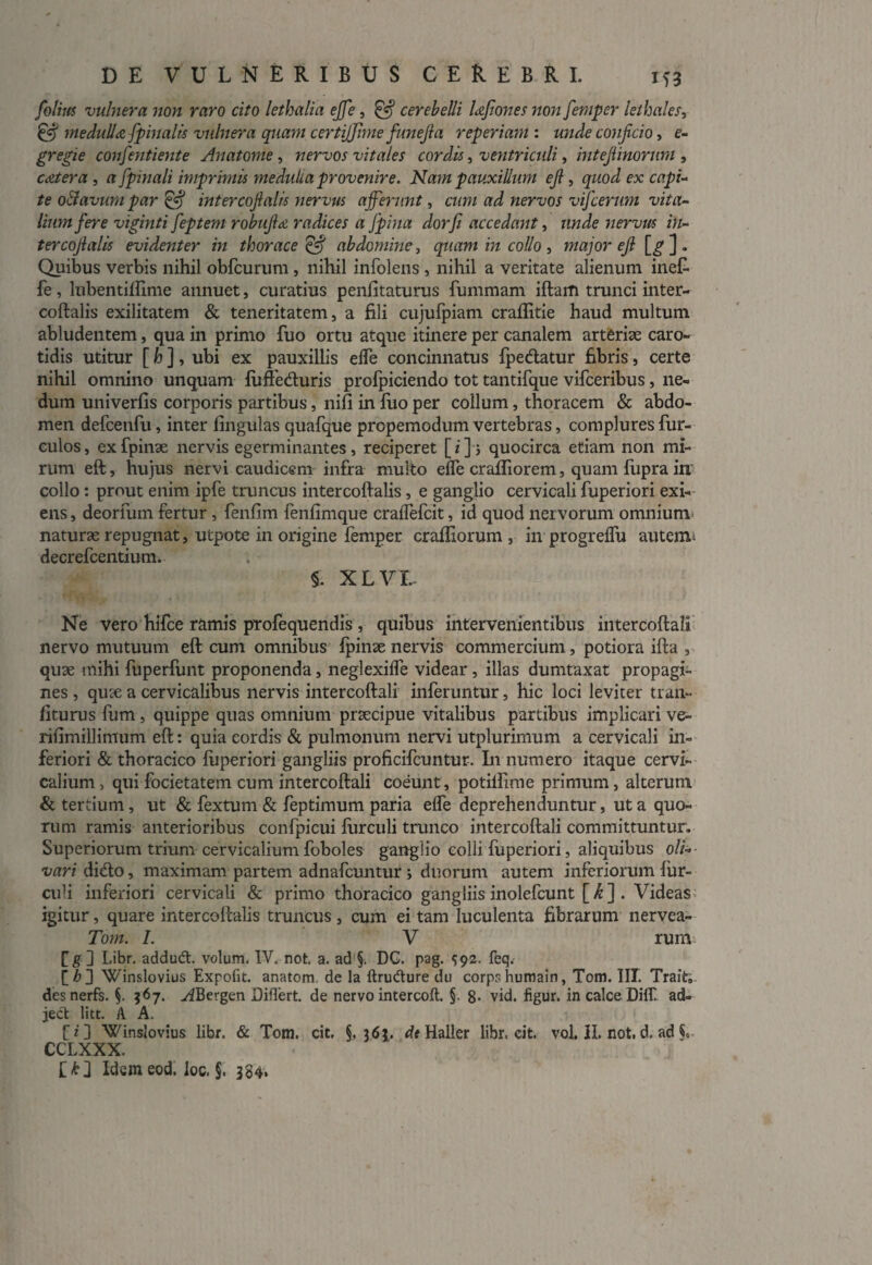 folius vulnera non raro cito lethalia ejfe, ^ cerebelli UJionesnon femper lethales, & medulla [pinalis vulnera quam certitfimefunejla reperiam : unde conjicio, e- gregie confentiente Anatome, nervos vitales cordis, ventriculi, intejiinorum , c Ater a , a [pinali imprimis medulla provenire. Nam pauxillum ejl, quod ex capi¬ te o&avum par & intercojlalis nervus afferunt, cum ad nervos vifcerum vita¬ lium fere viginti feptem robujiA radices a [pina dorfi accedant, unde nervus in¬ ter cojlalis evidenter in thorace & abdomine, quam in collo , major ejl [g-] * Quibus verbis nihil obfcurum , nihil infolens , nihil a veritate alienum ineC- fe, lubentilfime annuet, curatius penlitaturus fummam iftam trunci inter- eoftalis exilitatem & teneritatem, a fili cujulpiam craflitie haud multum abludentem, qua in primo fuo ortu atque itinere per canalem arteriae caro¬ tidis utitur [ h ], ubi ex pauxillis elfe concinnatus fpecftatur fibris, certe nihil omnino unquam fuftedturis profpiciendo tot tantifque vifceribus, ne¬ dum univerfis corporis partibus, nifi in fuo per collum, thoracem & abdo¬ men defcenfu, inter lingulas quafque propemodum vertebras, complures fur- culos, exfpinae nervis egerminantes, reciperet [i]; quocirca etiam non mi¬ rum eft, hujus nervi caudicem infra multo elfe cralfiorem, quam fupra in collo: prout enim ipfe truncus intercoftalis, e ganglio cervicali fuperiori exi¬ ens , deorfum fertur , fenfim fenlimque cralfefcit, id quod nervorum omnium naturae repugnat, utpote in origine femper craffiorum , in progrelfu auterru decrefcentium. §. xlvi- Ne vero hifce ramis profequendis, quibus intervenientibus intercoftali nervo mutuum eft cum omnibus fpinaenervis commercium, potiora ifta , quae mihi fuperfunt proponenda, neglexilfe videar, illas dumtaxat propagi¬ nes , quae a cervicalibus nervis intercoftali inferuntur, hic loci leviter tran- liturus fum , quippe quas omnium praecipue vitalibus partibus implicari ve- rifimillimum eft: quia cordis & pulmonum nervi utplurimum a cervicali in¬ feriori & thoracico fuperiori gangliis proficifcuntur. I11 numero itaque cervi¬ calium , qui focietatem cum intercoftali coeunt, potilfime primum, alterum & tertium, ut & fextum & feptimum paria elfe deprehenduntur, ut a quo¬ rum ramis anterioribus confpicui furculi trunco intercoftali committuntur. Superiorum trium cervicalium foboles ganglio colli fuperiori, aliquibus oli¬ vari didto, maximam partem adnafcuntur j duorum autem inferiorum fur- culi inferiori cervicali & primo thoracico gangliis inolefcunt [^] . Videas igitur, quare intercoftalis truncus , cum ei tam luculenta fibrarum nervea- Tom. I. V rum fg ] Libr. addud. volum. IV. not. a. ad §. DG. pag. 592. feq. \[h 3 Winslovius Expofit. anatom de la ftrudure du corps humain, Tom. III. Trait» desnerfs. §. 367. vtfBergen Diflert. de nervo intercoft. §. 8- vid. figur. in calce Dilf ad¬ jeci litt. A A. rz’ 3 Winslovius libr. & Tom. cit, §, 36J. dt Haller libr. cit. vol. H. not, d, ad i CCLXXX. Idem eod. loc. §. 384.