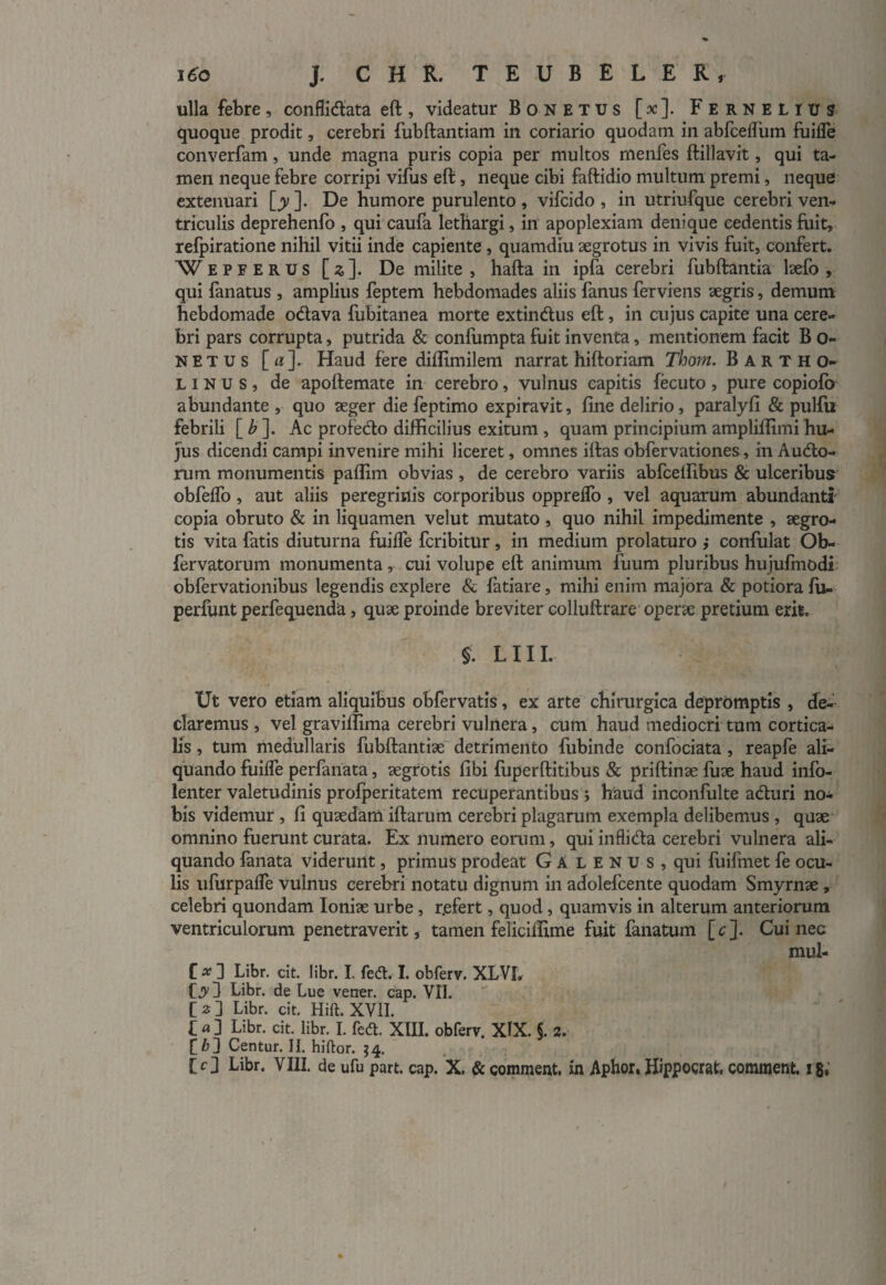 ulla febre, conflidata eft , videatur Bonetus [ ac ]. Fernelius quoque prodit, cerebri fubftantiam in coriario quodatn in abfcelfum fuifle converfam, unde magna puris copia per multos menfes ftillavit, qui ta¬ men neque febre corripi vifus eft, neque cibi faftidio multum premi, neque extenuari [y ]. De humore purulento , vifcido , in utriufque cerebri ven¬ triculis deprehenfo , qui caufa lethargi, in apoplexiam denique cedentis fuit, refpiratione nihil vitii inde capiente , quamdiu aegrotus in vivis fuit, confert. Wepferus [x]. De milite, hafta in ipfa cerebri fubftantia laefo , qui fanatus , amplius feptem hebdomades aliis fanus ferviens aegris, demum hebdomade odava fubitanea morte extindus eft, in cujus capite una cere¬ bri pars corrupta, putrida & confumpta fuit inventa, mentionem facit B o- netus [ a ]. Haud fere diffimilem narrat hiftoriam Thorn. Bartho¬ linus, de apoftemate in cerebro, vulnus capitis fecuto, pure copiofb abundante , quo aeger die feptimo expiravit, fine delirio, paralyfi & pulfu febrili [ b ]. Ac profedo difficilius exitum , quam principium ampliflimi hu¬ jus dicendi campi invenire mihi liceret, omnes illas obfervationes, in Audo- rum monumentis paflim obvias , de cerebro variis abfceifibus & ulceribus obfelfo, aut aliis peregrinis corporibus opprelfo , vel aquarum abundanti copia obruto & in liquamen velut mutato , quo nihil impedimente , aegro¬ tis vita fatis diuturna fuilTe fcribitur, in medium prolaturo ; confulat Ob- fervatorum monumenta, cui volupe eft animum fuum pluribus hujufmodi obfervationibus legendis explere & fatiare, mihi enim majora & potiora fu- perfunt perfequenda, quae proinde breviter colluftrare operae pretium erit. §. L111. Ut vero etiam aliquibus obfervatis, ex arte chirurgica depromptis , de¬ claremus , vel gravilfima cerebri vulnera, cum haud mediocri tum cortica¬ lis , tum medullaris fubftantiae detrimento fubinde confociata , reapfe ali¬ quando fuilfe perfanata, aegrotis fibi fuperftitibus & priftinae fuae haud info- lenter valetudinis profperitatem recuperantibus ; haud inconfulte aduri no¬ bis videmur , fi quaedam illarum cerebri plagarum exempla delibemus , quae omnino fuerunt curata. Ex numero eorum, qui inflida cerebri vulnera ali¬ quando fanata viderunt, primus prodeat Galenus, qui fuifmet fe ocu¬ lis ufurpafle vulnus cerebri notatu dignum in adolefcente quodam Smyrnae , celebri quondam Ioniae urbe , r.efert, quod, quamvis in alterum anteriorum ventriculorum penetraverit, tamen felicifiime fuit fanatum [r]. Cui nec mul- C x ] Libr. cit. libr. I. fed. I. obferv. XLVI, 03 Libr. de Lue vener. cap. VII. [ 2 ] Libr. cit. Hili. XVII. L a 3 Libr. cit. libr. I. fed. XIII. obferv. XIX. §. 2. f &3 Centur. II. hiftor. $4.