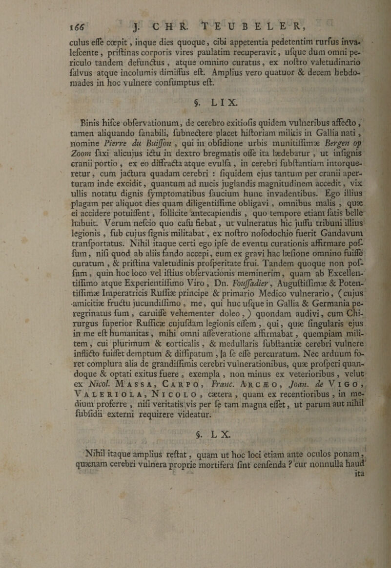 culus efle coepit, inque dies quoque, cibi appetentia pedetentim rurfus inva- lefcente , priftinas corporis vires paulatim recuperavit, ufque dum omni pe¬ riculo tandem defundus , atque omnino curatus, ex noftro valetudinario falvus atque incolumis dimiiTus eft. Amplius vero quatuor & decem hebdo¬ mades in hoc vulnere confumptus eft. §. LIX. Binis hifce obfervationum, de cerebro exitiolis quidem vulneribus affedo,' tamen aliquando fanabili, fubnedere placet hiftoriam militis in Gallia nati, nomine Fierre du Buiffbn , qui in obfidione urbis munitiflimae Bergen op Zoom faxi alicujus idu in dextro bregmatis olfe ita laedebatur , ut in lignis cranii portio , ex eo diffrada atque evulfa , in cerebri fubftantiam intorque¬ retur , cum jadura quadam cerebri : liquidem ejus tantum per cranii aper¬ turam inde excidit, quantum ad nucis juglandis magnitudinem accedit, vix ullis notatu dignis fymptomatibus faucium hunc invadentibus. Ego illius plagam per aliquot dies quam diligentilHme obligavi , omnibus malis , quae ei accidere potuilfent, follicite antecapiendis , quo tempore etiam fatis belle habuit. Verum nefeio quo cafu fiebat, ut vulneratus hic julfu tribuni illius legionis , fub cujus lignis militabat, ex noftro nofodochio fuerit Gandavum tranfportatus. Nihil itaque certi ego ipfe de eventu curationis affirmare po£ fum, nili quod ab aliis fando accepi, eum ex gravi hac laelione omnino fuifle curatum , & priftina valetudinis profperitate frui. Tandem quoque non pof- fum, quin hoc loco vel iftius obfervationis meminerim, quam ab Excellen- tiffimo atque Experientiflimo Viro , Dn. FouJJadier, Auguftiffimae & Poten- tiffimae Imperatricis Rulfiae principe & primario Medico vulnerario, ( cujus •amicitiae frudu jucundilfimo , me, qui huc ufque in Gallia & Germania pe¬ regrinatus fum , caruifle vehementer doleo , ) quondam audivi, cum Chi¬ rurgus fuperior Rufficae cujufdam legionis eifem , qui, quae lingularis ejus in me eft humanitas , mihi omni alfeveratione affirmabat, quempiam mili¬ tem , cui plurimum & corticalis , & medullaris fubftantiae cerebri vulnere inflido fuilfet demptum & diffipatum , |a fe elfe percuratum. Nec arduum fo¬ ret complura alia de grandilfimis cerebri vulnerationibus, quae profperi quan¬ doque & optati exitus fuere , exempla , non minus ex veterioribus , velut ex Nicol. Massa, Carpo, Frauc. Ar c je o , Joan. de V i g o , Valerio l a , Nicolo, caetera , quam ex recentioribus, in me¬ dium proferre , nili veritatis vis per fe tam magna elfet, ut parum aut nihil fublidii externi requirere videatur. §. LX. Nihil itaque amplius reftat, quam ut hoc loci etiam ante oculos ponam, quaenam cerebri vulnera proprie mortifera fint cenfenda ? 'cur nonnulla haud