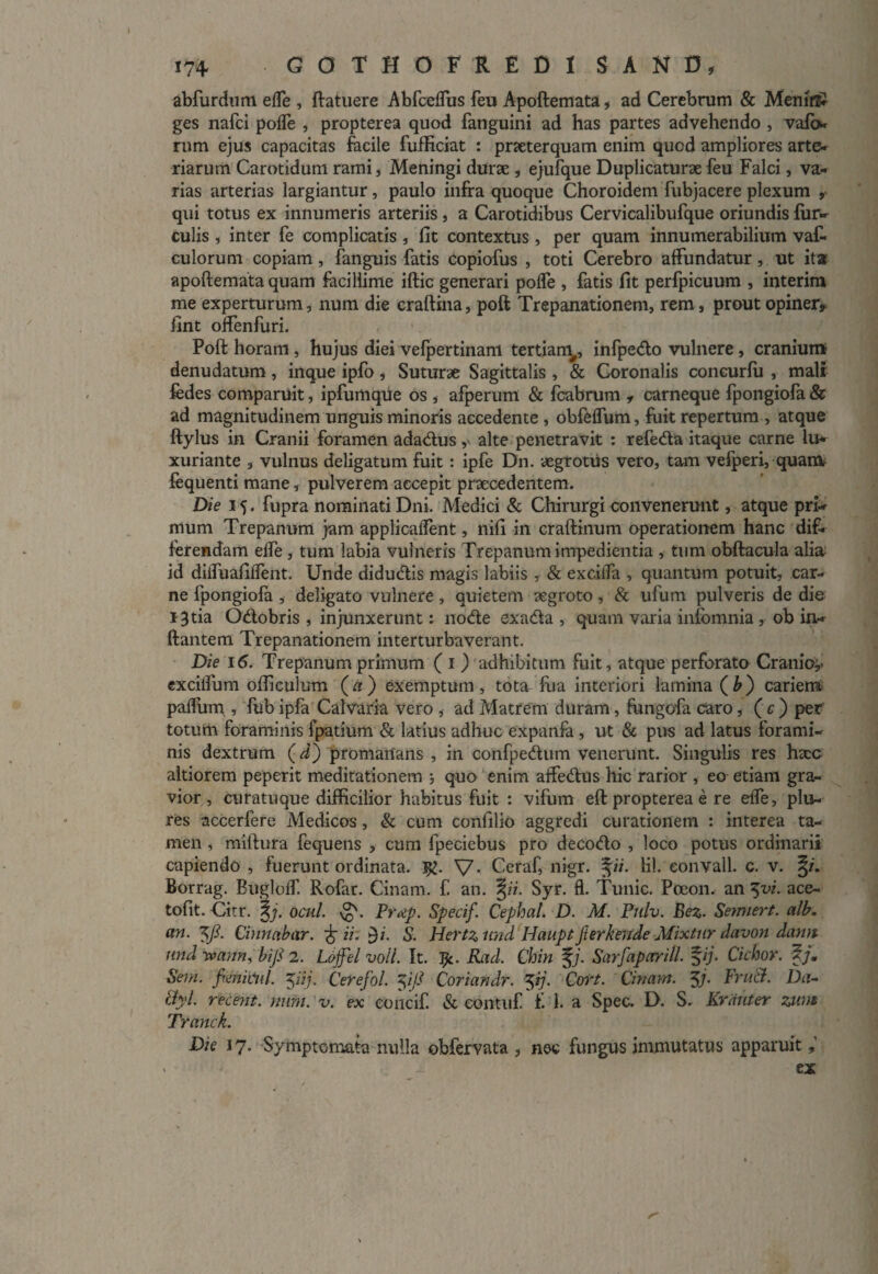 abfurdum effe , ftatuere Abfceffus feu Apoftemata, ad Cerebrum & MeniflsJ ges nafci poffe , propterea quod fanguini ad has partes advehendo , vafc* rum ejus capacitas facile fufficiat : praeterquam enim quod ampliores arte¬ riarum Carotidum rami, Meningi durse , ejufque Duplicaturae feu Falci, va¬ rias arterias largiantur, paulo infra quoque Choroidem fubjacere plexum , qui totus ex innumeris arteriis, a Carotidibus Cervicalibufque oriundis fur- culis , inter fe complicatis , fit contextus , per quam innumerabilium vaf- culorum copiam, fanguis fatis copiofus , toti Cerebro affundatur, ut ita apoftemata quam facillime iftic generari poffe , fatis fit perfpicuum , interim me experturum j nura die craftina, poft Trepanationem, rem, prout opiner, fint offenfuri. Poft horam , hujus diei vefpertinam tertiam^, infpedo vulnere, cranium- denudatum, inque ipfo, Suturae Sagittalis, & Coronalis concurfu , mali fedes comparuit, ipfumque os , afperum & fcabrum , carneque fpongiofa & ad magnitudinem unguis minoris accedente , obfeffum, fuit repertum , atque ftylus in Cranii foramen adadus, alte penetravit : refeda itaque carne lu¬ xuriante , vulnus deligatum fuit: ipfe Dn. aegrotus vero, tam vefperi, quanv fequenti mane, pulverem accepit praecedentem. Die 15. fupra nominati Dni. Medici & Chirurgi convenerunt, atque pri¬ mum Trepanum jam applicaffent, nifi in craftinum operationem hanc dif¬ ferendam effe , tum labia vulneris Trepanum impedientia , tum obftacula alia id diifuafiffent. Unde didudis magis labiis , & exciifa , quantum potuit, car¬ ne fpongiofa , deligato vulnere, quietem aegroto, & ufum pulveris de die 13 tia Odobris , injunxerunt: node exada , quam varia infbmnia , ob in¬ flantem Trepanationem interturbaverant. Die 16. Trepanum primum ( 1 ) adhibitum fuit, atque perforato Cranio,, excilfum ofticulum (a) exemptum, tota, fua interiori lamina (b) cariem paffum » fubipfa Calvaria vero , ad Matrem duram, fungofa caro, (c) per totum foraminis fpatium & latius adhuc expanfa , ut & pus ad latus forami¬ nis dextrum (d) promanans , in confpedum venerunt. Singulis res htcc altiorem peperit meditationem quo enim affedus hic rarior , eo etiam gra¬ vior , curatuque difficilior habitus fuit : vifum eft propterea e re effe, plu- res accerfere Medicos, & cum confilio aggredi curationem : interea ta¬ men , miftura fequens , cum fpeciebus pro decodo , loco potus ordinarii capiendo , fuerunt ordinata. V- Ceraf, nigr. §i/. lil. eonvall. c. v. Borrag. Bugloff. Rofar. Cinam. f. an. %ii. Syr. £1. Tunic. Poeon. an $vi. ace- tofit. Citr. %j. oeni. Prap. Specif. Cephat. D. M. Pulv. Bez. Setmert. alb. an. yi Cinnabar. £ ii: $i. S. Hertz und Haupt fterkeiide Mixtiir davon dami nnd uvam, biji 2. Loffel voll. It. I*. Rad. Chin §;. Sarfaparill. %ij. Ciebor. f/. Sem. fmkiil. yij. Cerefol. yjl Cor i an dr. 5ij• Cori. Cinam. J/• Fru&. Da- tiyl. recent. num.v. ex eoncif. & eontuf f. 1. a Spec. D. S. Krduter zum Tranck. Die 17. Symptomata nulla ©bfervata , nec fungus immutatus apparuit . ex r'