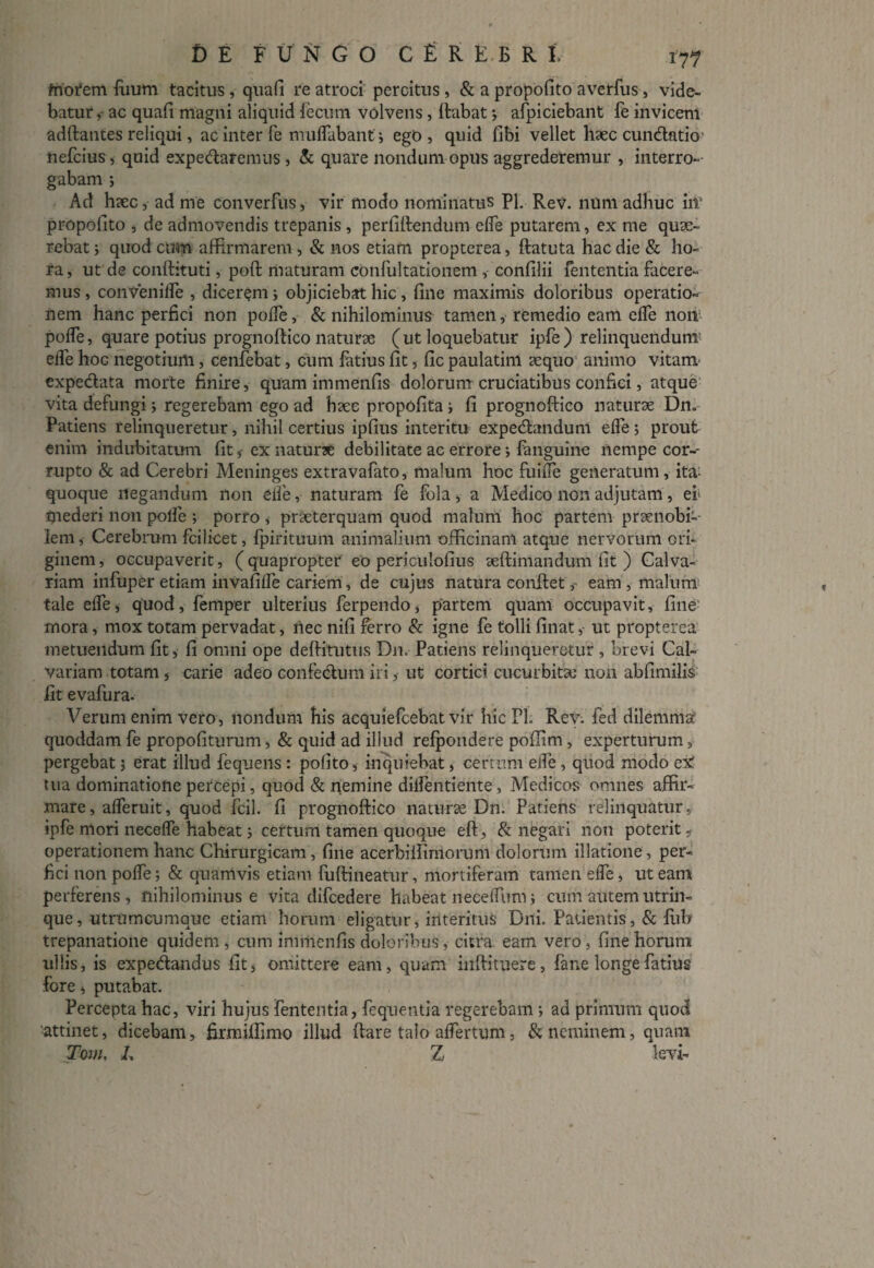 fnorem (uum tacitus, quafi re atroci percitus, & a propofito averfus, vide¬ batur ac quafi magni aliquid fecum volvens, (labat 3 afpiciebant fe invicem adftantes reliqui, ac inter fe muflabant 3 ego, quid fibi vellet haec cundatio nefcius, quid expedaremus, & quare nondum opus aggrederemur , interro¬ gabam ; Ad haec, ad me converfus, vir modo nominatus Pl. Rev. num adhuc iit* propofito , de admovendis trepanis , perfiftendum e(fe putarem, ex me quae¬ rebat 5 quod cum affirmarem, & nos etiam propterea, ftatuta hac die & ho¬ ra, ut de condituri, poft maturam confultationem , confilii fententia facere¬ mus , conVeniffe , dicerem3 objiciebat hic , fine maximis doloribus operatio¬ nem hanc perfici non polfe, & nihilominus tamen, remedio eam effe non polfe, quare potius prognoftico naturae (ut loquebatur ipfe) relinquendunT elfe hoc negotium , cenfebat, cum fatius fit, fic paulatim aequo animo vitam expedata morte finire, quam immenfis dolorum cruciatibus confici, atque vita defungi 3 regerebam ego ad haec propofita 3 fi prognoftico naturae Dn* Patiens relinqueretur, nihil certius ipfius interitu expedandum effe 3 prout enim indubitatum fit,- ex naturae debilitate ac errore3 fanguine nempe cor¬ rupto & ad Cerebri Meninges extravafato, malum hoc fuiffe generatum, ita- quoque negandum non eife, naturam fe fola, a Medico non adjutam, ei' mederi non polfe ; porro , praeterquam quod malum hoc partem praenobi¬ lem, Cerebrum fcilicet, fpirituum animalium officinam atque nervorum ori¬ ginem, occupaverit, (quapropter eo periculofius seftimandum fit ) Calva¬ riam infuper etiam invafiffe cariem, de cujus natura eonftet, eam , malum tale elfe, quod, femper ulterius ferpendo, partem quam occupavit, fine mora, mox totam pervadat, nec nifi ferro & igne fe tolli finat, ut propterea metuendum fit, fi omni ope deftitutus Dn. Patiens relinqueretur , brevi Cal¬ variam totam, carie adeo confectum iri, ut cortici cucurbitas non abfimilis iit evafura. Verum enim vero, nondum his acquiefcebat vir hic Pl Rev. fed dilemma quoddam fe propofiturum, & quid ad illud refpondere poflim, experturum, pergebat 3 erat illud fequens : pofito, inquiebat, certum elfe , quod modo ex' tua dominatione percepi, quod & nemine diifentiente, Medicos omnes affir¬ mare, alferuit, quod fcil. fi prognoftico naturae Dn. Patiens relinquatur, ipfe nlori neceffe habeat 3 certum tamen quoque eft, & negari non poterit - operationem hanc Chirurgicam, fine acerbi (fimorum dolorum illatione, per¬ fici non po(fe 3 & quamvis etiam fuftineatur, mortiferam tamen elfe, ut eam perferens , nihilominus e vita difcedere habeat neceifum; cum autem utrin- que, utrumcumque etiam horum eligatur, interitus Dni. Patientis , & lub trepanatione quidem , cum immenfis doloribus, citra eam vero, fine horum ullis, is expedandus fit, omittere eam, quam inftituere, fane longe fatius fore, putabat. Percepta hac, viri hujus fententia, fequentia regerebam 3 ad primum quod ■attinet, dicebam, firmifiimo illud ftare talo affertum, & neminem, quam Tom, Z, Z levi-