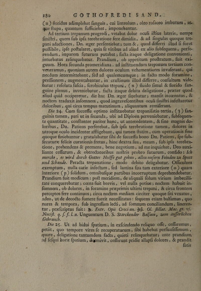 (n) floridus adimplebat fanguis, cui linteolum , oleo rofaceo imbutum , at«. que ifupa, quantum fufficiebat, imponebantur. Ad tertium trepanum progredi, vetabat dolor oculi iftius lateris, nempe jiniftri, quem fub ipfa terebratione Fere dimidia, & ad Ungulas quoque tre- pani adadiones, Dn. aeger perfentiebat > tum & , quod ditferri illud 11 foret poflibile, ipfe poftularet, quia fe viribus ad aliud ex alio fubfequens, perfe¬ rendum, imparem futurum putabat i fada itaque deligatione convenienti., inturbatus relinquebatur. Prandium , ob appetitum proftratum, fuit exi¬ guum. Hora fecunda promeridiana . ad inftituendum trepanum tertium con¬ veneramus , quoniam autem dolores oculum vehementiores invaferant, qui necdum intermittebant, fed ad qualemcumque ; in fado modo foramine» preffionem, augmentabantur, in craftinum illud differre , confultum vide¬ batur: refoluta fafcia, fcrobiculus tfepani, ( n ) fluido fimul & florido fan- guine plenus , inveniebatur , fada itaque debita deligatione , praeter quod aliud quid occiperetur , die hac Dn. seger fluebatur; manfit incoenatus , & nodem traduxit infomnem , quod ingravefcentibus oculi finiftri infeftaretur doloribus , qui circa tempus matutinum , aliquantum remiferant. Die 24. Cum fucceflu optimo inftituebatur trepanifatio tertia, ( 3 ) fan- guinis tamen, pari ut in fecunda, ubi ad Diploen perveniebatur, fubfequen- te quantitate, conftanter pariter hanc, ut antecedentem, & fine magnis do¬ loribus, Dn. Patiens perferebat, fub ipfa terebratione tamen, dolores in utroque oculo incidenter affligebant, qui tamen ftatim , cum operationis fine quoque finiebantur ; gratulabatur fibi de fucceflu bono Dn. Patiens, fpe fub- fecuturae felicis curationis fretus , hinc dextra fua , meam , fub ipfa terebra¬ tione , prehendens & premens, bene negotium, ad me inquiebat, Deo auxi- liante ceflurum, & obtredatoribus noltris probro futurum, confido: lch mercke , es yvird durch Gottes Hulffe gut gehen , allen unfern Feinden zu Spott und Schande. Perada trepanatione, modo debito deligabatur. Officulum exemptum, nulla carie infedum , fed lamina fua tam exteriore ( o ) quam interiore ( p ) folidum, omnibufque partibus incorruptum deprehendebatur. Prandium fuit modicum : poft meridiem, de aliquali folum virium imbecilli¬ tate conquerebatur ; coena fuit brevis, vel nulla potius; nodem habuit in¬ fomnem , ob dolores, in foramine praeprimis ultimi trepani, & circa frontem perceptos fere continuos; circa nodem mediam circiter quoque fiti vexatus, adeo, ut de decodo fumere fuerit necellitatus: fequens etiam balfamus , quo nares & tempora, fub ingrefliim ledi, ad fomnum conciliandum, lineren¬ tur, praefcriptus fuit: ^c. Extr. Opii Croci an. Ol. jlillat. Mac. gt. vj. Nnciji. q. f. f. I. a. Unguentum D. S. Stdrckender Balfam, zam iiujferlichen Gebrauch. Die 25. Ut ad bidui fpatium, in exfcindendo reliquo ofle, ceflaremus, petiit, quo tempore vires fe recuperaturum, fibi habebat perfuafiflimum , .quare, deligatione tantumdem fada, quieti relinquebatur; ante prandium ad fefqui horae fpatium, dcgrmivit, ceflarunt pridie allapfi dolores, & prandit fatis