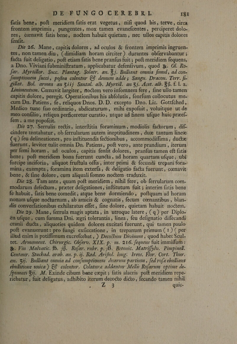 fatis Bene, poft meridiem fatis erat vegetus, nifi quod bis, terve, circa frontem imprimis , pungentes, mox tamen evanefcentes, perciperet dolo¬ res , coenavit fatis bene, nodem habuit quietam, nec ullos capitis dolores fenfit. Die 26. Mane, capitis dolores , ad oculos & frontem imprimis ingruen¬ tes , non tamen-diu, (dimidiam horam circiter) durantes obfervabantur i fada fuit deligatio, poft etiam fatis bene pranfus fuit ; poft meridiem fequens, a Dno. Viviani fubminiftratum , applicabatur defenfivum, quod Ijc. 01. Ro- far. MyrtiUor. Suce. Piantag. Solatr. an. %j. Bulliant omnia fimul, ad con- fumptionem fucci, pojlea colentur & demum adde ; Sangu. Dracon. Terr. fi¬ gi dat. Bol. armen an 5 i ij Santal. alb. MyrtiU. an $j. Acet. alb. ffi. £ 1. a. Linimentum. Coenavit largiter, rtocftem vero infomnem fere , fine ullo tamen capitis dolore, peregit. Operationibus his abfolutis, feorfum collocutus me- cum Dn. Patiens, fe, reliquos Dnos. D. D. excepto Dno. Lic. Gottfched, Medico tunc fuo ordinario, abdicaturum , mihi expofuit, voluitque ut de meo confilio, reliqua perficeretur curatio, utque ad finem ufque huicpraeefi fem , a me popofeit. Die 27. Serrulis redis, interftitia foraminum, modiolis fadorum, dif- cindere tentabatur, ob ferrularum autem ineptitudinem, duae tantum lineae (q) feu delineationes, pro inftituendis fedionibus , accommodiffima, dudae fuerunt, leviter tulit omnia Dn. Patiens, poft vero, ante prandium , iterum per femi horam , ad oculos, capitis fenfit dolores, pranfus tamen eft fatis bene; poft meridiem bona fuerunt eunda, ad horam quartam ufque, ubi forcipe inciforia, aliquot fruftula offis , inter primi & fecundi trepani fora¬ mina , exempta, foramina item exterfa, & deligatio fada fuerunt, coenavit bene, & fine dolore, cum aliquali fomno nodem traduxit. Die 28. Tam ante , quam poft meridiem, nihil fere, ob ferrularum com¬ modarum defedum, praeter deligationes 9 inftitutum fuit j interim fatis bene fe habuit, fatis bene comedit, atque bene dormiendo , poftquam ad horam nonam ufque nodurnam, ab amicis & cognatis, fecum ccenantibus , blan¬ dis converfationibus exhilaratus elfet, fine dolore, quietam habuit nodem. Die 29. Mane, ferrida magis aptata, in utroque latere , ( q) per Diplo¬ en ufque , cum fumma Dni. aegri tolerantia, linea, feu defignatio diffecandi cranii duda, aliquoties quidem dolores excitati fuerunt, qui tamen paulo poft evanuerunt: pro fungi exficcatione , in trepanum primum ( 1) ( per illud enim is potiffimum excrefcebat, ) DecoBum Divinum , quod habet Scul- tet. Armament. Chirurgic. Obferv. XIX. p. m. 2\6. fequens fuit immiifum : %c. Vin Malvatic. fb. Rofar. rnbr. p. jd>. Betonic. Matrijfylv. PimpineU. Centaur. Stmchad. arab. an. p. ij. Rad. Arifiol. long. Ireos. Flor. Cort. Thur. em. $ij. Bulliant omnia ad confumptionem duarum partium, fed rofe ebuUiant ebullitione unica ) & colentur. Colatura (iddantur Mellis Rofarum optime de- fpumati %ij. M. Exinde cibum bene caepit fatis alacris poft meridiem repe- riebatyr, fuit deligatus, adhibito iterum decodo dido, fecundo tamen nihiL