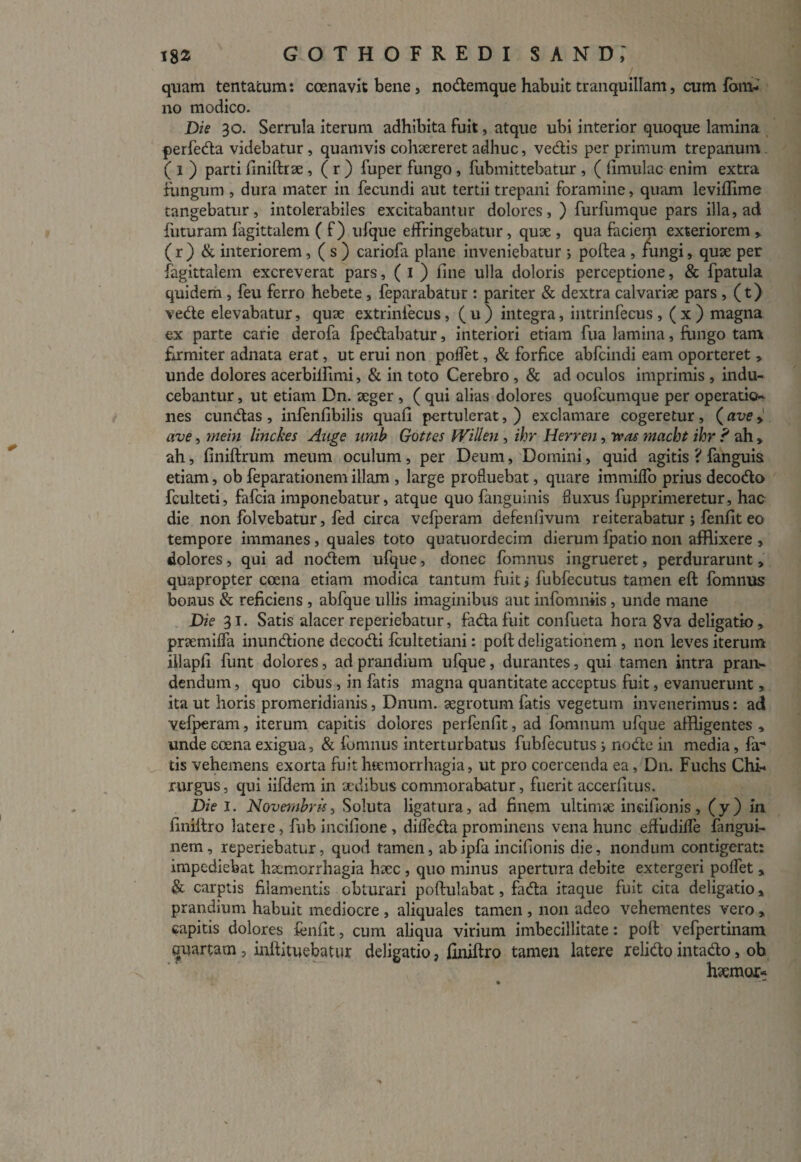 quam tentatum: coenavit bene, nodemque habuit tranquillam, cum fom- no modico. Die 30. Serrula iterum adhibita fuit, atque ubi interior quoque lamina perfeda videbatur , quamvis cohaereret adhuc, vedis per primum trepanum ( 1 ) parti finiftrae , ( r ) fuper fungo , fubmittebatur , ( limulae enim extra fungum , dura mater in fecundi aut tertii trepani foramine, quam leviffime tangebatur, intolerabiles excitabantur dolores, ) furfumque pars illa, ad futuram fagittalem ( f) ufque effringebatur, quae , qua faciem exteriorem > ( r ) & interiorem, ( s ) cariofa plane inveniebatur 5 poftea , fungi, quae per fagittalem excreverat pars, ( 1 ) fine ulla doloris perceptione, & fpatula quidem , feu ferro hebete , feparabatur : pariter & dextra calvariae pars , (t) vede elevabatur, quae extrinfecus, ( u ) integra, intrinfecus, ( x ) magna ex parte carie derofa fpedabatur, interiori etiam fua lamina, fungo tam firmiter adnata erat, ut erui non poffet, & forfice abfeindi eam oporteret » unde dolores acerbilfimi, & in toto Cerebro , & ad oculos imprimis , indu¬ cebantur , ut etiam Dn. aeger , ( qui alias dolores quofeumque per operatio¬ nes eundas , infenfibilis quafi pertulerat, ) exclamare cogeretur, (ave » ave, mein linckes Auge umb Gottes Willen , ihr Herren, avos maebt ihr ? ah > ah, finiftrum meum oculum , per Deum, Domini, quid agitis ? fanguis etiam, ob feparationem illam , large profluebat, quare immiffo prius decodo fculteti, fafeia imponebatur, atque quo fanguinis fluxus fupprimeretur, hac die non folvebatur, fed circa vefperam defenfivum reiterabatur ; fenfit eo tempore immanes , quales toto quatuordecim dierum fpatio non afflixere , dolores, qui ad nodem ufque, donec fomnus ingrueret, perdurarunt, quapropter coena etiam modica tantum fuit j fubfecutus tamen eft fomnus bonus & reficiens , abfque ullis imaginibus aut infomniis , unde mane Die 31. Satis alacer reperiebatur, fada fuit confueta hora 8va deligatio» prtemiffa inundione dccodi fcultetiani: poli deligationem , non leves iterum illapfi funt dolores, ad prandium ufque, durantes, qui tamen intra pran¬ dendum , quo cibus , in fatis magna quantitate acceptus fuit, evanuerunt „ ita ut horis promeridianis, Dnum. aegrotum fatis vegetum invenerimus: ad vefperam, iterum capitis dolores perfenfit, ad fomnum ufque affligentes , unde coena exigua, & fomnus interturbatus fubfecutus i node in media, fa¬ tis vehemens exorta fuit hsemorrhagia, ut pro coercenda ea, Dn. Fuchs Chi¬ rurgus, qui iifdem in aedibus commorabatur, fuerit accerfitus. Die 1. Novembris, Soluta ligatura, ad finem ultimae incifionis, (y) in finiltro latere, fub incifione , diffeda prominens vena hunc efliidiffe fangui- nem, reperiebatur, quod tamen, abipfa incifionis die, nondum contigerat: impediebat haemorrhagia haec , quo minus apertura debite extergeri poffet , & carptis filamentis obturari poftulabat, fada itaque fuit cita deligatio * prandium habuit mediocre , aliquales tamen , non adeo vehementes vero „ eapitis dolores fenfit, cum aliqua virium imbecillitate: poft vefpertinam quartam , infiituebatur deligatio, finiftro tamen latere relido intado, ob htemor»