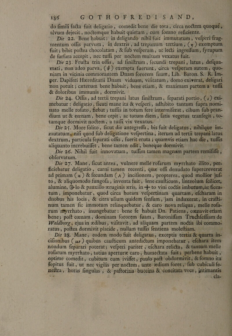 do fimili fada fuit deligatio , comedit bene die tota, circa nodem quoque , alvum dejecit, nodemque habuit quietam , cum fomno reficiente. Die 22. Bene habuit: in deligando nihil fuit immutatum , vefperi frag¬ mentum olfis parvum , in dextris , ad trepanurh tertium , ( v\ ) exemptum fuit; bibit poftea chocolatam , & fub vefperam, ac ledi ingrelfum, fyrupum de farfara accepit, nec tulfi per nodem multum vexatus fuit. Die 23. Frufta tria olfis, ad finiftrum, fecundi trepani, latus, defqua- mati, non adeo parva, (0) exempta fuerunt, circa vefperam autem, quo¬ niam in vicinia commorantem Dnam fororem fiiam, Lib. Baron. S. R. Im- per. Dapiferi Haereditarii Dnam viduam, vilitatum, domo exiverat, deligari non potuit; caeterum bene habuit, bene etiam, & maximam partem a tulfi & doloribus immunis , dormivit. Die 24. Olfis, ad tertii trepani latus finiftrum, feparati portio, (/) exi¬ mebatur : deligatio, ficuti mane ita & vefperi, adhibito tantum fupra nomi¬ nato meile rofato, fiebat; tulfis in totum fere intermiferat, cibum fub pran¬ dium ut & eoenam, bene cepit, ac totum diem , fatis vegetus tranfegit, to- tamque dormivit nodem, a tulfi vix vexatus. Die 2f. More folito, ficut die antegrelfa, bis fuit deligatus, nihilque im¬ mutatum, nili quod fub deligatione vefpertina, iterum ad tertii trepani latus dextrum, particula feparati olfis , fuerit eruta ; quamvis etiam hac die, tulfis aliquanto increbuilfet, bene tamen edit, beneque dormivit. Die 26. Nihil fuit innovatum, tulfim tamen magnam partem remifilfe , obfervatum. Die 27. Mane, ficut antea, vulnere meile rofarum myrrhato illito, per¬ ficiebatur deligatio , carni tamen recenti, quae olli denudato fupercreverat ad primam (*) & fecundam (a) incifionem, propterea, quod mollior juf- to , & aliquomodo fungofa, inventa fuit, lene caufticum, linteolum fcilicet, alumine, (EHo & pauxillo aeruginis xris, in + to vini codis imbutum,ac ficca- tum, imponebatur, quod circa horam vefpertinam quartam, efcharam in duobus his locis , & citra ullum quidem fenfum, jam induxerat, in crafti- num tamen fic immotum relinquebatur, & caro nova reliqua, meile rofa¬ rum myrrhato , inungebatur: bene fe habuit Dn. Patiens, coenavit etiam bene; poftccenam, dominam fororem fuam, Baronilfam Truclifelfiam de Wcildburg, ejus in aedibus, vifitavit, ad aliquam partem nodis ibi commo¬ ratus , poftea dormivit placide , nullam tulfis lentiens moleftiam. Die 28- Mane, eodem modo fuit deligatus, exceptis tertia & quarta in- cifionibus ( uv) quibus caufticum antedidum imponebatur , efchara item nondum feparari poterat; vefperi pariter, efchara relida, & tantum meile rofarum myrrhato, totius aperturae caro, humedata fuit; perbene habuit, optime comedit, cubitum cum iviflet, paulo poft obdormivit,&fomno ita fopitus fuit, ut nec vigilis per nodem, ante aedium fores , fub cubiculi fe- iieftra, horas lingulas , & paftoritia buccina & concitata voce, intimantis • - •- - - cla-