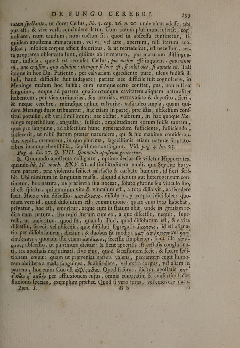 tatem fpellante, ut docet Celfus, lib. <). cap. 26. n. 20. unde ulcus adede, ubi pus eft , & vice verfa concludere datur. Cum autem plurimum interfit, cog¬ novere, num crudum, num codtum fit, quod in abfceffu continetur, fi- quidem apoftema ifnmaturum , vel vi, vel arte , apertum , nifi iterum coa- lefcat j infolitis corpus afficit doloribus, & ut recrudefcat, eft necelfum , cer¬ ta propterea obfervata funt, quibus ab immaturo, pus maturum diftingua- tur, indicia , quae /. cit. recenfet Celfus , pus melius ejje inquiens , quo minus ejl, quo crajfius, quo albidius: itemque fi leve ejl, Ji nihil olet, fi aquale ejl. Tali itaque in hoc D11. Patiente , per calvariam egrediente pure, ulcus fu dide il¬ lud , haud difficille fuit indagare j pariter nec difficile fuit cognofcere , in Meninge malum hoc fuiffe : cum namque certo conftet, pus , non nifi ex fanguine , eoque ad partem qualitercumque cavitatem aliquam naturaliter habentem , per vias ordinarias, feu arterias , extravafato & depofito , fieri, & neque cerebro, minufque adhuc calvariae, vafaadeo ampla , quam qui¬ dem Meningi durae tribuantur , hac etiam in parte, prae iftis, abfcelfum conf¬ utui potuifte , eft veri fimillimum: nec obftat, vaforum, in hac quoque Me¬ ninge reperibilium , anguftia j fufficit, amplitudinem eorum fuilfe tantam , quae pro fanguine , ad abfceflum hunc generandum fufficiente, fufficiendo , futfecerit j ut nihil ftatum praeter naturalem , qui & hic maxime confideran- dus venit, memorem , in quo plurima , fagaciffimis etiam naturae ferutato- ribus incomprehenfibilia , faepiffime contingunt. Vid. pag. 4. Ibi. 25. Pag. 4. lin. 17. Q. VIII. Quomodo apofiemageneretur. Jjc. Quomodo apoftema colligatur, optime declaraffe videtur Hippocrates, quando lib. IV. morb. XXV. 21. ad fimilitudinem modi, quo Scythae biu¬ rum parant, prae violentia fcilicet calcfadlo & turbato humore, id fieri feri» bit. Ubi nimirum in fanguinis mada, aliquid alienum aut heterogeneum con¬ tinetur, hoc natura, ne praefentia fua noceat, foluto glutine feu vinculo fuo, id eft fpiritu , qui omnium vita & vinculum eft , a toto diffolvit, ac fecedere facit. Haec e vita difceffio, KcnuXvTtq, difiolutio, praeceptori dici folet: quo¬ niam vero id, quod diffolutum eft, communione , quam cum toto habebat, privatur , hoc eft, emoritur, atque eum in ftatum abit, unde in gratiam re¬ dire cum natura , feu uniri iterum cum eo, a quo difceffit, nequit, fupe- reft, ut tiuferalur, quod fit j quando illud, quod dilfolutum eft, & e vita difceffit, fecedit vel abfced.it, quae dilfoluti fegregatio emetens , id eft aliena- tio per diifolutionem , dicitur i & duobus fit modis ; kclt cLirctcpio-fv vel kclt ct7rc<;ct<rtv , quorum ifta etiam diroscpurn; feceffio fimpliciter, ficut illa «W- abfceffio, ut plurimum dicitur: & ficut apocrifis eft ecftafis conglutina¬ ti , ita apoftafis deglutinari, five ejus, quod feceffionem fecit, & facere fedi- tionem coepit: quam ut praeveniat natura valens, peccantem cogit humo¬ rem abfiftere a mada fanguinea, & abfcedere , vel extra corpus, yel aliam in partem i hoc enim Coo eft Quod fi foras, dicitur apoftafis kcit' skCw >1 tscQnv per effluxionem cujus , omnis concitatim & confertim fadae fluxionis fpecies, e;xemplpni praebet. Qup4 fi vero foras, vel emovere natu-