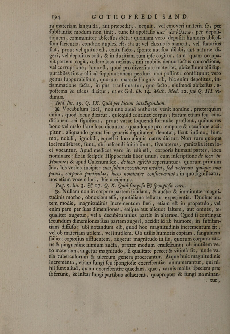 ra materiam languida, aut praepedita , nequit, vel emoveri materia fe, per fubftantiae modum non finit, tunc fit apoftafis k°ct <z7ro&e<nv ■> per depoli¬ tionem , communiter abfceflus didta : quoniam vero depofiti humoris abfcef- fum facientis , conditio duplex eft, ita ut vel fluxus is maneat, vel ftatarius fiat, prout vel quitus eft, exitu fadto, fponte aut fua dilabi, aut naturae di¬ geri , vel depolitus coit, & in duritiam tum ipfe cogitur, tum quam occupa¬ vit partem cogit, cedere loco nefcius, nili mobilis denuo fadtus concocftione, vel corruptione ; hinc eft, quod pro diverfitatc materiae, abfcefTuum aliifup- purabiles fint^alii ad fuppurationem perduci non polfint: conftituunt vero genus fuppurabilium, quorum materia fanguis eft, hic enim depolitus, in¬ flammatione fadla, in pus tranfmutatur , quo fadto, ejufmodi abfceflus , a- poftema & ulcus dicitur; utexGal. lib. 14. Meth. Med. 12. fub Q. /i/, vi¬ dimus. lbid. lin. 19. 0. IX. Quid per locum inteUigendwn. Vocabulum loci, non uno apud authores venit nomine , praeterquam enim , quod locus dicatur, quicquid continet corpus; flatum etiam feu con¬ ditionem rei fignificat, prout variae loquendi formulae proftant, quibus res bono vel malo ftare loco dicuntur: quandoque pro tempore & occafione acci¬ pitur : aliquando genus feu generis dignitatem denotat; ficut infimo, fum- mo, nobili, ignobili, equeftri loco aliquis natus dicitur. N011 raro quoque loci muliebres, funt, ubi nafcendi initia fiunt, live uterus; genitalia item lo¬ ci vocantur. Apud medicos vero in ufu eft, corporis humani partes, loca nominare: fic in fcriptis Hippocratis liber unus, cum infcriptione de locis in Homine; & apud Galenum fex, de locis ajfe&is reperiuntur; quorum primum hic, his verbis incipit: non folum recentiores medici, fed veterum quoque non pauci, corporis particulas, locos nominare confueverunt; in quo fignificatu > nos etiam vocem loci, hic accipimus. Pag. •). lin. 3- & 17. Q. X. Qiiid fungofa £«? fpongiofa caro. Ijc. Nullam non in corpore partem folidam, & audite & imminuta? magni¬ tudinis morbo, obnoxiam efle, quotidiana teftatur experientia. Duobus au¬ tem modis r magnitudinis incrementum fieri, etiam eft in propatulo; vel enim pars per fuas dimenfiones, eafque aut aliquot faltem, aut omnes, ae¬ qualiter augetur, vel a decubitu unius partis in alteram. Quod fi contingat fecundum dimenfiones fuas partem augeri, accidit id ab humore, in fubftan- tiam diffufo: ubi notandum eft, quod hoc magnitudinis incrementum fit, vel ob materiam utilem, vel inutilem. Ob utilis humoris copiam, fanguinem fcilicet copiofius affluentem, augetur magnitudo in iis, quorum corpora car¬ ne & pinguedine nimium audta, praeter modum craflefcunt; ob inutilem ve¬ ro materiam, augetur magnitudo , fi qualitate peccet & vitiofa fit, unde va¬ ria tuberculorum & ulcerum genera procreantur. Atque huic magnitudinis incremento, etiam fungi feu fpongiofae excrefcentiae annumerantur, qui ni¬ hil funt aliud, quam excrefcentiae quaedam , quae, carnis mollis fpeciem prae fe ferunt, & inttar fungi partibus adhaerent, quapropter & fungi nominan- • tur , Y /