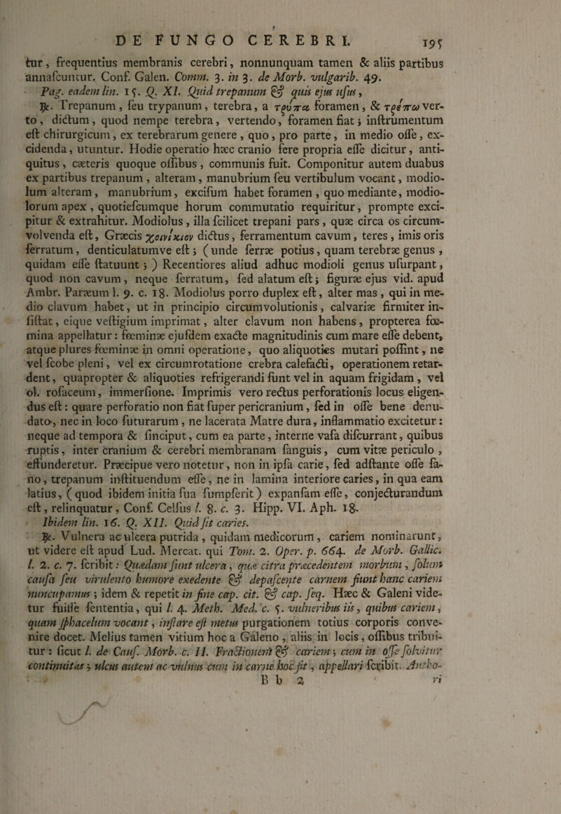 tur, frequentius membranis cerebri, nonnunquam tamen & aliis partibus annafcuntur. Conf. Galen. Comm. 3. in 3. de Morb. vulgarib. 49. Pag. eadem lin. i >. Q. XI. Qiiid trepajimn & quis ejm ufus, j^c. Trepanum, feu trypanum, terebra, a r^uV« foramen, & t^s7tmver¬ to , di&um , quod nempe terebra, vertendo, foramen fiat j inftrumentum eft chirurgicum, ex terebrarum genere , quo, pro parte, in medio offe, ex¬ cidenda , utuntur. Hodie operatio htec cranio fere propria eife dicitur, anti¬ quitus , caeteris quoque ollibus , communis fuit. Componitur autem duabus ex partibus trepanum , alteram , manubrium feu vertibulum vocant, modio¬ lum alteram, manubrium, excifum habet foramen , quo mediante, modio¬ lorum apex , quotiefcumque horum commutatio requiritur, prompte exci¬ pitur & extrahitur. Modiolus, illa fcilicet trepani pars , quae circa os circum¬ volvenda eft, Graecis %oiv!kicv didtus, ferramentum cavum, teres, imis oris ferratum, denticulatumve eft s ( unde ferrae potius, quam terebrae genus , quidam effe ftatuunt j ) Recentiores aliud adhuc modioli genus ufurpant, quod non cavum , neque ferratum, fed alatum eft i figurae ejus vid. apud Ambr. Paraeum 1. 9. c. 18. Modiolus porro duplex eft, alter mas , qui in me¬ dio clavum habet, ut in principio circumvolutionis, calvariae firmiter in- fiftat, eique veftigium imprimat, alter clavum non habens, propterea foe- mina appellatur: feeminae ejufdem exa&e magnitudinis cum mare effe debent, atque plures foeminae in omni operatione, quo aliquoties mutari poffint, ne vel fcobe pleni, vel ex circumrotatione crebra calefacfti, operationem retar¬ dent , quapropter & aliquoties refrigerandi funt vel in aquam frigidam , vel ol. rofaceum, immerfione. Imprimis vero reCtus perforationis locus eligen¬ dus eft: quare perforatio non fiat fuper pericranium, fed in offe bene denu¬ dato, nec in loco futurarum , ne lacerata Matre dura, inflammatio excitetur: neque ad tempora & finciput, cum ea parte, interne vafa difcurrant, quibus ruptis, inter cranium & cerebri membranam fanguis, cum vit?e periculo , effunderetur. Praecipue vero notetur, non in ipfa carie, fed adftante offe fa¬ no, trepanum inftituendum effe, ne in lamina interiore caries, in qua eam latius, (quod ibidem initiafua fumpferit) expanfameffe, conjecturandum eft , relinquatur, Conf. Celfus /. 8- c. 3. Hipp. VI. Aph. ig. Ibidem lin. 16. Q. XII. Quid fit caries. T$c. Vulnera ac ulcera putrida , quidam medicorum , cariem nominarunt, ut videre eft apud Lud. Mereat, qui Toni. 2. Oper. p. 664.. de Morb. Gallic. I. 2. c. 7. fer ibit: Quadam funt ulcera, qua. citra prace dent em morbum , folunt caufa feu virulento humore exedente & depafcente carnem fiunt hanc cariem nuncupamus; idem & repetit in fine cap. cit. & cap. feq. Hsec & Galeni vide¬ tur fuilfe fententia, qui /. 4. Meth. Med. c. 5. vulneribus iis, quibus cariem, quam Jphacelum vocant, inflare eft metus purgationem totius corporis conve¬ nire docet. Melius tamen vitium hoc a Galeno , aliis in locis, offibus tribui¬ tur : ficut /. de Cauf. Morb. c. II. Fra&ioncni & cariem; cum in offe folvitur continuitas -y ulcus autem ac vulnus cum in carne hoc fit, appellari feribit, Antho-