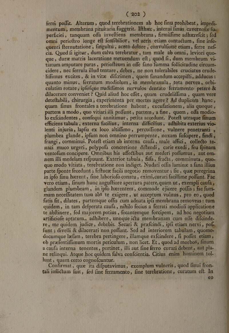 ferri poffit. Alterum, quod terebrationem ab hoc finu prohibeat, impedi¬ mentum , membrana pituitaria fuggerit. Ifthaec, interni finus cavernofie fu- perficiei, tanquam offa inveftiens membrana, firmiifime adhserefcit 5 fed omni periofteo longe eft fenfibilior, vel aeris etiam conta&um, fine infe- quenti fternutatione , fingultu, acuto dolore , convulfione etiam, ferre ne£ cia. Quod fi igitur, dum calva terebratur, tam male ab omni, leviori quo¬ que , durse matris laceratione metuendum eft} quod fi, dum membrum vi¬ tiatum amputare paras , periofteum in olfe fano fumma follicitudine circum¬ cidere , nec ferrula illud tentare, debes , ne non tolerabiles cruciatus crude- liffimus excites , & in vitae difcrimen , quem fanandum accepifti, adducas : quanto minus, ferratum modiolum, in membranula, tota nervea, orbi- culatim rotare, ipfofque nudiflimos nervulos dentato ferramento petere & dilacerare conveniet ? Quid aliud hoc effet, quam crudeliffima , quam vere deteftabili, chirurgia, experimenta per mortes agere ? Ad duplicem hanc, quam finus frontales a terebratione habent, excufationem , alia quoque , partem a modo, quo vitiari illi poffunt, partem, a fine, quem , offa modio¬ lo exfcindentes , confequi annitimur, petita accedunt. Poteft utraque finum efficiens tabula , externa facilius, interna difficilius , adhibita exterius vio¬ lenti injuria, lapfu ex loco altiffimo, percuffione, vulnere penetranti , plumbea glande, ipfum non omnino perrumpente, noxam fufcipere, findi, frangi, comminui. Poteft etiam ab interna caufa, male affici, colledo te¬ naci muco urgeri, polypofa concretione diftendi, carie exedi, feu Ipinam ventofam concipere. Omnibus his affedibus aut mederi poffumus , aut om¬ nem illi medelam relpuunt. Exterior tabula, fiifa, fra<fta, comminuta, quo¬ quo modo vitiata , terebratione non indiget. Nudati offis laminae a fana illius parte fponte fecedunt i feftucae facili negotio removentur ; fic , quae peregrina in ipfo finu haerent, fine laboriofo conatu, eximi,curari facillime poffunt. Fac vero etiam, finum hunc anguftiore apertura patere,quam ut, exempli caufa, glandem plumbeam , in ipfo haerentem, commode ejicere poffis ; fac fum- mam neceffitatem tum abs te exigere , ut acceptum vulnus, pro eo , quod fatis fit, dilates, partemque offis cum adnata ipfi membrana removeas: tum quidem, in tam defperata caufa, nihilo fecius a ferrati modioli applicatione te abftinere, fed majorem potius , fecantemque forcipem, ad hoc negotium artificiofe aptatum,, adhibere, unoque i&u membranam cum offe difcinde- re, me quidem judice , debebis. Secari & praefcindi, ipfi etiam nervi, pof funt; divelli & dilacerari non poffunt. Sed ad interiorem tabulam, quomo¬ documque lsefam , terebra pertingere, illamque exfcindere , fi poffes etiam , ob praefentiffimum mortis periculum , non licet. Et, quod ad morbos, finum a caufa interna tenentes, pertinet, illi aut fine ferro curari debent, aut pla¬ ne relinqui. Atque hoc quidem falva confcientia. Citius enim hominem tol¬ lunt , quam certo cognofcuntur. Confirmat, quae ita difputavimus, exemplum vulneris, quod finui fron¬ tali inflidum fuit, fed fine ferramento, fine terebratione, curatum eft. In eo