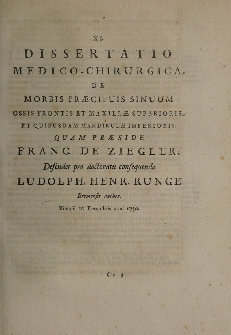 X L DISSERTATIO ' MED I CO - CHIRURGICA* d e; MORBIS PRAECIPUIS SINUUM OSSIS FRONTIS ET MAXILLjE SUPERIORIS,, ET Q.UIBUSRAM MANDIBULIE INFERIORIS. QUAM P R JE S I D E FRANC. DE ZIEGLER; Defendet pro dofforatu confequendo LUDOLPH. HENR. RUNGE Bremenfis author. Rintelii io Decembris anni 1750,.