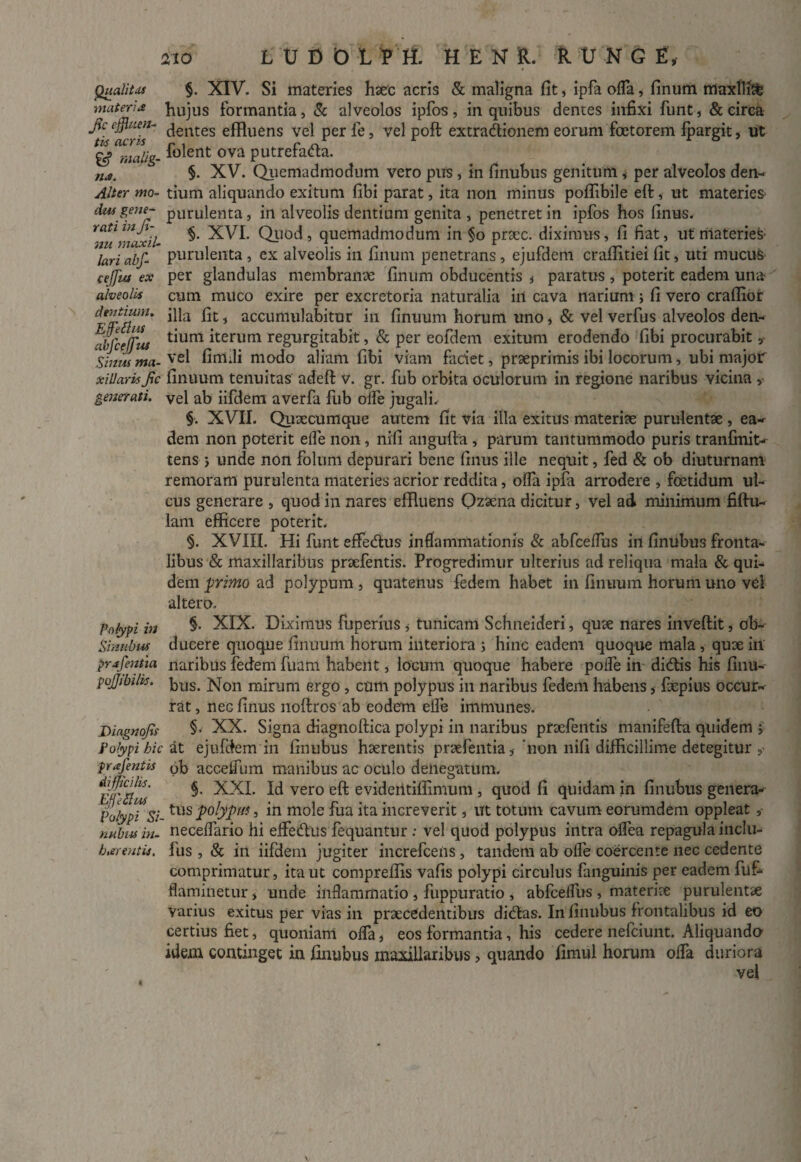 Qualitas materi* fic effluen¬ tis acris malig- n*. Alter mo¬ dus gene¬ rati in fi¬ mi maxil¬ lari abffl- cejjiu ex alveolis dentium. Effle Ilus abfcejfus Sinus ma¬ xillaris fic generati. Polypi in Sinubus pr afflent ia pojjibilis. Dingnofis Polypi hic pr afflent is difficilis. Effle SIus Polypi Si- nubus in¬ hier entis. §. XIV. Si materies haec acris & maligna fit, ipfa ofla, finum rriaxllitfc hujus formantia, & alveolos ipfos, in quibus dentes infixi funt, & circa dentes effluens vel per fe, vel poft extradionem eorum foetorem fpargit, ut folent ova putrefada. $. XV. Quemadmodum vero pus, in finubus genitum , per alveolos den¬ tium aliquando exitum fibi parat, ita non minus poflibile eft, ut materies- purulenta, in alveolis dentium genita , penetret in ipfos hos finus. §. XVI. Quod, quemadmodum in §o prtec. diximus, fi fiat, ut materies purulenta , ex alveolis in finum penetrans , ejufdem crafiitiei fit, uti mucus per glandulas membranae finum obducentis * paratus , poterit eadem una cum muco exire per excretoria naturalia in cava narium; fi vero craflior illa fit, accumulabitur in finuum horum uno, & vel verfus alveolos den¬ tium iterum regurgitabit, & per eofdem exitum erodendo fibi procurabit 5 vel fimdi modo aliam fibi viam faciet, praeprimis ibi locorum, ubi major finuum tenuitas adeft v. gr. fub orbita oculorum in regione naribus vicina vel ab iifdem averfa fub olfe jugali. §. XVII. Quaecumque autem fit via illa exitus materiae purulentae , ea¬ dem non poterit efle non, nifi angufta, parum tantummodo puris tranfmit- tens ; unde non folum depurari bene finus ille nequit, fed & ob diuturnam remoram purulenta materies acrior reddita, offa ipfa arrodere , foetidum ul¬ cus generare , quod in nares effluens Ozaena dicitur, vel ad minimum fiftu- lam efficere poterit. §. XVIII. Hi funt effecftus inflammationis & abfceflus in finubus fronta¬ libus & maxillaribus praefentis. Progredimur ulterius ad reliqua mala & qui¬ dem primo ad polypum , quatenus fedem habet in finuum horum uno vel altero. §. XIX. Diximus fuperius , tunicam Schneideri, quae nares inveftit, ob¬ ducere quoque finuum horum interiora ; hinc eadem quoque mala , quae in naribus fedem fuam habent, locum quoque habere polfe in dictis his finu¬ bus. Non mirum ergo, cum polypus in naribus fedem habens s fxpius occur¬ rat , nec finus noftros ab eodem efle immunes. §, XX. Signa diagnoftica polypi in naribus praefentis manifefta quidem j at ejufdem in finubus haerentis praefentia'non nifi difficillime detegitur pb accelfnm manibus ac oculo denegatum. §. XXI. Id vero eft evideiitiffimum , quod fi quidam in finubus genera¬ tus polypm, in mole fua ita increverit, ut totum cavum eorumdem oppleat, necelfario hi effe&us fequantur : vel quod polypus intra olfea repagula inclu- fus , & in iifdem jugiter increfceiis , tandem ab olfe coercente nec cedente comprimatur, ita ut compreffis vafis polypi circulus fanguinis per eadem fuf- flaminetiir, unde inflammatio , fuppuratio , abfcelfus , materiae purulentae varius exitus per vias in praecedentibus di6tas. In finubus frontalibus id eo certius fiet, quoniam offa, eos formantia, his cedere nefeiunt. Aliquando idem continget in finubus maxillaribus, quando fimul horum offa duriora vel i,