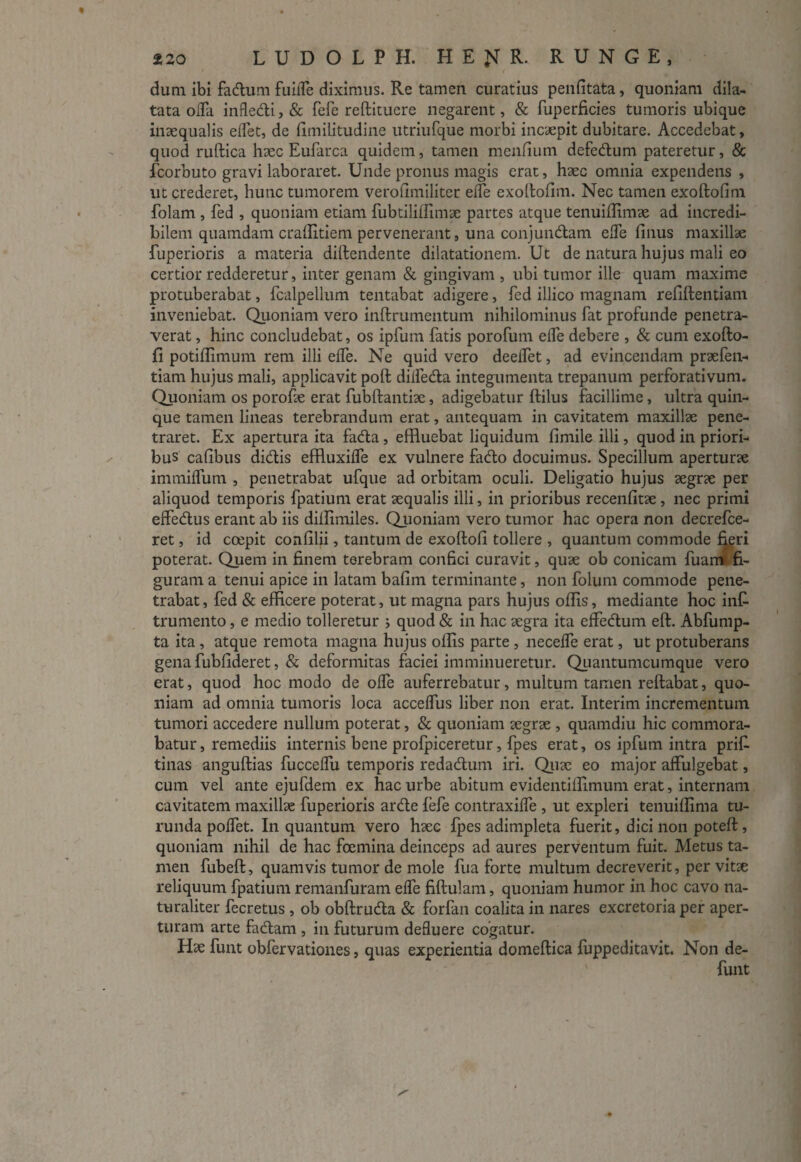 dum ibi fadum fuilTe diximus. Re tamen curatius penfitata, quoniam dila¬ tata oda inflcdi,& fefe reditucre negarent, & fuperficies tumoris ubique inaequalis edet, de fimilitudine utriufque morbi incaepit dubitare. Accedebat, quod ruftica haec Eufarca quidem, tamen mendum defedum pateretur, & fcorbuto gravi laboraret. Unde pronus magis erat, haec omnia expendens , ut crederet, hunc tumorem verofimiliter ede exodofim. Nec tamen exodofim folam , fed , quoniam etiam fubtilifiimae partes atque tenuidimae ad incredi¬ bilem quamdam cralfitiem pervenerant, una conjundam ede finus maxillae fuperioris a materia didendente dilatationem. Ut de natura hujus mali eo certior redderetur, inter genam & gingivam , ubi tumor ille quam maxime protuberabat, fcalpellum tentabat adigere, fed illico magnam reddendam inveniebat. Quoniam vero indrumentum nihilominus fat profunde penetra¬ verat , hinc concludebat, os ipfum fatis porofum ede debere , & cum exodo- fi potidimum rem illi ede. Ne quid vero deedet, ad evincendam praefen- tiam hujus mali, applicavit pod dilfecda integumenta trepanum perforativum. Quoniam os porofae erat fubdantiae, adigebatur dilus facillime, ultra quin¬ que tamen lineas terebrandum erat, antequam in cavitatem maxillae pene¬ traret. Ex apertura ita faeda, efduebat liquidum dmile illi, quod in priori¬ bus cadbus didis effluxilfe ex vulnere fado docuimus. Specillum aperturae immidum , penetrabat ufque ad orbitam oculi. Deligatio hujus aegrae per aliquod temporis fpatium erat aequalis illi, in prioribus recenfitae , nec primi effedus erant ab iis didimiles. Quoniam vero tumor hac opera non decrefce- ret, id coepit confilii, tantum de exodod tollere , quantum commode fieri poterat. Quem in finem terebram confici curavit, quae ob conicam fuamr fi¬ guram a tenui apice in latam bafim terminante, non folum commode pene¬ trabat , fed & efficere poterat, ut magna pars hujus odis, mediante hoc inf trumento, e medio tolleretur ; quod & in hac aegra ita effedum ed. Abfump- ta ita , atque remota magna hujus olfis parte , necede erat, ut protuberans gena fubfideret, & deformitas faciei imminueretur. Quantumcumque vero erat, quod hoc modo de ode auferrebatur, multum tamen redabat, quo¬ niam ad omnia tumoris loca accedus liber non erat. Interim incrementum tumori accedere nullum poterat, & quoniam aegrae , quamdiu hic commora¬ batur , remediis internis bene profpiceretur, fpes erat, os ipfum intra prifi tinas angudias fuccedu temporis redadum iri. Quae eo major affulgebat, cum vel ante ejufdem ex hac urbe abitum evidentilfimum erat, internam cavitatem maxillae fuperioris arde fefe contraxide , ut expleri tenuilfima tu¬ runda polfet. In quantum vero haec fpes adimpleta fuerit, dici non poted, quoniam nihil de hac foemina deinceps ad aures perventum fuit. Metus ta¬ men fubed, quamvis tumor de mole fua forte multum decreverit, per vitae reliquum fpatium remanfuram ede fidulam, quoniam humor in hoc cavo na¬ turaliter fecretus , ob obdruda & forfan coalita in nares excretoria per aper¬ turam arte fadam , in futurum deduere cogatur. Hae funt obfervation.es, quas experientia domedica fuppeditavit. Non de- funt