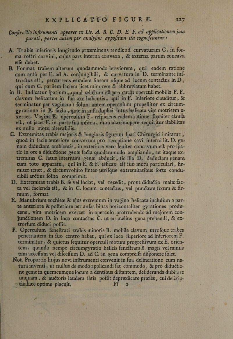 Conjlru&io infirumenti apparet ex Lit. A. B. C. D. E. F. ad applicationem jam parati, partes autem per analyfim appojitam ita cognoscuntur: * V ' A. Trabis inferioris longitudo praeeminens tendit ad curvaturam C, in for¬ ma roftri corvini, cujus pars interna convexa , & externa parum concava effe debet. B. Format trabem alterum quodammodo breviorem, qui eadem ratione cum anfa per E. ad A. conjungibili, & curvatura in D. terminante inf- trudus eft, percurrens eamdem lineam ufque ad locum contadus in D 5 qui cum C. parilem faciem licet minorem & abbreviatam habet. in B. Indicatur fpatium , -quod relidum eft pro curfii operculi mobilis F. F» clavum helicatum in fua axe habentis, qui in F. inferiore clauditur, & terminatur per vaginam : folum autem operculum propellitur ex circum- gyratione in E. fada, quae in anfa duplici intus helicata vim motricem e- xercet. Vagina E. operculum F. refpiciens eadem ratione firmiter claufa eft, ut jacet F. in parte fua infima, dum maximopere requiritur ftabilitas ex nullo motu alterabilis. C. Extremitas trabis majoris & longioris figuram fpati Chirurgici imitatur j quod in facie anteriore convexum pro receptione cavi interni lit. D. ge¬ nam didudam ambientis, in exteriore vero leniter concavum eft pro fpa- tio in ore a didudione genae fada quodammodo ampliando, ut itaque ex¬ tremitas C. latus internum genae abducit, fic illa D. dedudam genam cum toto apparatu, qui in E. & F. efficax eft fuo motu particulari, fir¬ miter tenet, & circumvoluto linteo utrifque extremitatibus forte condu¬ cibili ardius folito comprimit. D. Extremitas trabis B. fe vel fociat, vel recedit, prout didudio malae fac¬ ta vel facienda eft, & in C. locum contadus, vel pundum fixum & fir¬ mum , format E. Manubrium cochleae & ejus extremum in vagina helicata inclufum a par¬ te anteriore & pofteriore per anfas binas horizontaliter gyrationes produ¬ cens , vim motricem exercet in operculo protrudendo ad majorem con- jundionem D. in loco contadus C. ut eo melius gena prehendi, & ex- trorfum diduci poflit. F. Operculum feneftrati trabis minoris B. mobile clavum utrofque trabes penetrantem in fuo centro habet, qui ex loco fuperiore ad inferiorem F. terminatur, & quietus fequitur operculi motum progrellivum ex E. orien¬ tem , quando nempe circumgyratio helicis feneftram B. magis vel minus tam acceffum vel difceffum D. ad C. in gena compreffa difponere folet. Not. Proportio hujus novi inftrumenti convenit in fua delineatione cum na¬ tura inventi, ut nullus de modo applicandi fat commodo, & pro didudio- ne genae in quemcumque locum a dentibus diftantem, defideranda dubitare unquam, & audoris laudem fatis poflit depraedicare praefes, cui defcrip- tiohxc optime placuit, Ff 2 ■ y' '