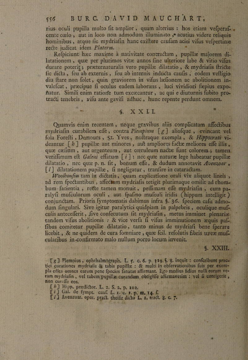 rius oculi pupilla multo fit amplior, quam alterius' : hos etiam vefperafi cente coelo , aut in loco non admodum illuminato ,* acutius videre reliquis hominibus, atque lic mydrialin hanc exilfere caufam aciei vifus vefpertinte recle judicat idem Platerus. Refpiciunt haec maxime a nativitate contradam , pupillae majorem di¬ latationem , quae per plurimos vitse annos fine ulteriore labe & vitio vifus durare poterit; praeternaturalis vero pupillae dilatatio , & mydriafis ftride fic dida, feu ab externis , feu ab internis induda caulis , eodem veftigio diu flare non folet, quin graviorem in vifus hefionem ac abolitionem in- valefcat, pnecipue fi oculus eadem laborans , luci vividiori fiepius expo- ftatur. Simili enim ratiorfe tum excsecantur , ac qui e diuturnis fubito pro- tradi tenebris, vifu ante gavifi adhuc , hunc repente perdunt omnem. §. X X L L Quamvis enim recentem, neque gravibus aliis complicatam affedibus mydrialin curabilem elfe, contra Plempium [^] aliofque , evincant vel fola Forefti , Demours , St- Yves» noftraque exempla , & Hippocrati vi¬ deantur [ h ] pupillae aut minores , aut ampliores f.idx meliores eife illis , quae caelitim , aut argenteum , aut coeruleum nadae funt colorem j tamen verilfimum eft Galeni effatum [ i ] : nec quae naturae lege habeatur pupillae dilatatio , nec quae p. n. fit, bonum effe, & dudum annotavit Avenzoar , [ / ] dilatationem pupillae , fi negligatur , tranfire in cataradam. Woolhoufius tam in didatis, quam explicatione orali vix aliquot lineis , ad rem fpedantibus , affedum mydriafis tetigit plurimaque omifit ad rhom¬ bum facientia , rede tamen monuit, peflimam elfe mydrialin , cum pa- ralyli mufculorurn oculi , aut fpafmo mufculi iridis (hippum intelligit) conjundam. Prioris fymptomatis dabimus infra §. 36. fpeciem cafu admo¬ dum lingulari. Sive igitur paralytici quidpiam in palpebris , oculique muf- culis antecelferit, jive confecutum Iit mydrialin , metus imminet plenariis tandem vifus abolitionis ; & vice verfa fi vifus imminutionem sequis pafi fibus comitetur pupillae dilatatio, tanto minus de mydriafi bene fperare licebit, & ne quidem de cura fomniare , quse fcil. refolutis fibris uyese mufi cularibus in .confirmato malo nullum porro locum invenit. s. XXIII. [g] Plempius, ophthalmograph. L. y. c. 6. p. $29. §. 8. inquit : confcribunt prac- tici curationes mydriafis & tabis pupillae : & multi in obfervationibus fuis per exem¬ pla edita omnes earum pene fpecies lanatas affirmant. Ego medius fidius nulli eorum ve¬ ram mydrialin, vel tabem pupill» curandam obtigifle affirmaverim : vel fi contigerit, non curiffe eos. C/Q Hipp. pnedidor. L. 2. S. 2. p. 102. fi] Gal. de fympt. cauf. L. i. c. 1. p. ra. 14. f.